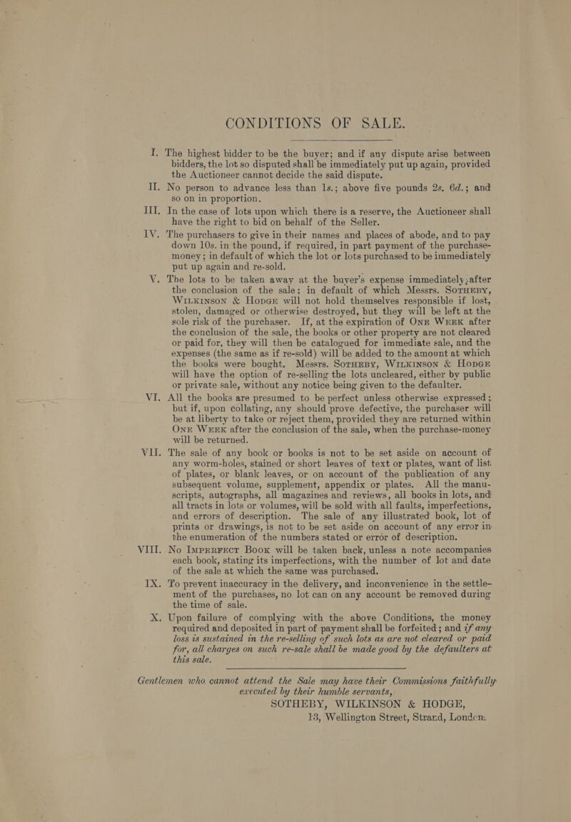 TI. The highest bidder to be the buyer; and if any dispute arise between bidders, the lot so disputed shall be immediately put up again, provided the Auctioneer cannot decide the said dispute. II. No person to advance less than 1s.; above five pounds 2s. 6d.; and so on in proportion. III. In the case of lots upon which there is a reserve, the Auctioneer shall have the right to bid on behalf of the Seller. IV. The purchasers to give in their names and places of abode, and to pay down 10s. in the pound, if required, in part payment of the purchase- money; in default of which the lot or lots purchased to be immediately put up again and re-sold. V. The lots to be taken away at the buyer’s expense immediately; after the conclusion of the sale; in default of which Messrs. SoTHEBY, Witxkinson &amp; Hopeer will not hold themselves responsible if lost, stolen, damaged or otherwise destroyed, but they will be left at the sole risk of the purchaser. If, at the expiration of ONE WEEK after the conclusion of the sale, the books or other property are not cleared or paid for, they will then be catalogued for immediate sale, and the expenses (the same as if re-sold) will be added to the amount at which the books were bought. Messrs. SoraeBy, WiLKinson &amp; HopeE will have the option of re-selling the lots uncleared, either by public or private sale, without any notice being given to the defaulter. VI. All the books are presumed to be perfect unless otherwise expressed 3 but if, upon collating, any should prove defective, the purchaser will be at liberty to take or reject them, provided they are returned within Onr WEEK after the conclusion of the sale, when the purchase-money will be returned. VII. The sale of any book or books is not to be set aside on account of any worm-holes, stained or short leaves of text or plates, want of list of plates, or blank leaves, or on account of the publication of any subsequent volume, supplement, appendix or plates. All the manu- scripts, autographs, all magazines and reviews, all books in lots, and all tracts in lots or volumes, will be sold with all faults, imperfections, and errors of deseription. The sale of any illustrated book, lot of prints or drawings, is not to be set aside on account of any error in the enumeration of the numbers stated or error of description. VIII. No Imprrrecr Boox will be taken back, unless a note accompanies each book, stating its imperfections, with the number of lot and date of the sale at which the same was purchased. IX. To prevent inaccuracy in the delivery, and inconvenience in the settle- ment of the purchases, no lot can on any account be removed during the time of sale. X. Upon failure of complying with the above Conditions, the money required and deposited in part of payment shall be forfeited; and ef any loss is sustained in the re-selling of such lots as are not cleared or paid for, all charges on such re-sale shall be made good by the defaulters at this sale. : Gentlemen who cannot attend the Sale may have their Commissions faithfully evecuted by their humble servants, SOTHEBY, WILKINSON &amp; HODGE,