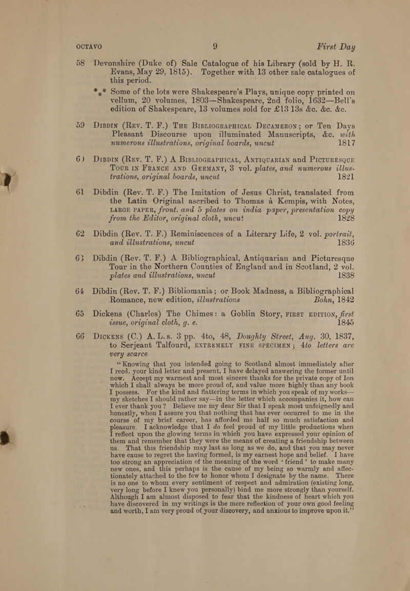o9 6) 61 62 64 65 66 Evans, May 29, 1815). Together with 13 other sale catalogues of this period. *,* Some of the lots were Shakespeare’s Plays, unique copy printed on vellum, 20 volumes, 1803—Shakespeare, 2nd folio, 1632—Bell's edition of Shakespeare, 13 volumes sold for £13 13s &amp;e. &amp;e. &amp;c. Dispin (Rey. T. F.) Tue Bisnrocrapaican Decameron; or Ten Days Pleasant Discourse upon illuminated Manuscripts, &amp;e. with numerous illustrations, original boards, uncut 1817 Dippin (Ruy. T. F.) A BreiioGRapHIcat, ANTIQUARIAN and PicTURESQUE Tour 1n France AnD Germany, 3 vol. plates, and numerous illus- trations, original boards, uncut 1821 Dibdin (Rey. T. F.) The Imitation of Jesus Christ, translated from the Latin Original ascribed to Thomas 4 Kempis, with Notes, LARGE PAPER, front. and 5 plates on india paper, presentation copy from the Editor, original cloth, uncut 1828 Dibdin (Rev. T. F.) Reminiscences of a Literary Life, 2 vol. portrait, and illustrations, uncut 1836 Dibdin (Rev. T. F.) A Bibliographical, Antiquarian and Picturesque Tour in the Northern Counties of England and in Scotland, 2 vol. plates and illustrations, uncut 1838 Dibdin (Rev. T. F.) Bibliomania; or Book Madness, a Bibliographical Romance, new edition, zllustrations Bohn, 1842 Dickens (Charles) The Chimes: a Goblin Story, rirst EprIvion, first ssue, original cloth, q. e. 1845 Dickens (C.) A.L.s. 3 pp. 4to, 48, Doughty Street, Aug. 30, 1837, to Serjeant Talfourd, EXTREMELY FINE SPECIMEN; 4to letters are very scarce ‘‘Knowing that you intended going to Scotland almost immediately after T reed. your kind letter and present, I have delayed answering the former until now. Accept my warmest and most sincere thanks for the private copy of Ion which I shall always be more proud of, and value more highly than any book I possess. For the kind and flattering terms in which you speak of my works— my sketches I should rather say—in the letter which accompanies it, how can IT ever thank you? Believe me my dear Sir that I speak most unfeignedly and honestly, when I assure you that nothing that has ever occurred to me in the course of my brief career, has afforded me half so much satisfaction and pleasure. I acknowledge that I do feel proud of my little productions when I reflect upon the glowing terms in which you have expressed your opinion of them and remember that they were the means of creating a friendship between us. That this friendship may last as long as we do, and that you may never have cause to regret the having formed, is my earnest hope and belief. I have too strong an appreciation of the meaning of the word ‘ friend’ to make many new ones, and this perhaps is the cause of my being so warmly and affec- tionately attached to the few to honor whom I designate by the name. There is no one to whom eyery sentiment of respect and admiration (existing long, very long before I knew you personally) bind me more strongly than yourself. Although I am almost disposed to fear that the kindness of heart which you have discovered in my writings is the mere reflection of your own good feeling and worth, I am very proud of your discovery, and anxious to improve upon it.”’