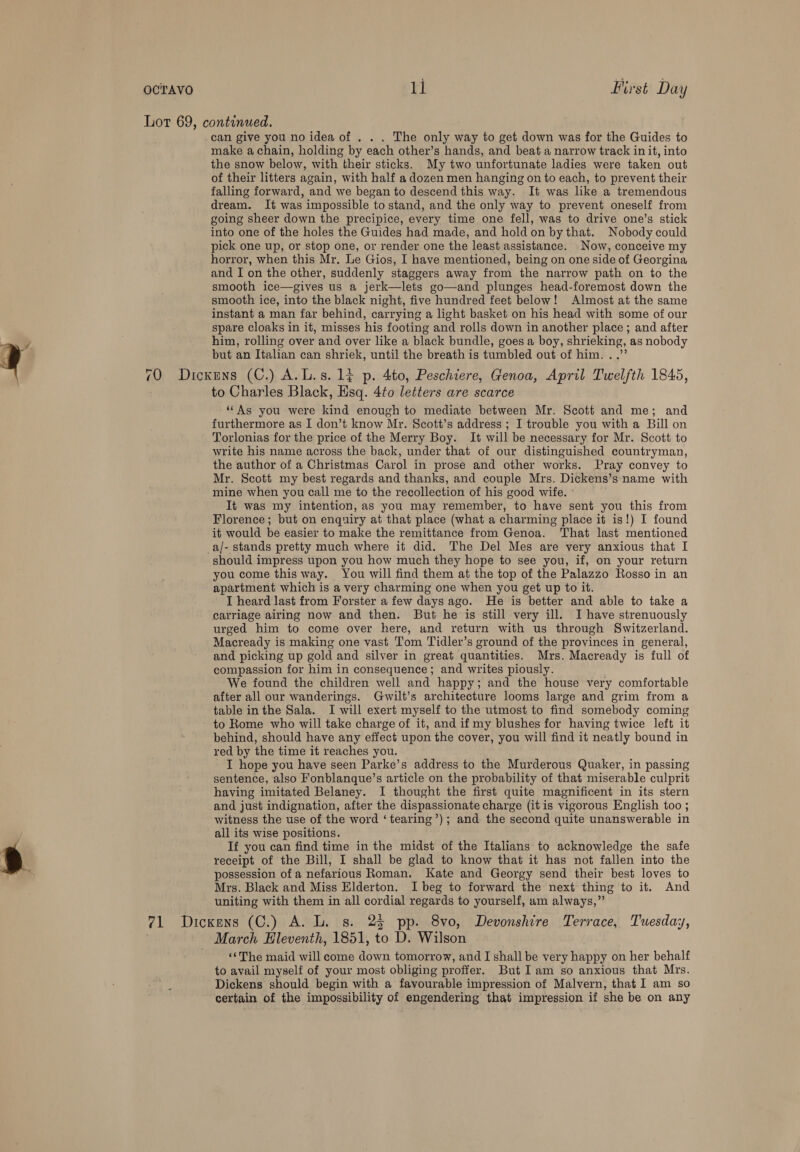 Lor 69, continued. can give you no idea of . . . The only way to get down was for the Guides to make a chain, holding by each other’s hands, and beat a narrow track in it, into the snow below, with their sticks. My two unfortunate ladies were taken out of their litters again, with half a dozen men hanging on to each, to prevent their falling forward, and we began to descend this way. It was like a tremendous dream. It was impossible to stand, and the only way to prevent oneself from going sheer down the precipice, every time one fell, was to drive one’s stick into one of the holes the Guides had made, and hold on by that. Nobody could pick one up, or stop one, or render one the least assistance. Now, conceive my horror, when this Mr, Le Gios, I have mentioned, being on one side of Georgina and I on the other, suddenly staggers away from the narrow path on to the smooth ice—gives us a jerk—lets go—and plunges head-foremost down the smooth ice, into the black night, five hundred feet below! Almost at the same instant a man far behind, carrying a light basket on his head with some of our spare cloaks in it, misses his footing and rolls down in another place ; and after y him, rolling over and over like a black bundle, goes a boy, shrieking, as nobody y but an Italian can shriek, until the breath is tumbled out of him. ..”’ 70 Dickens (C.) A.L.s. 14 p. 4to, Peschiere, Genoa, April Twelfth 1845, to Charles Black, Hsq. 4to letters are scarce ‘As you were kind enough to mediate between Mr. Scott and me; and furthermore as I don’t know Mr. Scott’s address ; I trouble you with a Bill on Torlonias for the price of the Merry Boy. It will be necessary for Mr. Scott to write his name across the back, under that of our distinguished countryman, the author of a Christmas Carol in prose and other works. Pray convey to Mr. Scott my best regards and thanks, and couple Mrs. Dickens’s name with mine when you call me to the recollection of his good wife. It was my intention, as you may remember, to have sent you this from Florence; but on enquiry at that place (what a charming place it is!) I found it would be easier to make the remittance from Genoa. That last mentioned a/- stands pretty much where it did. The Del Mes are very anxious that I should impress upon you how much they hope to see you, if, on your return you come this way. You will find them at the top of the Palazzo Rosso in an apartment which is a very charming one when you get up to it. I heard last from Forster a few days ago. He is better and able to take a carriage airing now and then. But he is still very ill. I have strenuously urged him to come over here, and return with us through Switzerland. Macready is making one vast Tom Tidler’s ground of the provinces in general, and picking up gold and silver in great quantities. Mrs. Macready is full of compassion for him in consequence; and writes piously. We found the children well and happy; and the house very comfortable after all our wanderings. Gwilt’s architecture looms large and grim from a table in the Sala. I will exert myself to the utmost to find somebody coming to Rome who will take charge of it, and if my blushes for having twice left it behind, should have any effect upon the cover, you will find it neatly bound in red by the time it reaches you. I hope you have seen Parke’s address to the Murderous Quaker, in passing sentence, also Fonblanque’s article on the probability of that miserable culprit having imitated Belaney. I thought the first quite magnificent in its stern and just indignation, after the dispassionate charge (it is vigorous English too ; witness the use of the word ‘ tearing’); and the second quite unanswerable in all its wise positions. | If you can find time in the midst of the Italians to acknowledge the safe iy receipt of the Bill, I shall be glad to know that it has not fallen into the  possession ofa nefarious Roman. Kate and Georgy send their best loves to Mrs. Black and Miss Elderton. I beg to forward the next thing to it. And uniting with them in all cordial regards to yourself, am always,” 71 Dickens (C.) A. L. s. 25 pp. 8vo, Devonshire Terrace, Tuesday, ~ March Eleventh, 1851, to D. Wilson «“The maid will come down tomorrow, and I shall be very happy on her behalf to avail myself of your most obliging proffer. But Iam so anxious that Mrs. .< Dickens should begin with a favourable impression of Malvern, that I am so certain of the impossibility of engendering that impression if she be on any