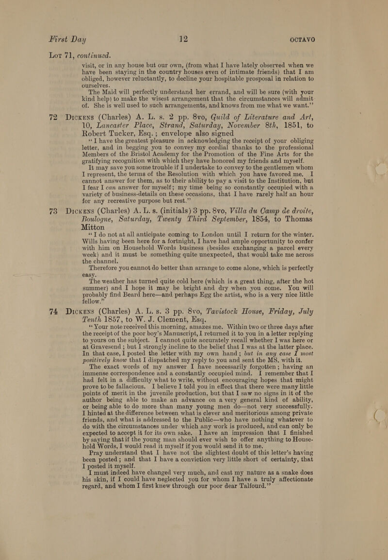 Lor 71, continued. visit, or in any house but our own, (from what I have lately observed when we have been staying in the country houses even of intimate friends) that I am obliged, however reluctantly, to decline your hospitable prosposal in relation to ourselves. The Maid will perfectly understand her errand, and will be sure (with your kind help) to make the wisest arrangement that the circumstances will admit of. She is well used to such arrangements, and knows from me what we want.’’ 72 Dickens (Charles) A. L. s. 2 pp. 8vo, Guild of Literature and Art, 10, Lancaster Place, Strand, Saturday, November 8th, 1851, to Robert Tucker, Esq. ; envelope also signed ‘‘T have the greatest pleasure in acknowledging the receipt of your obliging letter, and in begging you to convey my cordial thanks to the professional Members of the Bristol Academy for the Promotion of the Fine Arts for the gratifying recognition with which they have honored my friends and myself. It may save you some trouble if I undertake to convey to the gentlemen whom I represent, the terms of the Resolution with which you have favored me. I cannot answer for them, as to their ability to pay a visit to the Institution, but I fear I can answer for myself; my time being so constantly occupied with a variety of business-details on these occasions, that I have rarely half an hour for any recreative purpose but rest.”’ 73 Dickens (Charles) A. L.s. (initials) 3 pp. 8vo, Villa du Camp de droite, Boulogne, Saturday, Twenty Third September, 1854, to Thomas Mitton ‘‘T do not at all anticipate coming to London until I return for the winter. Wills having been here for a fortnight, I have had ample opportunity to confer with him on Household Words business (besides exchanging a parcel every week) and it must be something quite unexpected, that would take me across the channel. Therefore you cannot do better than arrange to come alone, which is perfectly easy. The weather has turned quite cold here (which is a great thing, after the hot summer) and I hope it may be bright and dry when you come. You will probably find Beard here—and perhaps Egg the artist, who is a very nice little fellow.” 74 Dickens (Charles) A. L.s. 3 pp. 8vo, Tavistock House, Friday, July Tenth 1857, to W. J. Clement, Hsq. ‘Your note received this morning, amazes me. Within two or three days after the receipt of the poor boy’s Manuscript, I returned it to you in a letter replying to yours on the subject. I cannot quite accurately recall whether I was here or at Gravesend ; but I strongly incline to the belief that I was at the latter place. In that case, I posted the letter with my own hand; but in any case I most positively know that I dispatched my reply to you and sent the MS. with it. The exact words of my answer I have necessarily forgotten; having an immense correspondence and a constantly occupied mind. I remember that I had felt in a difficulty what to write, without encouraging hopes that -might prove to be fallacious. I believe I told you in effect that there were many little points of merit in the juvenile production, but that I saw no signs in it of the author being able to make an advance on avery general kind of ability, or being able to do more than many young men do—not very successfully. I hinted at the difference between what is clever and meritorious among private friends, and what is addressed to the Public—who have nothing whatever to do with the circumstances under which any work is produced, and can only be expected to accept it for its own sake. I have an impression that I finished by saying thatif the young man should ever wish to offer anything to House- hold Words, I would read it myself if you would send it to me. Pray understand that I have not the slightest doubt of this letter’s having been posted; and that I have a conviction very little short of certainty, that I posted it myself. I must indeed have changed very much, and cast my nature as a snake does his skin, if I could have neglected you for whom IJ have a truly affectionate regard, and whom I first knew through our poor dear Talfourd.”’