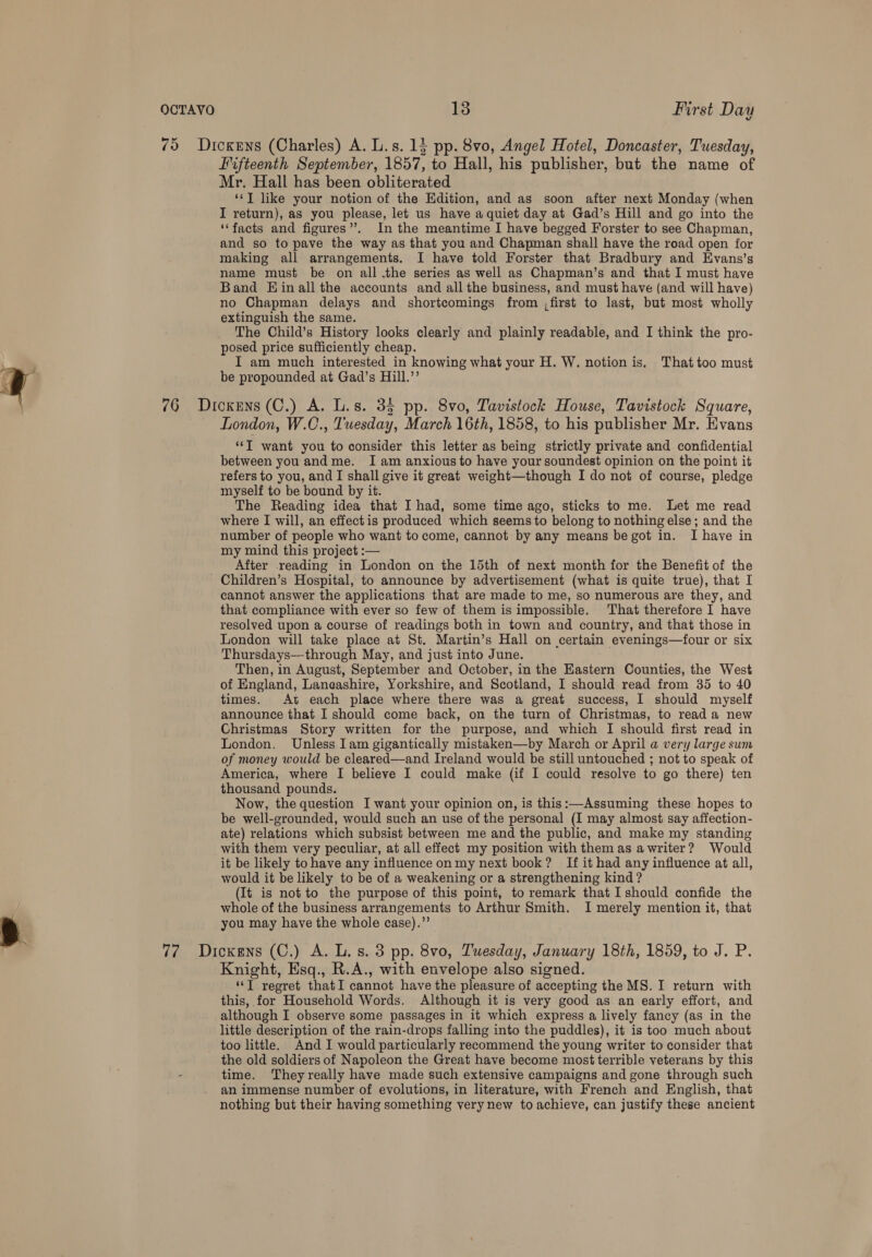 75 Dickens (Charles) A. L.s. 1} pp. 8vo, Angel Hotel, Doncaster, Tuesday, Fifteenth September, 1857, to Hall, his publisher, but the name of Mr. Hall has been obliterated ‘‘T like your notion of the Edition, and as soon after next Monday (when I return), as you please, let us have a quiet day at Gad’s Hill and go into the ‘‘facts and figures’’. In the meantime I have begged Forster to see Chapman, and so to pave the way as that you and Chapman shall have the road open for making all arrangements. I have told Forster that Bradbury and Evans’s name must be on all .the series as well as Chapman’s and that I must have Band EHinall the accounts and all the business, and must have (and will have) no Chapman delays and shortcomings from ,first to last, but most wholly extinguish the same. The Child’s History looks clearly and plainly readable, and I think the pro- posed price sufficiently cheap. I am much interested in knowing what your H. W. notion is. Thattoo must a be propounded at Gad’s Hill.”’ Hi 76 Dickens (C.) A. L.s. 35 pp. 8vo, Tavistock House, Tavistock Square, London, W.C., Tuesday, March 16th, 1858, to his publisher Mr. Evans *‘T want you to consider this letter as being strictly private and confidential between you and me. Iam anxious to have your soundest opinion on the point it refers to you, and I shall give it great weight—though I do not of course, pledge myself to be bound by it. The Reading idea that I had, some time ago, sticks to me. Let me read where I will, an effect is produced which seems to belong to nothing else; and the number of people who want to come, cannot by any means be got in. I have in my mind this project :— After reading in London on the 15th of next month for the Benefit of the Children’s Hospital, to announce by advertisement (what is quite true), that I cannot answer the applications that are made to me, so numerous are they, and that compliance with ever so few of them is impossible. That therefore I have resolved upon a course of readings both in town and country, and that those in London will take place at St. Martin’s Hall on certain evenings—four or six Thursdays—through May, and just into June. Then, in August, September and October, in the Eastern Counties, the West of England, Laneashire, Yorkshire, and Scotland, I should read from 35 to 40 times. At each place where there was a great success, I should myself announce that I should come back, on the turn of Christmas, to read a new Christmas Story written for the purpose, and which I should first read in London. Unless lam gigantically mistaken—by March or April a very large sum of money would be cleared—and Ireland would be still untouched ; not to speak of America, where I believe I could make (if I could resolve to go there) ten thousand pounds. Now, the question I want your opinion on, is this:—Assuming these hopes to be well-grounded, would such an use of the personal (I may almost say affection- ate) relations which subsist between me and the public, and make my standing with them very peculiar, at all effect my position with them as awriter? Would it be likely to have any influence on my next book? If it had any influence at all, would it be likely to be of a weakening or a strengthening kind? (It is not to the purpose of this point, to remark that I should confide the whole of the business arrangements to Arthur Smith. I merely mention it, that -y you may have the whole case).”’ 77 Dickens (C.) A. L. s. 3 pp. 8vo, Tuesday, January 18th, 1859, to J. P. Knight, Esq., R.A., with envelope also signed. ‘‘T regret thatI cannot have the pleasure of accepting the MS. I return with this, for Household Words. Although it is very good as an early effort, and although I observe some passages in it which express a lively fancy (as in the little description of the rain-drops falling into the puddles), it is too much about too little. And I would particularly recommend the young writer to consider that the old soldiers of Napoleon the Great have become most terrible veterans by this - time. They really have made such extensive campaigns and gone through such an immense number of evolutions, in literature, with French and English, that nothing but their having something very new to achieve, can justify these ancient