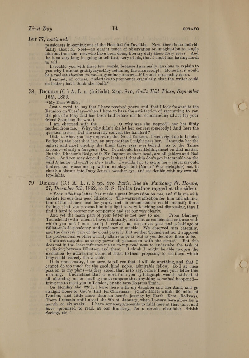 Lot 77, continued. pensioners in coming out of the Hospital for Invalids. Now, there is no individ- uality about M. Noel—no quaint touch of observation or imagination to single him out from the rest who have been doing literary duty these forty years. And he is so very long in going to tell that story of his, that I doubt his having much to tell. I trouble you with these few words, because Iam really anxious to explain to you why I cannot gratify myself by retaining the manuscript. Honestly, it would be a real satisfaction to me—a genuine pleasure—if I could reasonably do so. I cannot, of course, undertake to pronounce oracularly that the writer could do better ; but I think she could.” 78 Dickens (C.) A. L, s. (initials) 2 pp. 8vo, Gad’s Hill Place, September 16th, 1859. “My Dear Wilkie, Justa word, to say that I have received yours, and that I look forward to the Reunion on Tuesday—when I hope to have the satisfaction of recounting to you the plot of a Play that has been laid before me for commending advice (by your friend Saunders the weak). I am charmed with the . O why was she stopped! ask her flinty mother from me. Why, why didn’t she let her convert somebody! And here the ' question arises—Did she secretly convert the landlord ? Ditto to what‘you say respecting the Great Eastern. I went right up to London Bridge by the boat that day, on purpose that I might pass her. Ithought her the ugliest and most un-ship like thing these eyes ever beheld. As to the Times _account—clearly a foregone. Do. You should hear Hollingshead on that matter. But the Director’s Body, with Mr. Ingram at their head, are all joblers and Bad Ones. And you may depend upon it that if that ship don’t get into trouble on the wild Atlantic—it won’t be theiy fault. I wouldn’t go to seain her—shiver my ould timbers and rouse me up with a monkey’s tail (Man-of-War metaphor) not to chuck a biscuit into Davy Jones’s weather eye, and see double with my own old top-lights. 79 Dickens (C.) A. L.s.3 pp. 8vo, Paris, Rue du Faubourg St. Honore, 27, December Tih, 1862, to HE. 8. Dallas (rather ragged at the sides). “Your affecting letter has made a great impression on me, and fills me with anxiety for our dear good Elliotson. The warmest affection for him and admira- tion of him, I have had for years, and no circumstances could intensify those feelings ; but you present him in a light so very touching and distressing, that I find it hard to recover my composure and see our way clearly. And yet the main part of your letter is not new to me. From Chauney Tounshend (with whom I have, habitually, relations as confidential as those with which you and I now stand) I received an account a year and a half ago of Elliotson’s despondency and tendency to suicide. We observed him carefully, and the darkest part of the cloud passed. But neither Tounshend nor I supposed his professional or other worldly affairs to be as bad as you describe them to be. I am not sanguine as te my power of; persuasion with the sisters, But this does not in the least influence meas to my readiness to undertake the task of mediating between Elliotson and them. I think I might be able to open the mediation by addressing a kind of letter to them proposing to see them, which they could scarcely throw aside. It is unnecessary, I am sure, to tell you that I will do anything, and that I cannot do too much for the good, kind, noble, admirable fellow. SolI at once pass on to my plans—as‘they stood, that isto say, before I read your letter this morning. Understand that a word from you by telegraph, would—without at all alarming me or leading me to suppose that anything worse had happened— bring me to meet you in London, by the next Express Train. On Monday the 22nd, I leave here with my daughter and her Aunt, and go straight home to Gad’s Hill for Christmas. (Gad’s Hillis within 30 miles of London, and little more than an hour’s journey by North Kent Railway). There I remain until about the 8th of January, when I return here alone for a month or six weeks. I have some engagements to fulfil here at that time, and have promised to read, at our Embassy, for a certain charitable British Society, etc.”