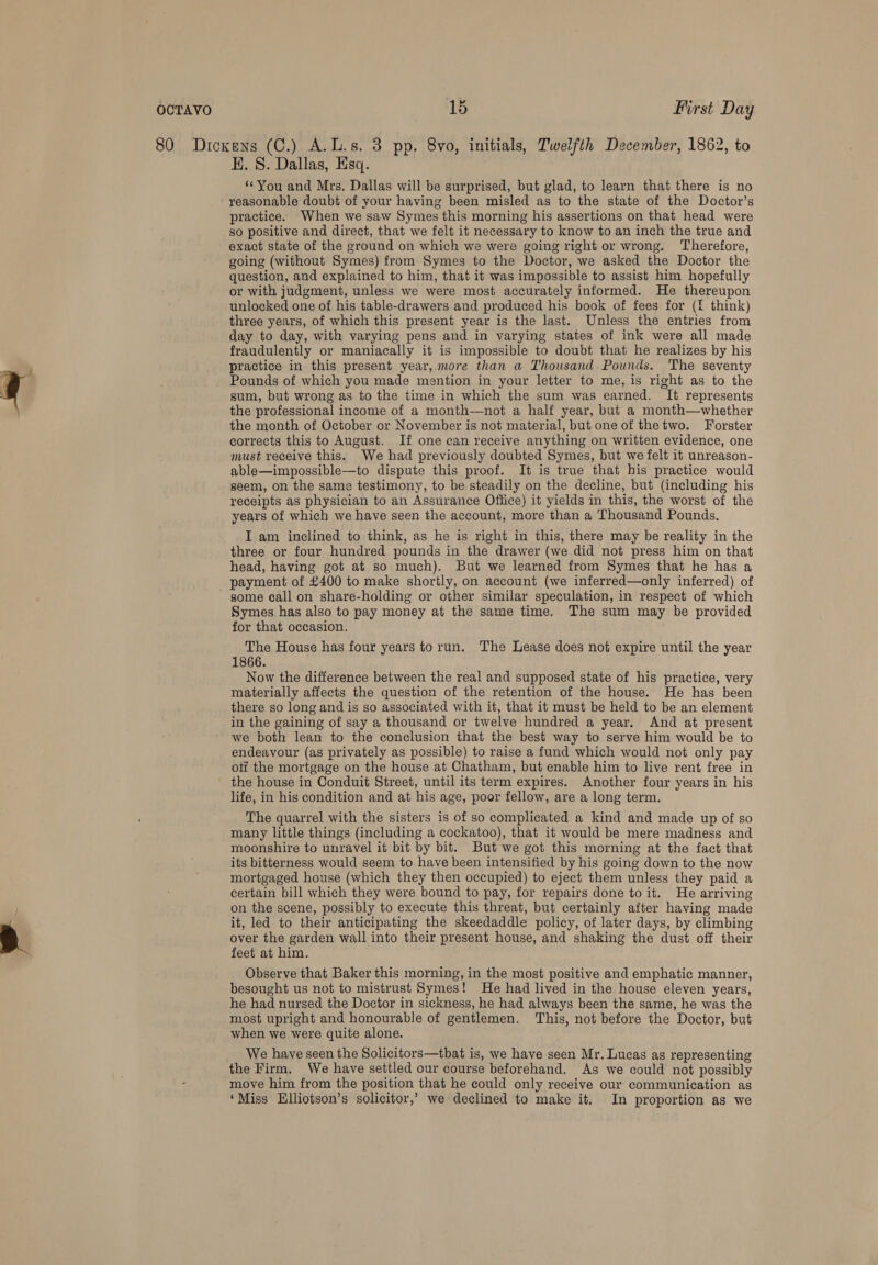 80 Dickens (C.) A.L.s. 3 pp. 8vo, initials, Tweifth December, 1862, to KE. S. Dallas, Esq. “You and Mrs. Dallas will be surprised, but glad, to learn that there is no reasonable doubt of your having been misled as to the state of the Doctor’s practice. When we saw Symes this morning his assertions on that head were so positive and direct, that we felt it necessary to know to an inch the true and exact state of the ground on which we were going right or wrong. Therefore, going (without Symes) from Symes to the Doctor, we asked the Doctor the question, and explained to him, that it was impossible to assist him hopefully or with judgment, unless we were most accurately informed. He thereupon unlocked one of his table-drawers and produced his book of fees for (I think) three years, of which this present year is the last. Unless the entries from day to day, with varying pens and in varying states of ink were all made fraudulently or maniacally it is impossible to doubt that he realizes by his practice in this present year, more than a Thousand Pounds. The seventy Pounds of which you made mention in your letter to me, is right as to the sum, but wrong as to the time in which the sum was earned. It represents the professional income of a month—not a half year, but a month—whether the month of October or November is not material, but one of thetwo. Forster corrects this to August. If one can receive anything on written evidence, one must receive this. We had previously doubted Symes, but we felt it unreason- able—impossible-—to dispute this proof. It is true that his practice would seem, on the same testimony, to be steadily on the decline, but (including his receipts as physician to an Assurance Office) it yields in this, the worst of the years of which we have seen the account, more than a Thousand Pounds. I am inclined to think, as he is right in this, there may be reality in the three or four hundred pounds in the drawer (we did not press him on that head, having got at so much). But we learned from Symes that he has a payment of £400 to make shortly, on account (we inferred—only inferred) of some call on share-holding or other similar speculation, in respect of which Symes has also to pay money at the same time. The sum may be provided for that occasion. The House has four years to run. The Lease does not expire until the year 1866. Now the difference between the real and supposed state of his practice, very materially affects the question of the retention of the house. He has been there so long and is so associated with it, that it must be held to be an element in the gaining of say a thousand or twelve hundred a year. And at present we both lean to the conclusion that the best way to serve him would be to endeavour (as privately as possible) to raise a fund which would not only pay otf the mortgage on the house at Chatham, but enable him to live rent free in - the house in Conduit Street, until its term expires. Another four years in his life, in his condition and at his age, poor fellow, are a long term. The quarrel with the sisters is of so complicated a kind and made up of so many little things (including a cockatoo), that it would be mere madness and moonshire to unravel it bit by bit. But we got this morning at the fact that its bitterness would seem to have been intensified by his going down to the now mortgaged house (which they then occupied) to eject them unless they paid a certain bill which they were bound to pay, for repairs done to it. He arriving on the scene, possibly to execute this threat, but certainly after having made it, led to their anticipating the skeedaddle policy, of later days, by climbing over the garden wall into their present house, and shaking the dust off their feet at him. Observe that Baker this morning, in the most positive and emphatic manner, besought us not to mistrust Symes! He had lived in the house eleven years, he had nursed the Doctor in sickness, he had always been the same, he was the most upright and honourable of gentlemen. This, not before the Doctor, but when we were quite alone. __ We have seen the Solicitors—tbat is, we have seen Mr. Lucas as representing the Firm. We have settled our course beforehand. As we could not possibly = move him from the position that he could only receive our communication as ‘Miss Elliotson’s solicitor,’ we declined to make it. In proportion as we