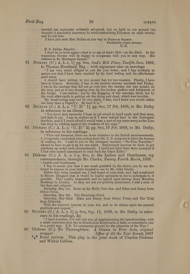 receded his curiousity evidently advanced, but we held to our ground (we thought it absolutely necessary to avoid committing Elliotson on such terms), and we left him. I have just seen Mrs. Dallas on her way to Hanover Square. Faithfully yours always, CraD. EK. S. Dallas, Esquire. I shall be in town again—that is to say at Gad’s Hill—on the 22nd. In the meantime Forster will be happy to co-operate with you in any way. His address is 46, Montague Square.”’ 81 Dickens (C.) A. L.s. 14 pp. 8vo, Gad’s Hill Place, Twelfth June, 1865, to Thomas Headland, Esq. ; with signature also on envelope ‘‘T am very much obliged to you for your letter, and I beg cordially to assure you that I have been touched by its kind feeling and its affectionate good sense. I should have written to you sooner but for two reasons. Firstly, I have been in France. Secondly, I was in the terrible railway accident last Friday. I was in the carriage that did not go over into the stream, but was caught on the turn, just as it was dropping over, by the broken girders and brickwork of the bridge. I amshaken; not by the dragging of the carriage, itself, but by the work afterwards in getting out the dying and dead, which was horrible. My handwriting may not be very plain, I fear, but I knew you would rather see mine than a Deputy’s. So here it is.” 82 Dickens (C.) A. L.s. C.D.” 13 pp. 8vo, 17 Feb. 1869, to Mr. Dolby in reference to an illness ‘‘ You know how earnestly I hope to get sword in hand again and that soon, and fight it out. Iam as restless asif I were behind bars in the Zoological Gardens, and if I could afford it would wear a part of my mane away asthe Lion has done by rubbing against the windows of my cage.”’ 83 Dickens (C.) A. L. s. “C. D.” 22 pp. 8vo, 19 Feb. 1869, to Mr. Dolby, in reference to his readings ‘‘ First and foremost, there are three mistakes in the Scotch announcements. 1. Iexpressly overlooked your noting down Mr. C. D. purposes to have the honour of reading, &amp;c. I said to you in the strongest manner, ‘‘ No Poor Traveller,” absurd to have to get it up for one night. Particularly onerous to have to get anything up under such circumstances. I could not have been more annoyed if I had seen myself announced to read Jack the Giant Killer.” 84 Dickens (C.) A. L. s. 1 p. 8vo, to the Ladies and Gentlemen, my correspondents, through Mr. Clarke, Twenty Fourth March, 1869. ‘* Ladies and Gentlemen, I beg to assure you that I am much gratified by the desire you do me the honor to express in your letter handed to me by Mr. John Clarke. Before that letter reached me, I had heard of your wish, and had mentioned to Messrs. Chappell that it would be highly agreeable to me to anticipate it, if possible. They readily responded, and we agreed upon having three Morning Readings in London. As they are not yet publicly announced, I add a note of the days and subjects: ; Saturday, May Ist. Boots at the Holly Tree Inn, and Sikes and Nancy from Oliver Twist. Saturday, May 8th. The Christmas Carol. Saturday, May 22nd. Sikes and Nancy from Oliver Twist, and The Trial from Pickwick. With the warmest interest in your Art, and in its claims upon the general gratitude and respect.” 85 Dickens (C.) A. L. s. 1} p. 8vo, Sep. 11, 1869, to Mr. Dolby in refer- ence to his readings, &amp;c. ‘“‘T have a notion, if it will suit you, of supplementing the speechmaking, with a small excursion next day to Stratford or Kenilworth or both, or somewhere else in a jovial way. N.B. No substantial ground for the phantom of the Wye.” 86 Dickens (C.) No Thoroughfare. A Drama in Five Acts, original wrapper Office of All the Year Round, 1867 *,* First spition. This play is the joint work of Charles Dickens and Wilkie Collins,