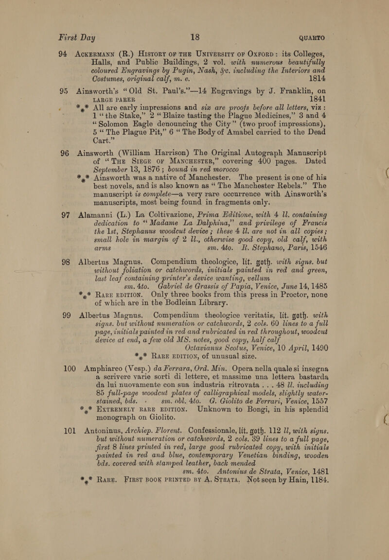 94 AckeRMANN (R.) History or rae University oF Oxrorp: its Colleges, Halls, and Public Buildings, 2 vol. with numerous beautifully coloured Hngravings by Pugin, Nash, Sc. including the Interiors and Costumes, original calf, m. e. 1814 95 Ainsworth’s “Old St. Paul’s.’—14 Engravings by J. Franklin, on LARGE PARER ‘ *,* All are early impressions and siz are proofs before all letters, viz: 1 “the Stake,” 2 “ Blaize tasting the Plague Medicines,” 3 and 4 “Solomon Eagle denouncing the City” (two proof impressions), 5 “The Plague Pit,” 6 ‘“ The Body of Amabel carried to the Dead Cart.” 96 Ainsworth (William Harrison) The Original Autograph Manuscript of “THe Sriece or Mancuuster,” covering 400 pages. Dated September 13, 1876 ; bownd in red morocco *,* Ainsworth was a native of Manchester. The present is one of his best novels, and is also known as “‘ The Manchester Rebels.”’ The manuscript 7s complete—a very rare occurrence with Ainsworth’s manuscripts, most being found in fragments only. 97 Alamanni (L.) La Coltivazione, Prima Hditione, with 4 Il. containing dedication to ‘‘ Madame La Dalphina,”’ and privilege of Francis the 1st, Stephanus woodcut device ; these 4 ll. are not in all copies; small hole in margin of 2 ll., otherwise good copy, old calf, with arms sm. 4to. It. Stephano, Paris, 1646 98 Albertus Magnus. Compendium theologice, lit. goth. with signs. but . without foliation or catchwords, initials painted in red and green, last leaf containing printer’s device wanting, vellum sm. 4to. Gabriel de Grassts of Papia, Venice, June 14, 1485 *.* Rare EDITION. Only three books from this press in Proctor, none of which are in the Bodleian Library. 99 Albertus Magnus. Compendium theologice veritatis, lit. goth. with signs. but without numeration or catchwords, 2 cols. 60 lines to a full page, initials painted in red and rubricated in red throughout, woodcut device at end, a few old MS. notes, good copy, half calf Octavianus Scotus, Venice, 10 April, 1490 *,* RARE EDITION, of unusual size. 100 Amphiareo (Vesp.) da Ferrara, Ord. Min. Opera nella quale si insegna a@ scrivere varie sorti di lettere, et massime una lettera bastarda da lui nuovamente con sua industria ritrovata ... 48 ll. including 85 full-page woodcut plates of calligraphical models, slightly water- stained, bds. sm. obl, 4to. G. Giolito de Ferrari, Venice, 1557 * * EXTREMELY RARE EDITION. Unknown to Bongi, in his splendid monograph on Giolito. 101 Antoninus, Archiep. Florent. Confessionale, lit, goth. 112 Ul, with signs. but without numeration or catchwords, 2 cols. 39 lines to a full page, first 8 lines printed in red, large good rubricated copy, with initials painted in red and blue, contemporary Venetian binding, wooden bds. covered with stamped leather, back mended sm. 4to. Antonius de Strata, Venice, 1481 Ahad Rare. FIRST BOOK PRINTED By A, Strata, Notseen by Hain, 1184.
