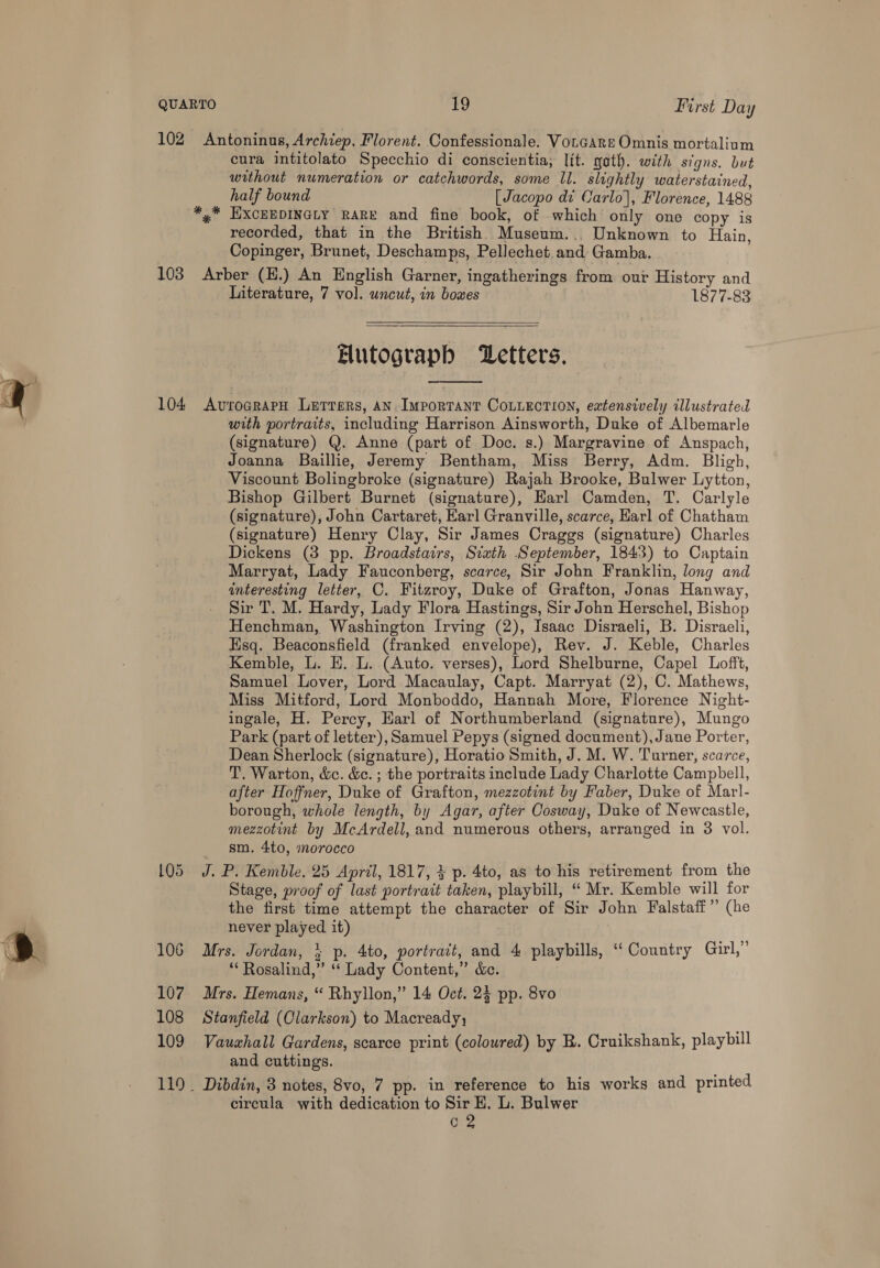  102 Antoninus, Archiep. Florent. Confessionale. VorGare Omnis mortalium cura intitolato Specchio di conscientia;, lit. gat). with signs. but without numeration or catchwords, some II. slightly waterstained, half bound [Jacopo di Carlo], Florence, 1488 *,* HXcEEDINGLY RARE and fine book, of which only one copy is recorded, that in the British. Museum.,, Unknown to Hain, Copinger, Brunet, Deschamps, Pellechet and Gamba. 103 Arber (E.) An English Garner, ingatherings from our History and Literature, 7 vol. uncut, in bowes 1877-83 Elutograph Letters,  104 <AvrograpH Letrers, AN. Important CoLLEction, extensively illustrated with portraits, including Harrison Ainsworth, Duke of Albemarle (signature) Q. Anne (part of Doc. s.) Margravine of Anspach, Joanna Baillie, Jeremy Bentham, Miss Berry, Adm. Bligh, Viscount Bolingbroke (signature) Rajah Brooke, Bulwer Lytton, Bishop Gilbert Burnet (signature), Harl Camden, T. Carlyle (signature), John Cartaret, Earl Granville, scarce, Harl of Chatham (signature) Henry Clay, Sir James Craggs (signature) Charles Dickens (38 pp. Broadstairs, Sixth September, 1843) to Captain Marryat, Lady Fauconberg, scarce, Sir John Franklin, long and interesting letter, C. Fitzroy, Duke of Grafton, Jonas Hanway, Sir T. M. Hardy, Lady Flora Hastings, Sir John Herschel, Bishop Henchman, Washington Irving (2), Isaac Disraeli, B. Disraeli, Esq. Beaconsfield (franked envelope), Rev. J. Keble, Charles Kemble, L. EH. L. (Auto. verses), Lord Shelburne, Capel Lofft, Samuel Lover, Lord Macaulay, Capt. Marryat (2), C. Mathews, Miss Mitford, Lord Monboddo, Hannah More, Florence Night- ingale, H. Percy, Earl of Northumberland (signature), Mungo Park (part of letter), Samuel Pepys (signed document), Jane Porter, Dean Sherlock (signature), Horatio Smith, J. M. W. Turner, scarce, T, Warton, &amp;c. &amp;c. ; the portraits include Lady Charlotte Campbell, after Hoffner, Duke of Grafton, mezzotint by Faber, Duke of MarI- borough, whole length, by Agar, after Cosway, Duke of Newcastle, mezzotint by McArdell, and numerous others, arranged in 3 vol. sm. 4to, morocco 105 J. P. Kemble. 25 April, 1817, 4 p. 4to, as to his retirement from the Stage, proof of last portrait taken, playbill, ‘“ Mr. Kemble will for the first time attempt the character of Sir John Falstaff” (he never played it) 106 Mrs. Jordan, } p. 4to, portrait, and 4 playbills, ‘‘ Country Girl,” “Rosalind,” ‘‘ Lady Content,” &amp;c. 107. Mrs. Hemans, “ Rhyllon,” 14 Oct. 23 pp. 8vo 108 Stanfield (Clarkson) to Macready, 109 Vauxhall Gardens, scarce print (coloured) by B. Cruikshank, playbill and cuttings. 119. Dibdin, 3 notes, 8vo, 7 pp. in reference to his works and printed circula with dedication to Sir H. L. Bulwer G2