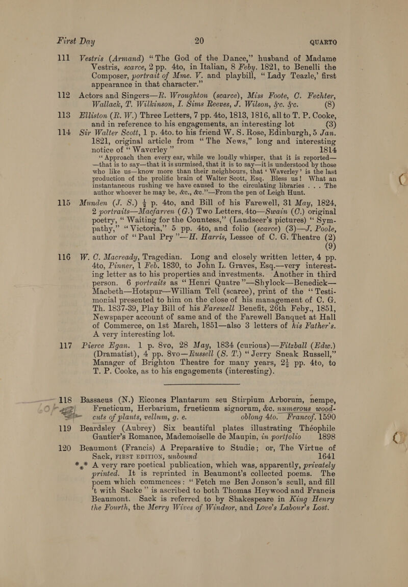 Lie 112 113 114 115 116 117 118 119 120 Vestris (Armand) “The God of the Dance,” husband of Madame Vestris, scarce, 2 pp. 4to, in Italian, 8 Feby. 1821, to Benelli the Composer, portratt of Mme. V. ang laybill, Lady Teazle,’ first appearance in that character.” Actors and Singers—R. Wroughton (scarce), Miss Foote, O. Fechter, Wallack, T. Wilkinson, I. Sims Reeves, J. Wilson, Sc. Sc. (8) Elliston (R. W.) Three Letters, 7 pp. 4to, 1818, 1816, all to T. P. Cooke, . and in reference to his engagements, an interesting lot (3) Str Walter Scott, 1 p. 4to. to his friend W. 8. Rose, Edinburgh, 5 Jan. 1821, original article from “The News,” long and interesting notice of “ Waverley ” 1814 ‘‘ Approach then every ear, while we loudly whisper, that it is reported— —that is to say—that it is surmised, that it is to say—iti is understood by those who like us—know more than their neighbours, that ‘ Waverley’ is the last production of the prolific brain of Walter Scott, Esq. Bless us! What an instantaneous rushing we have caused to the circulating libraries . . . The author whoever he may be, &amp;c., &amp;c.’’-—From the pen of Leigh Hunt. Munden (J. 8.) § p. 4to, and Bill of his Farewell, 31 May, 1824, 2 portratts—Macfarren (G.) Two Letters, 4to—Swain (C.) original poetry, “‘ Waiting for the Countess,’’ (Landseer’s pictures) ‘‘ Sym- pathy,” “ Victoria,’ 5 pp. 4to, and folio (scarce) (3)—J. Poole, author of ‘Paul Pry ’’—-H. Harris, Lessee of OC. G. Theatre (2) (9) W. C. Macready, Tragedian. Long and closely written letter, 4 pp. 4to, Pinner, 1 Feb. 1830, to John L. Graves, Esq.—very interest- ing letter as to his properties and investments. ‘Another in third person. 6 portraits as “ Henri Quatre ’’—Shylock—Benedick— Macbeth—Hotspur—William Tell (scarce), print of the ‘‘ Testi- monial presented to him on the close of his management of C. G. Th. 1837-39, Play Bill of his Farewell Benefit, 26th Feby., 1851, Newspaper account of same and of the Farewell Banquet at Hall of Commerce, on Ist March, 185l—also 3 letters of his Father’s. A very interesting lot. Pierce Hgan. 1 p. 8vo, 28 May, 1834 (curious)—Fitzball (Hdw.) (Dramatist), 4 pp. 8vo—fussell (S. 7.) “ Jerry Sneak Russell,” Manager of Brighton Theatre for many years, 23 pp. 4to, to T. P. Cooke, as to his engagements (interesting). Bassaeus (N.) Hicones Plantarum seu Stirpium Arborum, nempe, Frueticum, Herbarium, frueticum signorum, &amp;. numerous wood- cuts of plants, vellum, g. e. oblong 4to. Francof. 1590 Beardsley (Aubrey) Six beautiful plates illustrating Théophile Gautier’s Romance, Mademoiselle de Maupin, in portfolio 1898 Beaumont (Francis) A Preparative to Studie; or, The Virtue of Sack, FIRST EDITION, unbound 1641 *,* A very rare poetical publication, which was, apparently, privately printed. It is reprinted in Beaumont’s collected poems. The poem which commences : “ Fetch me Ben Jonson’s scull, and fill ’t with Sacke ” is ascribed to both Thomas Heywood and Francis Beaumont. Sack is referred to by Shakespeare in King Henry the Fourth, the Merry Wives of Windsor, and Love’s Labour's Lost.