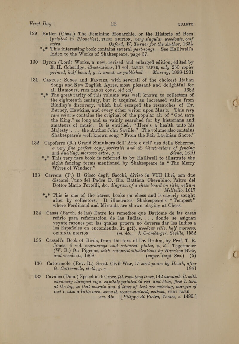 129 Butler (Chas.) The Feminine Monarchie, or the Historie of Bees (printed in Phonetics), FIRST EDITION, very singular woodcuts, calf extra Oxford, W. Turner for the Author, 1634 *,* This interesting book contains several puart-songs. See Halliwell’s Index to the Works of Shakespeare, page 37. 130 Byron (Lord) Works, a new, revised and enlarged edition, edited by HK. H. Coleridge, tllustrations, 13 vol. LARGE PAPER, only 250 copies printed, half bound, g. t. uncut, as published Murray, 1898-1901 131 Cantus: Sones and Fancigs, with severall of the choicest Italian Songs and New English Ayres, most pleasant and delightful for all Humours, FINE LARGE copy, old calf 1682 The great rarity of this volume was well known to collectors of the eighteenth century, but it acquired an increased value from Bindley’s discovery, which had escaped the researches of Dr. Burney, Hawkins, and every other writer upon Music. This very rare volume contains the original of the popular air of “ God save the King,’ so long and so vainly searched for by historians and amateurs of music. It is entitled: ‘“‘ Here’s a health unto his Majesty . . . the Author John Saville.” The volume also contains Shakespeare's well known song “‘ From the Fair Layvinian Shore.”’ 132 Capoferro (R.) Grand Simulacro dell’ Arte e dell’ uso della Scherma, a very fine perfect copy, portraits and 42 illustrations of fencing and duelling, morocco extra, g. e. Siena, 1610 *,* This very rare book is referred to by Halliwell to illustrate the eight fencing terms mentioned ky Shakespeare in ‘“ The Merry Wives of Windsor.” 133 Carrera (P.) Il Gioco degli Sacchi, diviso in VIII libri, con due discorsi, l’uno del Padre D. Gio. Battista Cherubino, l’altro del Dottor Mario Tortelli, &amp;c. diagram of a chess board on title, vellum Militello, 1617 *,* This is one of the rarest books on chess and is eagerly sought after by collectors. It illustrates Shakespeare’s “ Tempest” where Ferdinand and Miranda are shown playing at Chess. 134 Casas (Barth. de las) Entre los remedios que Bartome de las casas refirio para reformacion de las Indias, ... donde se asignan veynte razones por las quales prueva no deverse dar los Indios a los Espafioles en encomienda, lit. goth. woodcut title, half morocco, ORIGINAL EDITION sm. 4to. J. Cromberger, Seville, 1552 135 Cassell’s Book of Birds, from the text of Dr. Brehm, by Prof. T. R. Jones, 4 vol. engravings and coloured plates, n. d.—Tegetmeier (W. BE.) On Pigeons, with coloured illustrations by Harrison Weir, and woodcuts, 1868 (super. tmpl. 8vo.) (5) 136 Cattermole (Rev. R.) Great Civil War, 15 steel plates by Heath, after G'. Cattermole, cloth, g. e. 1841 137 Cavalcea (Dom.) Specchio di Croce, lit. rom. long lines, 142 unnumb. Il. with curiously stamped sign. capitals painted in red and blue, first l. torn at the top, so that margin and 4 lines of text are missing, margin of last 1. also a little torn, some ll. water-stained, vellum, VERY RARE sm. 4to. [Filippo di Pietro, Venice, c. 1480. |