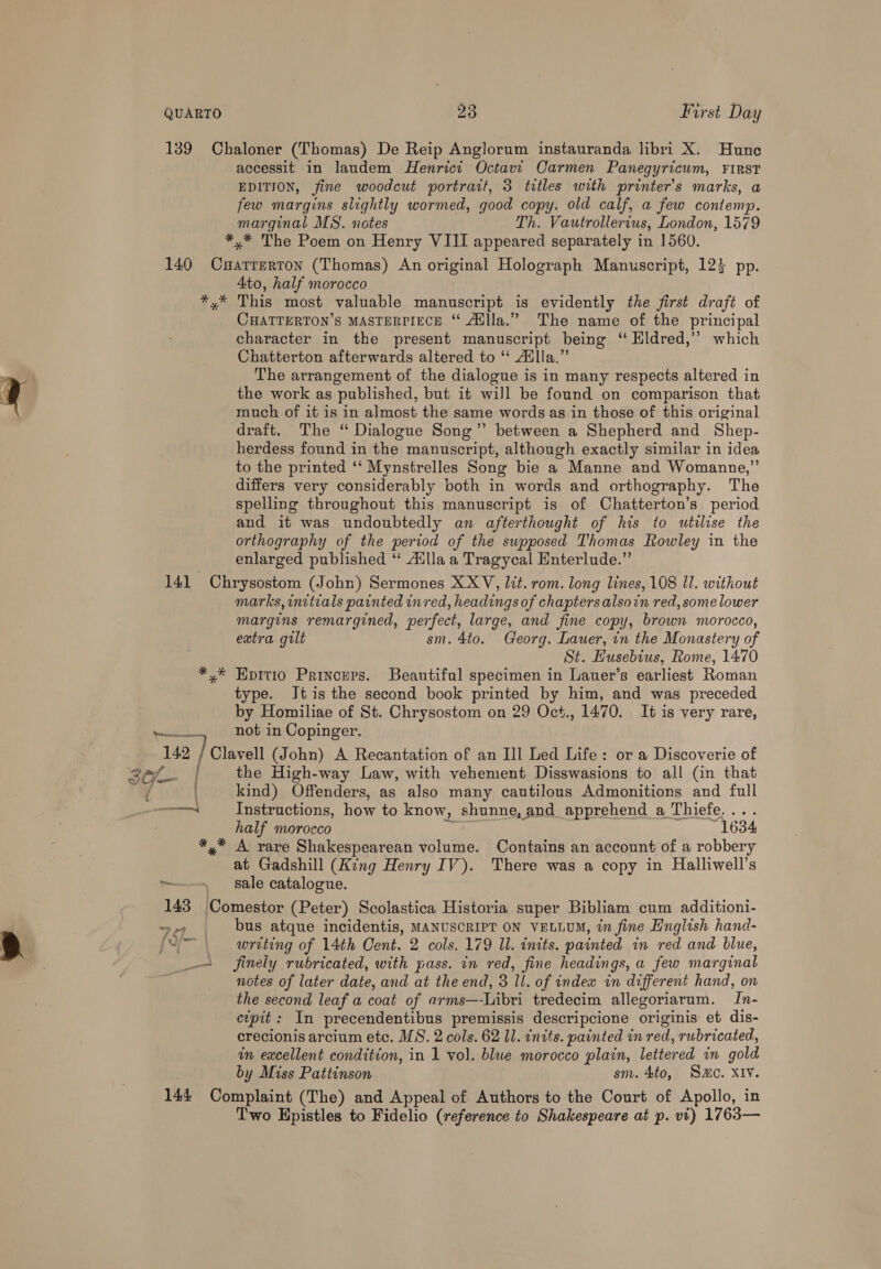 139 Chaloner (Thomas) De Reip Anglorum instauranda libri X. Hune accessit in laudem Henrici Octavi Carmen Panegyricum, FIRST EDITION, fine woodcut portrait, 3 titles with printer's marks, a few margins slightly wormed, good copy, old calf, a few contemp. marginal MS. notes Th. Vautrollerius, London, 1579 *.* The Poem on Henry VIII appeared separately in 1560. 140 Cuartrerton (Thomas) An original Holograph Manuscript, 123 pp. 4to, half morocco *,* This most valuable manuscript is evidently the first draft of CHATTERTON’S MASTERPIECE “ Adlla.” The name of the principal character in the present manuscript being ‘Eldred,’ which Chatterton afterwards altered to “ Aulla.” The arrangement of the dialogue is in many respects altered in the work as published, but it will be found on comparison that much of it is in almost the same words as in those of this original draft. The ‘“ Dialogue Song” between a Shepherd and Shep- herdess found in the manuscript, although exactly similar in idea to the printed ‘‘ Mynstrelles Song bie a Manne and Womanne,”’ differs very considerably both in words and orthography. The spelling throughout this manuscript is of Chatterton’s period and it was undoubtedly an afterthought of his to utilise the orthography of the period of the supposed Thomas Rowley in the enlarged published ‘‘ Ailla a Tragycal Enterlude.” 141 Chrysostom (John) Sermones XXV, Jct. rom. long lines, 108 ll. without marks, initeals painted inred, headings of chapters alsoin red, some lower margins remargined, perfect, large, and fine copy, brown morocco, extra gilt sm. 4to. Georg. Lauer, in the Monastery of St. Husebius, Rome, 1470 *,* Epitio Princers. Beautiful specimen in Lauer’s earliest Roman type. Jtis the second book printed by him, and was preceded by Homiliae of St. Chrysostom on 29 Oct., 1470. It is very rare, pesatl.. not in Copinger. 142 TCleralt (John) A Recantation of an Ill Led Life: or a Discoverie of aef | the High-way Law, with vehement Disswasions to all (in that ay kind) Offenders, as also many cautilous Admonitions and full meinrmend Instructions, how to know, shunne, and apprehend a Thiefe.... half morocco = 1634 *,* A rare Shakespearean volume. Contains an account of a robbery at Gadshill (King Henry IV). There was a copy in Halliwell’s ~~ sale catalogue. 143 Comestor (Peter) Scolastica Historia super Bibliam cum additioni- 74 bus atque incidentis, MANUSCRIPT ON VELLUM, in fine English hand- {<[—- writing of 14th Cent. 2 cols. 179 ll. inits. painted in red and blue, — finely rubricated, with pass. in red, fine headings, a few marginal notes of later date, and at the end, 3 ll. of index in different hand, on the second leaf a coat of arms—-Libri tredecim allegoriarum. In- cvpit: In precendentibus premissis descripcione originis: et dis- crecionis arcium etc. MS. 2 cols. 62 Il. intts. painted in red, rubricated, in excellent condition, in 1 vol. blue morocco plain, lettered in gold by Miss Pattinson sm. 4to, Sac. XIv. 144 Complaint (The) and Appeal of Authors to the Court of Apollo, in Two Epistles to Fidelio (reference to Shakespeare at p. vi) 1763—