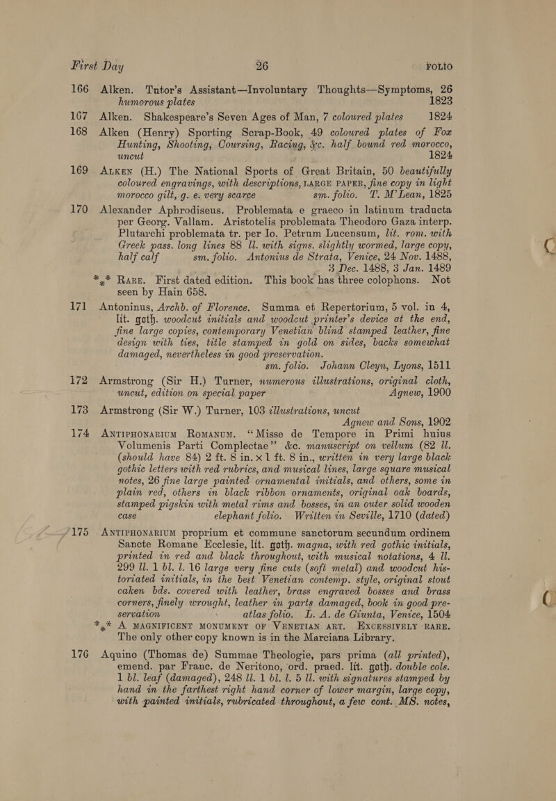 166 167 168 169 170 172 173 174 175 176 Alken. Tutor’s Assistant—Involuntary Thoughts—Symptoms, 26 humorous plates 1823 Alken. Shakespeare’s Seven Ages of Man, 7 coloured plates 1824 Alken (Henry) Sporting Scrap-Book, 49 coloured plates of Fox Hunting, Shooting, Coursing, Racing, &amp;c. half bound red morocco, uncut 1824 Augen (H.) The National Sports of Great Britain, 50 beautifully coloured engravings, with descriptions, LARGE PAPER, fine copy in light morocco gilt, g. e. very scarce sm. folio. T. M’ Lean, 1825 Alexander Aphrodiseus. Problemata e graeco in latinum traducta per Georg. Vallam. Aristotelis problemata Theodoro Gaza interp. Plutarchi problemata tr. per Io. Petrum Lucensum, lit. rom. with Greek pass. long lines 88 ll. with signs. slightly wormed, large copy, half calf sm. folio. Antonius de Strata, Venice, 24 Nov. 1488, 3 Dec. 1488, 3 Jan. 1489 seen by Hain 658. Antoninus, Archb. of Florence. Summa et Repertorium, 5 vol. in 4, lit. goth. woodcut initcals and woodcut printer's device at the end, fine large copies, contemporary Venetian blind stamped leather, fine design with ties, title stamped in gold on sides, backs somewhat damaged, nevertheless in good preservation. sm. folio. Johann Cleyn, Lyons, 1511 Armstrong (Sir H.) Turner, numerous illustrations, original cioth, uncut, edition on special paper Agnew, 1900 Armstrong (Sir W.) Turner, 103 ¢llustrations, uncut Agnew and Sons, 1902 ANTIPHONARIUM Romanum. ‘‘Misse de Tempore in Primi huius Volumenis Parti Complectae”’ &amp;e. manuscript on vellum (82 Il. (should have 84) 2 ft. 8 in. x1 ft. 8 in., written in very large black gothic letters with red rubrics, and musical lines, large square musical notes, 26 fine large painted ornamental initials, and others, some in plain red, others in black ribbon ornaments, original oak boards, stamped pigskin with metal rims and bosses, in an outer solid wooden case elephant folio. Written in Seville, 1710 (dated) ANTIPHONARIUM proprium et commune sanctorum secundum ordinem Sancte Romane Ecclesie, lit. goth. magna, with red gothic initials, printed in red and black throughout, with musical notations, 4 Il. 299 ll. 1 bl. 1. 16 large very fine cuts (soft metal) and woodcut his- torvated initials, in the best Venetian contemp. style, original stout caken bds. covered with leather, brass engraved bosses and brass corners, finely wrought, leather in parts damaged, book in good pre- servation atlas folio. L. A. de Giunta, Venice, 1504 The only other copy known is in the Marciana Library. Aquino (Thomas de) Summae Theologie, pars prima (all printed), emend. par Franc. de Neritono, ord. praed. lit. goth. double cols. 1 bl. leaf (damaged), 248 1. 1 b1. 1. 5 Ul. with stgnatures stamped by hand in the farthest right hand corner of lower margin, large copy, with painted initials, rubricated throughout, a few cont. MS. notes,