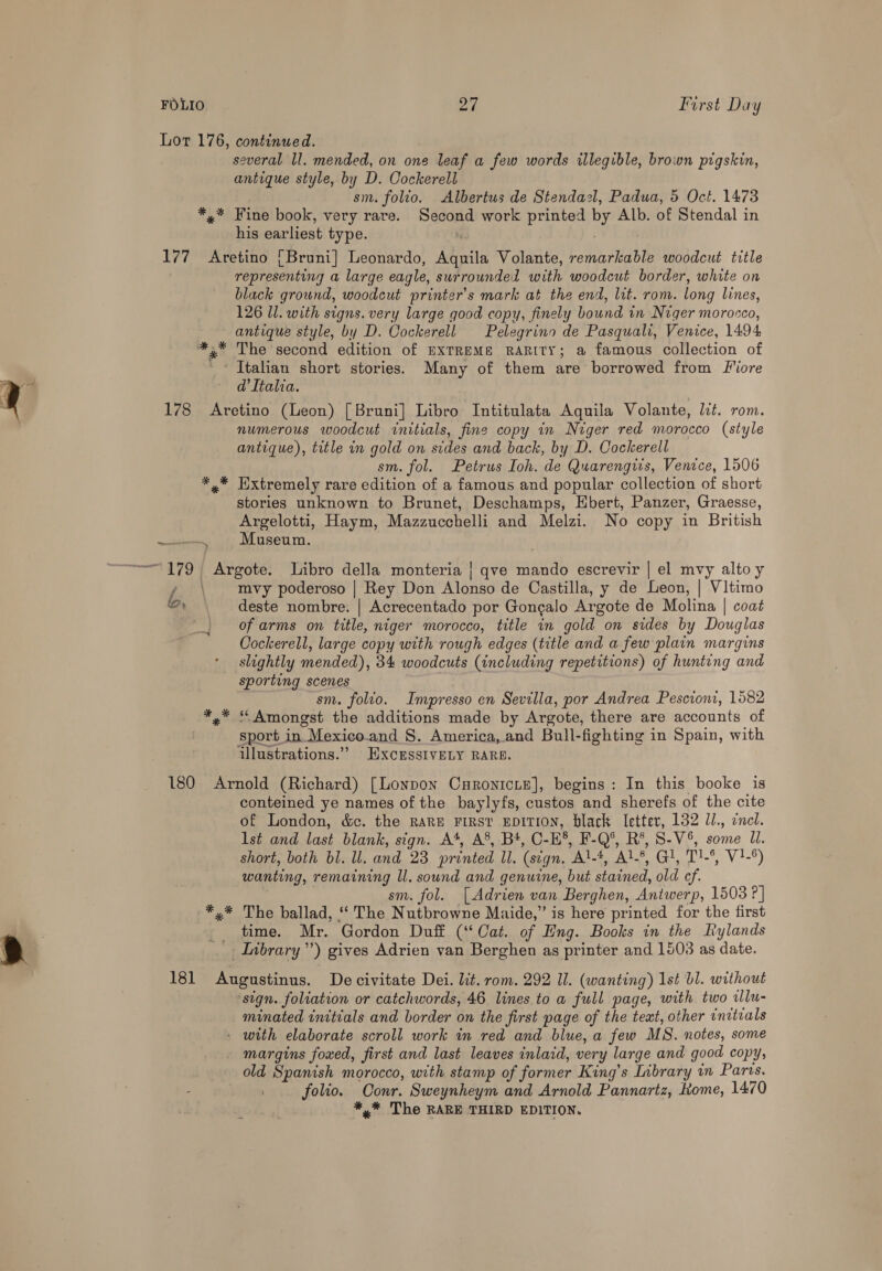 Lor 176, continued. several ll. mended, on one leaf a few words illegible, brown pigskin, antique style, by D. Cockerell sm. folio. Albertus de Stendazl, Padua, 5 Oct. 1473 *,* Fine book, very rare. Second work printed by Alb. of Stendal in his earliest type. : 177 Aretino [Bruni] Leonardo, Aquila Volante, remarkable woodcut title representing a large eagle, surrounded with woodcut border, white on black ground, woodcut printer's mark at the end, lit. rom. long lines, 126 Ul. with signs. very large good copy, finely bound in Niger morocco, antique style, by D. Cockerell Pelegrino de Pasquali, Venice, 1494 *.* The second edition of EXTREME RARITY; a famous collection of _* Italian short stories. Many of them are borrowed from Fore d'Italia. 178 Aretino (Leon) [Bruni] Libro Intitulata Aquila Volante, lit. rom. numerous woodcut initials, fine copy in Niger red morocco (style antique), title in gold on sides and back, by D. Cockerell sm. fol. Petrus Ioh. de Quarengiis, Venice, 1506 *,* Extremely rare edition of a famous and popular collection of short stories unknown to Brunet, Deschamps, Ebert, Panzer, Graesse, Argelotti, Haym, Mazzucchelli and Melzi. No copy in British ~ Museum. —— / mvy poderoso | Rey Don Alonso de Castilla, y de Leon, | Vitimo er deste nombre. | Acrecentado por Goncalo Argote de Molina | coat _, ofarms on title, niger morocco, title in gold on sides by Douglas Cockerell, large copy with rough edges (title and a few plain margins slightly mended), 34 woodcuts (including repetitions) of hunting and sporting scenes sn. folio. Impresso en Sevilla, por Andrea Pescioni, 1582 x” “Amongst the additions made by Argote, there are accounts of sport in Mexico.and S. America, and Bull-fighting in Spain, with illustrations.” EXcrssIvVELY RARS. 180 Arnold (Richard) [Lonpon Curonicie], begins: In this booke is conteined ye names of the baylyfs, custos and sherefs of the cite of London, &amp;c. the rare First EDITION, black Ietter, 132 U/., cnet. lst and last blank, sign. A‘, A’, B*, C-E’, F-Q°, R*, S-V%, some Ji. short, both bl. ll. and 23 printed Il. (sign. Al-*, Al-*, Gl, T1-°, V}-°) wanting, remaining ll. sound and genuine, but stained, old cf. | sm. fol. [Adrien van Berghen, Antwerp, 1503 ?] *,* The ballad, ‘‘ The Nutbrowne Maide,” is here printed for the first time. Mr. Gordon Duff (‘‘ Cat. of Eng. Books in the Rylands Inbrary”’) gives Adrien van Berghen as printer and 1603 as date. 181 Augustinus. De civitate Dei. lit. rom. 292 Il. (wanting) 1st b1. without ‘sign. foliation or catchwords, 46 lines to a full page, with two alu- minated initials and border on the first page of the text, other enitrals » with elaborate scroll work in red and blue, a few MS. notes, some margins foxed, first and last leaves inlaid, very large and good copy, old Spanish morocco, with stamp of former King’s Inbrary in Parcs. folio. Oonr. Sweynheym and Arnold Pannartz, Kome, 1470 *,* The RARE THIRD EDITION.
