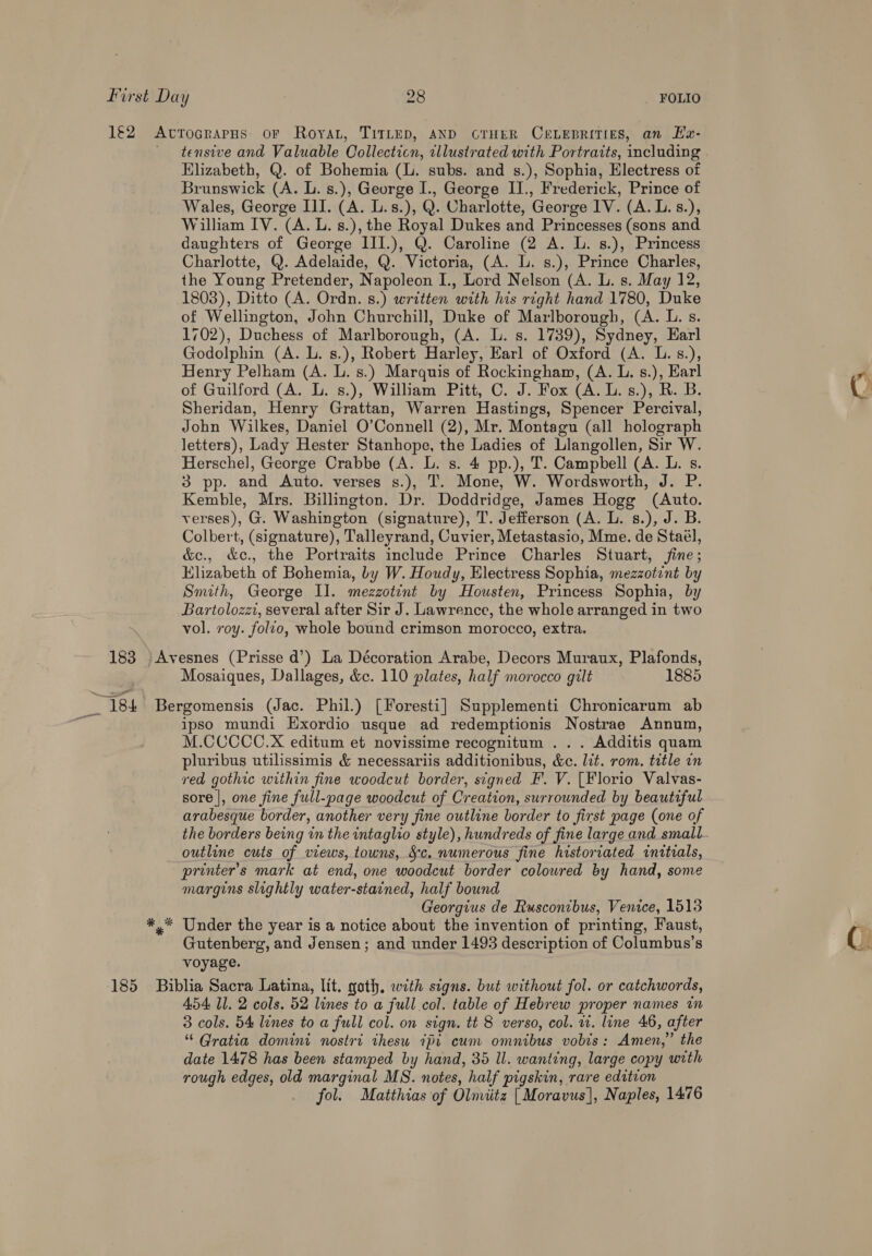 J€2 AtrTocrapHs oF Roya, TITLED, AND CTHER CELEBRITIES, an Ea- tensive and Valuable Collecticn, cllustrated with Portraits, including Elizabeth, Q. of Bohemia (l. subs. and s.), Sophia, Electress of Brunswick (A. L. s.), George I., George II., Frederick, Prince of Wales, George III. (A. L.s.), Q. Charlotte, George IV. (A. L. s.), William IV. (A. L. s.), the Royal Dukes and Princesses (sons and daughters of George III.), Q. Caroline (2 A. L. 8.), Princess Charlotte, Q. Adelaide, Q. Victoria, (A. L. s.), Prince Charles, the Young Pretender, Napoleon I., Lord Nelson (A. L. s. May 12, 1803), Ditto (A. Ordn. s.) written with his right hand 1780, Duke of Wellington, John Churchill, Duke of Marlborough, (A. L. s. 1702), Duchess of Marlborough, (A. L. s. 1739), Sydney, Earl Godolphin (A. L. s.), Robert Harley, Earl of Oxford (A. L.s.), Henry Pelham (A. L. s.) Marquis of Rockingham, (A. L. s.), Earl of Guilford (A. L. s.), William Pitt, C. J. Fox (A. L.s.), R. B. Sheridan, Henry Grattan, Warren Hastings, Spencer Percival, John Wilkes, Daniel O’Connell (2), Mr. Montagu (all holograph letters), Lady Hester Stanhope, the Ladies of Llangollen, Sir W. Herschel, George Crabbe (A. L. s. 4 pp.), T. Campbell (A. L. s. 3 pp. and Auto. verses s.), T. Mone, W. Wordsworth, J. P. Kemble, Mrs. Billington. Dr. Doddridge, James Hogg (Auto. verses), G. Washington (signature), T. Jefferson (A. L. s.), J. B. Colbert, (signature), Talleyrand, Cuvier, Metastasio, Mme. de Staél, &amp;c., &amp;c., the Portraits include Prince Charles Stuart, fine; Elizabeth of Bohemia, by W. Houdy, Electress Sophia, mezzotent by Smith, George Il. mezzotint by Housten, Princess Sophia, by Bartolozzi, several after Sir J. Lawrence, the whole arranged in two vol. voy. folio, whole bound crimson morocco, extra. 183 | Avesnes (Prisse d’) La Décoration Arabe, Decors Muraux, Plafonds, Mosaiques, Dallages, &amp;c. 110 plates, half morocco gilt 1885 _ 184 Bergomensis (Jac. Phil.) [Foresti] Supplementi Chronicarum ab : ipso mundi Exordio usque ad redemptionis Nostrae Annum, M.CCCCC.X editum et novissime recognitum ... Additis quam pluribus utilissimis &amp; necessariis additionibus, &amp;c. lit. rom. title in red gothic within fine woodcut border, signed EF. V. [Florio Valvas- sore |, one fine full-page woodcut of Creation, surrounded by beautiful arabesque border, another very fine outline border to first page (one of the borders being in the intaglio style), hundreds of fine large and small outline cuts of views, towns, Sc. numerous fine historiated inttials, printer's mark at end, one woodcut border coloured by hand, some margins slightly water-stained, half bound Georgius de Rusconibus, Venice, 1513 *.* Under the year is a notice about the invention of printing, Faust, Gutenberg, and Jensen; and under 1493 description of Columbus’s voyage. 185 Biblia Sacra Latina, lit. goth, with signs. but without fol. or catchwords, 454 11. 2 cols. 52 lines to a full col. table of Hebrew proper names im 3 cols. 54 lines to a full col. on sign. tt 8 verso, col. wt. line 46, after “ Gratia domini nostri thesu 7pi cum omnibus vobis: Amen,” the date 1478 has been stamped by hand, 35 ll. wanting, large copy with rough edges, old marginal MS. notes, half pigskin, rare edition _ fol. Matthias of Olmiitz | Moravus], Naples, 1476