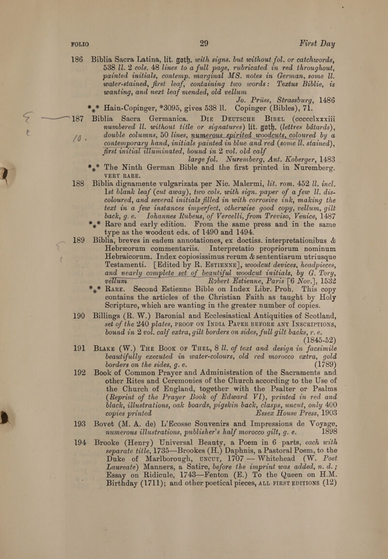186 Biblia Sacra Latina, lit. goth. with segns. but without fol. or catchwords, 538 Il. 2 cols, 48 lines to a full page, rubricated in red throughout, painted initials, contemp. marginal MS. notes in German, some Il. water-stained, first leaf, containing two words: Textus Biblie, is wanting, and neat leaf mended, old vellum Jo. Priiss, Strassburg, 1486 *.* Hain-Copinger, *3095, gives 538 ll. Copinger (Bibles), 71. ~~~ 187 Biblia Sacra Germanica. Dik DeEvutscHe Bisent (ccccelxxxiii numbered Il. without title or signatures) lit. goth. (lettres batards), /O double columns, 50 lines, numerous spirited woodcuts, coloured by a contemporary hand, initials painted in blue and red (some ll. stained), first initial wluminated, bound in 2 vol. old calf large fol. Nuremberg, Ant. Koberger, 1483 *,* The Ninth German Bible and the first printed in Nuremberg. VERY RARE. 188 Biblia dignamente vulgarizata per Nic. Malermi, lit. rom, 452 Il. incl. lst blank leaf (cut away), two cols. with sign. paper of a few Il. dis- coloured, and several initials filled in with corrosive ink, making the text in a few instances imperfect, otherwise good copy, vellum, gilt back, g.e. Lohannes Iubeus, of Vercelli, from Treviso, Venice, 1487 *,.* Rare and early edition. From the same press and in the same type as the woodcut eds. of 1490 and 1494. 189 Biblia, breves in eadem annotationes, ex doctiss. interpretationibus &amp; Hebreorum commentariis. Interpretatio propriorum nominum Hebraicorum. Index copiosissimus rerum &amp; sententiarum utriusque Testamenti. [Edited by R. Estienne], woodcut devices, headpieces, and nearly complete set of beautiful woodcut initials, by G. Tory, | vellum Robert Hstienne, Paris [6 Nov.], 1532 *.* Rare. Second Estienne Bible on Index Libr. Proh. This copy contains the articles of the Christian Faith as taught by Holy Scripture, which are wanting in the greater number of copies. 190 Billings (R. W.) Baronial and Ecclesiastical Antiquities of Scotland, set of the 240 plates, PROOF ON INDIA PAPER BEFORE ANY INSCRIPTIONS, bound in 2 vol. calf extra, gilt borders on sides, full gilt backs, r. e. (1845-52) 191 Brake (W.) Tue Boox or Tuet, 8 ll. of text and design in facsimile beautifully executed in water-colours, old red morocco extra, gold borders on the sides, g. e. (1789) 192 Book of Common Prayer and Administration of the Sacraments and other Rites and Ceremonies of the Church according to the Use of the Church of England, together with the Psalter or Psalms (Reprint of the Prayer Book of Hdward VI), printed in red and black, illustrations, oak boards, pigskin back, clasps, uncut, only 400 copies printed Essex House Press, 1903 193 Bovet (M. A. de) L’Ecosse Souvenirs and Impressions de Voyage, numerous illustrations, publisher's half morocco gilt, g. e. 1898 194 Brooke (Henry) Universal Beauty, a Poem in 6 parts, each with separate title, 1735—Brookes (H.) Daphnis, a Pastoral Poem, to the Duke .of Marlborough, uncur, 1707 — Whitehead (W. Poet Laureate) Manners, a Satire, before the imprint was added, n. d. ; Hssay on Ridicule, 1743—Fenton (E.) To the Queen on H.M. Birthday (1711); and other poetical pieces, ALL FIRST EDITIONS (12)