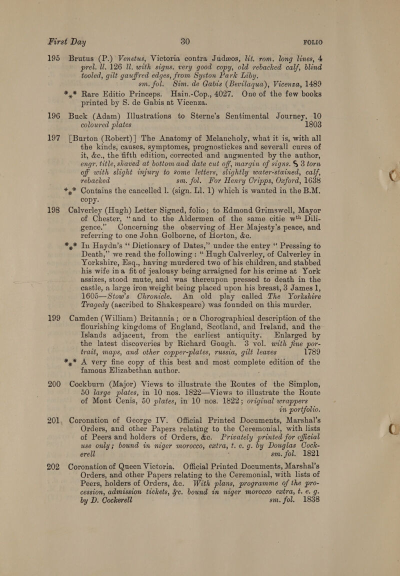 195 Brutus (P.) Venetus, Victoria contra Judzos, lt. rom. long lines, 4 prel. ll. 126 Il. with signs. very good copy, old rebacked calf, blind tooled, gilt gauffred edges, from Syston Park Inby. sm. fol. Sim. de Gabis (Bevilaqua), Vicenza, 1489 *,* Rare Editio Princeps. Hain.-Cop., 4027. One of the few books printed by 8. de Gabis at Vicenza. 196 Buck (Adam) Illustrations to Sterne’s Sentimental Journey, 10 coloured plates 1803 197 [Burton (Robert) |] The Anatomy of Melancholy, what it is, with all the kinds, causes, symptomes, prognostickes and severall cures of it, &amp;e., the fifth edition, corrected and augmented by the author, engr. title, shaved at bottom and date cut off, margin of signs. &amp; 3 torn off with slight injury to some letters, slightly water-stained, calf, rebacked sm. fol. For Henry Cripps, Oxford, 1638 *,* Contains the cancelled 1. (sign. Ll. 1) which is wanted in the B.M, | copy. 198 Calverley (Hugh) Letter Signed, folio; to Edmond Grimswell, Mayor of Chester, ‘‘and to the Aldermen of the same citie w* Dili- gence.” Concerning the observing of Her Majesty’s peace, and referring to one John Golborne, of Horton, &amp;c. *,* In Haydn’s ‘‘ Dictionary of Dates,” under the entry ‘“ Pressing to Death,” we read the following : “ Hugh Calverley, of Calverley in Yorkshire, Esq., having murdered two of his children, and stabbed his wife ina fit of jealousy being arraigned for his crime at York assizes, stood mute, and was thereupon pressed to death in the castle, a large iron weight being placed upon his breast, 3 James 1, 1605—Stow’s Chronicle. An old play called The Yorkshire Tragedy (ascribed to Shakespeare) was founded on this murder. 199 Camden (William) Britannia; or a Chorographical description of the flourishing kingdoms of England, Scotland, and Ireland, and the Islands adjacent, from the earliest antiquity. Enlarged by the latest discoveries by Richard Gough. 3 vol. with fine por- trait, maps, and other copper-plates, russia, gilt leaves 1789 *,* A very fine copy of this best and most pomplete edition of the famous Elizabethan author. 200 Cockburn (Major) Views to illustrate the Routes of the Simplon, 50 large plates, in 10 nos. 1822—Views to illustrate the Route of Mont Cenis, 50 plates, in 10 nos. 1822; original wrappers in portfolio. 201, Coronation of George IV. Official Printed Documents, Marshal’s Orders, and other Papers relating to the Ceremonial, with lists of Peers and holders of Orders, &amp;e. Privately printed for official use only; bound in niger morocco, extra, t. e.g. by Douglas Cock- erell sm. fol. 1821 202 Coronation of Queen Victoria. Official Printed Documents, Marshal’s Orders, and other Papers relating to the Ceremonial, with lists of Peers, holders of Orders, &amp;c. With plans, programme of the pro- cession, admission tickets, ¥c. bound in niger morocco extra, t. e. g. by D. Cockerell sm. fol. 1838