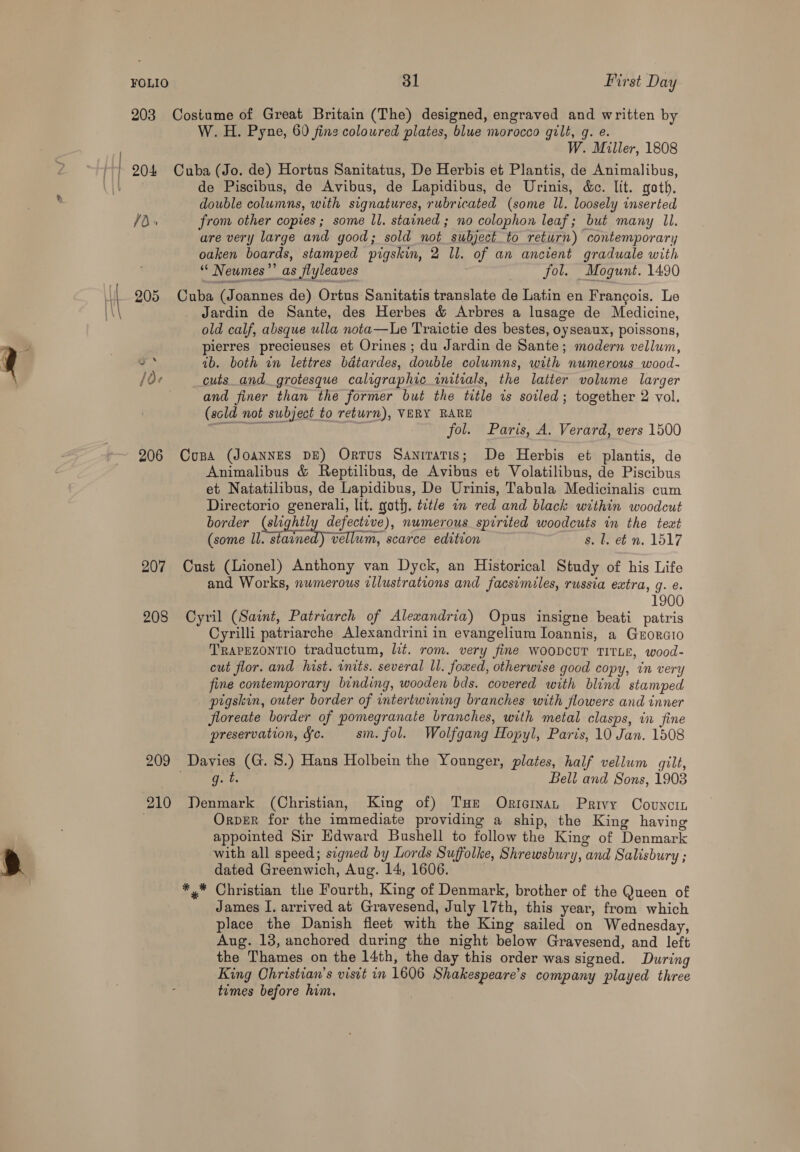 FOLIO 203 204 1d. 205 206 207 208 209 210 31 First Day Costume of Great Britain (The) designed, engraved and written by W. H. Pyne, 60 fine coloured plates, blue morocco gilt, g. e. W. Miller, 1808 Cuba (Jo. de) Hortus Sanitatus, De Herbis et Plantis, de Animalibus, de Piscibus, de Avibus, de Lapidibus, de Urinis, &amp;c. lit. goth. double columns, with signatures, rubricated (some ll. loosely inserted from other copies ; some ll. stained ; no colophon leaf; but many Il. are very large and good; sold not subject to return) contemporary oaken boards, stamped pigskin, 2 ll. of an ancient graduale with ‘“ Neumes”’ as flyleaves fol. Mogunt. 1490 Cuba (Joannes de) Ortus Sanitatis translate de Latin en Francois. Le Jardin de Sante, des Herbes &amp; Arbres a lusage de Medicine, old calf, absque ulla nota—Le Traictie des bestes, oyseaux, poissons, pierres precieuses et Orines ; du Jardin de Sante; modern vellum, 1b. both in lettres bdtardes, double columns, with numerous wood- cuts_and_ grotesque caligraphic_ initials, the latter volume larger and finer than the former but the title is soiled; together 2 vol. (scld not subject to return), VERY RARE eee fol. Paris, A. Verard, vers 1500 Copa (JOANNES DE) Ortus Sanitatis; De Herbis et plantis, de Animalibus &amp; Reptilibus, de Avibus et Volatilibus, de Piscibus et Natatilibus, de Lapidibus, De Urinis, Tabula Medicinalis cum Directorio generali, lit. goth. tetle in red and black within woodcut border (slightl defective), numerous spirited woodcuts in the text (some ll. starned) vellum, scarce edition s. l. ef n. 1517 Cust (Lionel) Anthony van Dyck, an Historical Study of his Life and Works, numerous wllustrations and facsimiles, russia extra, g. @. 1900 Cyril (Saint, Patriarch of Alexandria) Opus insigne beati patris Cyrilli patriarche Alexandrini in evangelium Ioannis, a Grorcio TRAPEZONTIO traductum, lit. rom. very fine WOODCUT TITLE, wood- cut flor. and hist. inits. several ll. foxed, otherwise good copy, in very fine contemporary binding, wooden bds. covered with blind stamped prgskin, outer border of intertwining branches with flowers and inner floreate border of pomegranate branches, with metal clasps, in fine preservation, ¥c. sm. fol. Wolfgang Hopyl, Paris, 10 Jan. 1508 g.t Belt and Sons, 1903 Denmark (Christian, King of) THe Okricrmyvan Privy Covncin OrpER for the immediate providing a ship, the King having appointed Sir Edward Bushell to follow the King of Denmark with all speed; signed by Lords Suffolke, Shrewsbury, and Salisbury ; dated Greenwich, Aug. 14, 1606. Christian the Fourth, King of Denmark, brother of the Queen of James I. arrived at Gravesend, July 17th, this year, from which place the Danish fleet with the King sailed on Wednesday, Aug. 13, anchored during the night below Gravesend, and left the Thames on the 14th, the day this order was signed. During King Christian’s visit in 1606 Shakespeare's company played three tumes before him.