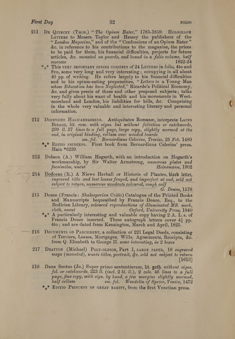 211 De Qoincey (Tuos.) ‘The Optwm Hater,’ 1785-1859. Hotocrapa Lerrers to Messrs. Taylor and Hessey the publishers of the ‘‘ London Magazine,” and of the “ Confessions of an Opium Eater” &amp;c. in reference to his contributions to the magazine, the prices to be paid for them, his financial difficulties, projects for future articles, &amp;c. mounted on guards, and bound in a folio volume, half Morocco 1822-24 *.* This VERY IMPORTANT SERIES CONSISTS of 24 Letters in folio, 4to and 8vo, some very long and very interesting ; occupying in all about 40 pp. of writing. He refers largely to his financial difficulties and to his opium-eating propensities, “ Letters to a Young Man whose Education has been Neglected,” Ricardo’s Political Economy, &amp;c. and gives precis of these and other proposed subjects; talks very fully about his want of health and his movements in West- moreland and London, his Jiabilities for bills, &amp;c. Comprising in the whole very valuable and interesting literary and personal information. 212 Dionysius Haricarnasseus. Antiquitates Romane, interprete Lapro Brraao, lit. rom. with signs. but without foliation or catchwords, 299 Ul. 37 lines toa full page, large copy, slightly wormed at the end, in original binding, vellum over wooded boards sm. fol. Bernardinus Celerius, Treviso, 25 Feb. 1480 *,* EpitI0 PRINCEPS. First book from Bernardinus Celerius’ press. . Hain *6239. 213 Dobson (A.) William Hogarth, with an introduction on Hogarth’s workmanship, by Sir Walter Armstrong, numerous plates and facsimiles, uncut | Heinemann, 1902 ~ 214 Dodoens (R.) A Niewe Herball or Historie of Plantes, black letter, engraved title and last leaves frayed, and imperfect at end, sold not subject to return, numerous woodcuts coloured, rough calf G. Dewes, 1578 215 Douce (Francis: Shakesperian Critic) Catalogue of the Printed Books and Manuscripts bequeathed by Francis Douce, EHsq., to the Bodleian Library, coloured reproductions of illuminated MS. work, cloth, uncut Oxford, University Press, 1840 *,* A particularly interesting and valuable copy having 2 A. L.s. of Francis Douce inserted. These autograph letters cover 43 pp. 4to; and are dated from Kensington, March and April, 1825. 216 Documents on Parcument, a collection of 221 Legal Deeds, consisting of Terriers, Leases, Mortgages, Wills, Agreements, Receipts, &amp;c. a from Q. Elizabeth to George II. some interesting, in 2 boxes 217 Drayton (Michael) Poty-oxpron, Part I, Larae paper, 18 engraved maps (mounted), wants titles, portrait, Jc. sold not subject to return [1613] 218 Duns Scotus (Jo.) Super primo sententiarum, lit. goth. without signs. fol. or catchwords, 223 Il. (incl. 2 bl. ll.), 2 cols. 46 lines to a full page, fine copy, with sign. by hand, a few margins slightly wormed, half vellum sm. fol. Wendelin of Speter, Venice, 1472 *,* Epitio PRINCEPS OF GREAT RARITY, from the first Venetian press.