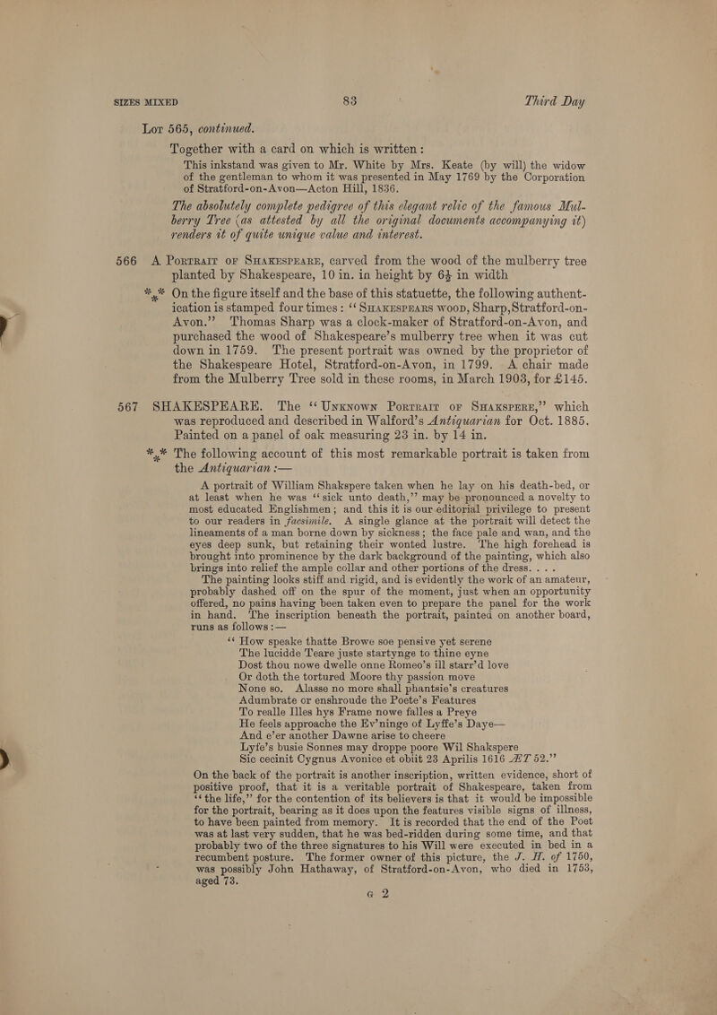 Lor 565, continued. Together with a card on which is written : This inkstand was given to Mr. White by Mrs. Keate (by will) the widow of the gentleman to whom it was presented in May 1769 by the Corporation of Stratford-on-Avon—<Acton Hill, 1836. The absolutely complete pedigree of this elegant relic of the famous Mul- berry Tree (as attested by all the orrginal documents accompanying it) renders wt of quite unique value and interest. 566 A Porrrair or SHAKESPEARE, carved from the wood of the mulberry tree planted by Shakespeare, 10 in. in height by 64 in width *,* On the figure itself and the base of this statuette, the following authent- ication is stamped four times: ‘‘ SHaKEsPEaRs woop, Sharp,Stratford-on- Avon.’’? Thomas Sharp was a clock-maker of Stratford-on-Avon, and purchased the wood of Shakespeare’s mulberry tree when it was cut down in 1759. ‘The present portrait was owned by the proprietor of the Shakespeare Hotel, Stratford-on-Avon, in 1799. A chair made from the Mulberry Tree sold in these rooms, in March 1903, for £1435. 567 SHAKESPEARE. The ‘‘ Unknown Porrrarr or SHAKSPERE,’’? which was reproduced and described in Walford’s Antiquarian for Oct. 1885. Painted on a panel of oak measuring 23 in. by 14 in. *,* The following account of this most remarkable portrait is taken from the Antiquarian :— A portrait of William Shakspere taken when he lay on his death-bed, or at least when he was ‘‘sick unto death,’’ may be pronounced a novelty to most educated Englishmen; and this it is our editorial privilege to present to our readers in facsimile. A single glance at the portrait wili detect the lineaments of a man borne down by sickness; the face pale and wan, and the eyes deep sunk, but retaining their wonted lustre. ‘The high forehead is brought into prominence by the dark background of the painting, which also brings into relief the ample collar and other portions of the dress... . The painting looks stiff and rigid, and is evidently the work of an amateur, probably dashed off on the spur of the moment, just when an opportunity offered, no pains having been taken even to prepare the panel for the work in hand. ‘The inscription beneath the portrait, painted on another board, runs as follows :— ‘* How speake thatte Browe soe pensive yet serene The lucidde Teare juste startynge to thine eyne Dost thou nowe dwelle onne Romeo’s ill starr’d love Or doth the tortured Moore thy passion move None so. Alasse no more shall phantsie’s creatures Adumbrate or enshroude the Poete’s Features To realle Illes hys Frame nowe falles a Preye He feels approache the Ev’ninge of Lyffe’s Daye— And e’er another Dawne arise to cheere Lyfe’s busie Sonnes may droppe poore Wil Shakspere Sic cecinit Cygnus Avonice et obiit 23 Aprilis 1616 AT 52.” On the back of the portrait is another inscription, written evidence, short of positive proof, that it is a veritable portrait of Shakespeare, taken from ‘¢ the life,”’ for the contention of its believers is that it would be impossible for the portrait, bearing as it does upon the features visible signs of illness, to have been painted from memory. It is recorded that the end of the Poet was at last very sudden, that he was bed-ridden during some time, and that probably two of the three signatures to his Will were executed in bed in a recumbent posture. The former owner of this picture, the J. H. of 1750, was possibly John Hathaway, of Stratford-on-Avon, who died in 1753, aged 73. G 2