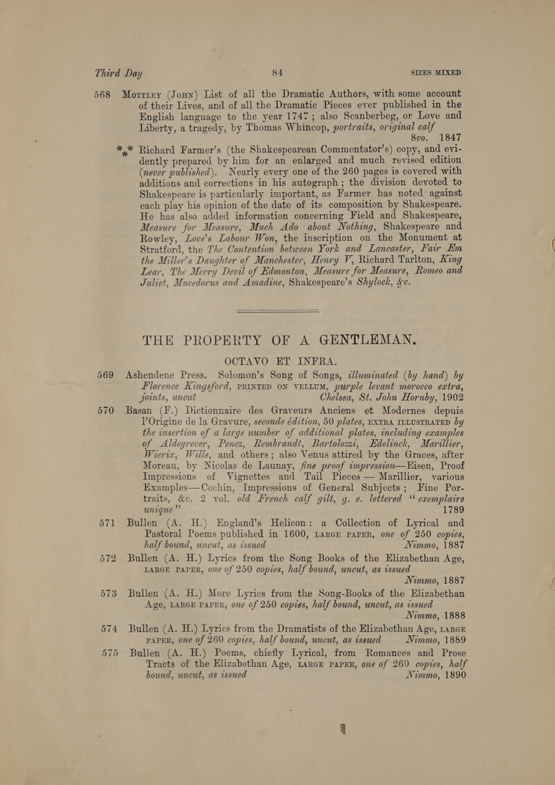 568 569 570 571 572 573 574 570 Morriey (Joun) List of all the Dramatic Authors, with some account of their Lives, and of all the Dramatic Pieces ever published in the English language to the year 1747; also Scanberbeg, or Love and Liberty, a tragedy, by Thomas Whincop, portraits, orrginal calf . 8vo. 1847 *,* Richard Farmer’s (the Shakespearean Commentator’s) copy, and evi- dently prepared by him for an enlarged and much revised edition (never published). Nearly every one of the 260 pages is covered with additions and corrections in his autograph; the division devoted to Shakespeare is particularly important, as Farmer has noted against each play his opinion of the date of its composition by Shakespeare. He has also added information concerning Field and Shakespeare, Measure for Measure, Much Ado about Nothing, Shakespeare and Rowley, Zove’s Labour Won, the inscription on the Monument at Stratford, the The Contention between York and Lancaster, Fair Km the Miller’s Daughter of Manchester, Henry V, Richard Tarlton, King Lear, The Merry Devil of Edmonton, Measure for Measure, Romeo and Juliet, Mucedorus and Amadine, Shakespeare’s Shylock, &amp;c.  THE PROPERTY OF A GENTLEMAN, OCTAVO ET INFRA. Ashendene Press. Solomon’s Song of Songs, dJluminated (by hand) by Florence Kingsford, PRINTED ON VELLUM, purple levant morocco extra, joints, uncut Chelsea, St. John Hornby, 1902 Basan (F.) Dictionnaire des Graveurs Anciens et Modernes depuis VOrigine de la Gravure, seconde édition, 50 plates, EXTRA ILLUSTRATED by the insertion of a large number of additional plates, including examples of Aldegrever, Pencz, Rembrandt, Bartolozzi, Edelinck, Mariller, Wreriz, Wille, and others; also Venus attired by the Graces, after Moreau, by Nicolas de Launay, fine proof impresston—Hisen, Proof Impressions of Vignettes and Tail Pieces — Marillier, various Examples—Cochin, Impressions of General Subjects; Fine Por- traits, &amp;c. 2 vol. old French calf gilt, g. e. lettered ‘* exemplaire unique” 1789 Bullen (A. H.) England’s Helicon: a Collection of Lyrical and Pastoral Poems published in 1600, Larak PAPER, one of 250 copies, half bound, uneut, as issued Nimmo, 1887 Bullen (A. H.) Lyrics from the Song Books of the Elizabethan Age, LARGE PAPER, one of 250 copies, half bound, uncut, as issued Nimmo, 1887 Bullen (A. H.) More Lyrics from the Song-Books of the Elizabethan Age, LARGE PAPER, one of 250 copies, half bound, uncut, as issued Nimmo, 1888 Bullen (A. H.) Lyrics from the Dramatists of the Elizabethan Age, Lance PAPER, one of 260 copies, half bound, uncut, as issued NVimmo, 1889 Bullen (A. H.) Poems, chiefly Lyrical, from Romances and Prose Tracts of the Elizabethan Age, LARGE PAPER, one of 260 copies, half bound, wneut, as issued Nimmo, 1890