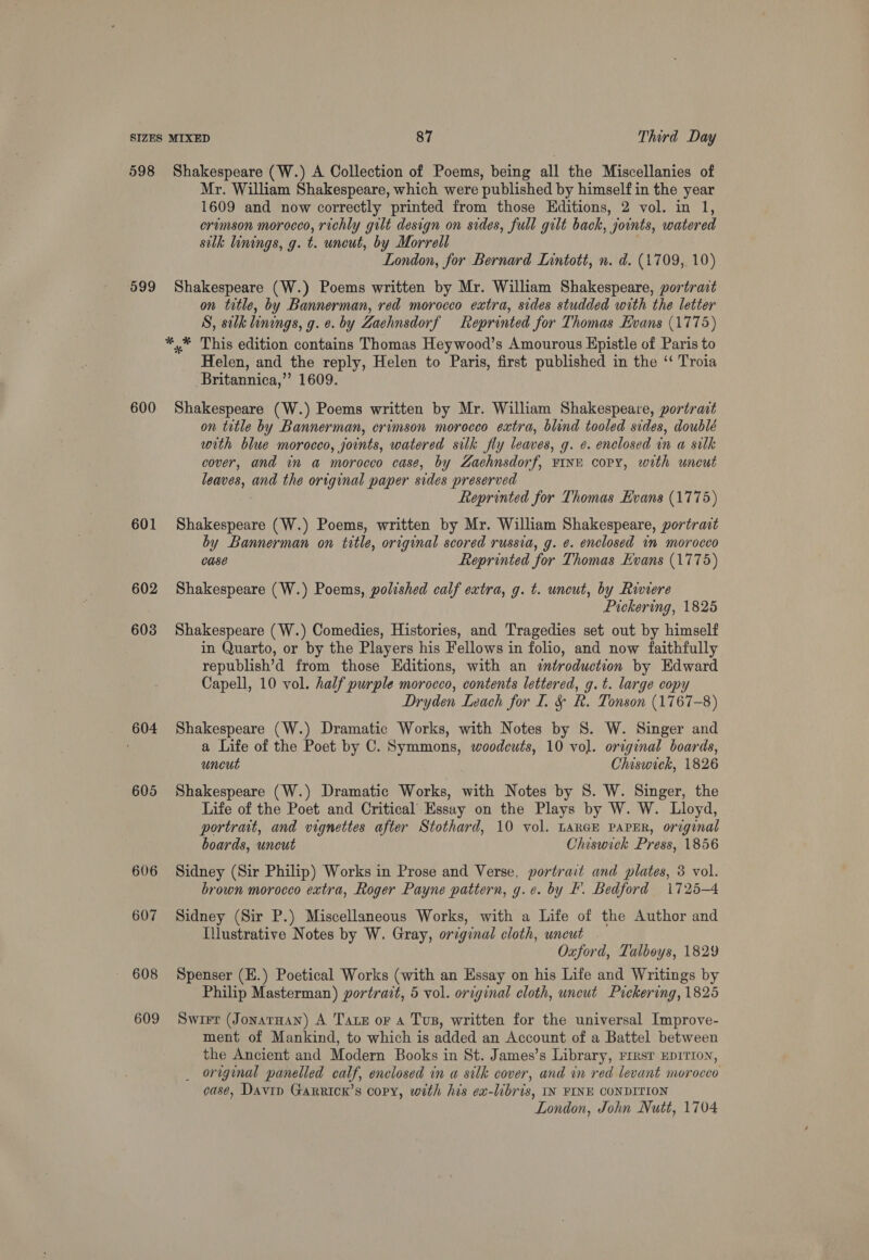 599 600 601 602 603 604 605 606 607 608 609 Mr. William Shakespeare, which were published by himself in the year 1609 and now correctly printed from those Editions, 2 vol. in 1, ervmson morocco, richly gilt design on sides, full gilt back, joints, watered silk linings, g. t. uneut, by Morrell . London, for Bernard Lintott, n. d. (1709, 10) Shakespeare (W.) Poems written by Mr. William Shakespeare, portrait on title, by Bannerman, red morocco extra, sides studded with the letter S, silk linings, g. e. by Zachnsdorf Reprinted for Thomas Evans (1775) Helen, and the reply, Helen to Paris, first published in the ‘ Troia Britannica,’ 1609. Shakespeare (W.) Poems written by Mr. William Shakespeare, portrait on title by Bannerman, crimson morocco extra, blind tooled sides, doublé with blue morocco, joints, watered silk fly leaves, g. ¢. enclosed in a silk cover, and in a morocco case, by Zaehnsdorf, FINE copy, with uncut leaves, and the original paper sides preserved Reprinted for Thomas Evans (1775) Shakespeare (W.) Poems, written by Mr. William Shakespeare, portrait by Bannerman on title, original scored russia, g. e. enclosed in morocco Case Reprinted for Thomas Evans (1775) Shakespeare (W.) Poems, polished calf extra, g. t. uncut, by Riviere Pickering, 1825 Shakespeare (W.) Comedies, Histories, and Tragedies set out by himself in Quarto, or by the Players his Fellows in folio, and now faithfully republish’d from those Editions, with an «introduction by Edward Capell, 10 vol. half purple morocco, contents lettered, g. t. large copy Dryden Leach for I. &amp; R. Tonson (1767-8) Shakespeare (W.) Dramatic Works, with Notes by S. W. Singer and a Life of the Poet by C. Symmons, woodcuts, 10 vol. orrginal boards, uncut Chiswick, 1826 Shakespeare (W.) Dramatic Works, with Notes by 8. W. Singer, the Life of the Poet and Critical Essay on the Plays by W. W. Lloyd, portrait, and vignettes after Stothard, 10 vol. LARGE PAPER, original boards, uncut Chiswick Press, 1856 Sidney (Sir Philip) Works in Prose and Verse, portrait and plates, 3 vol. brown morocco extra, Roger Payne pattern, g.e. by I. Bedford 1725-4 Sidney (Sir P.) Miscellaneous Works, with a Life of the Author and Illustrative Notes by W. Gray, orzginal cloth, uncut | Oxford, Talboys, 1829 Spenser (E.) Poetical Works (with an Essay on his Life and Writings by Philip Masterman) portrait, 5 vol. original cloth, uncut Pickering, 1825 Swirr (Jonaraan) A Tare or a Tus, written for the universal Improve- ment of Mankind, to which is added an Account of a Battel between the Ancient and Modern Books in St. James’s Library, rresr EDITION, _ original panelled calf, enclosed in a silk cover, and in red levant morocco case, Davin Garrick’s copy, with his ex-libris, IN FINE CONDITION London, John Nutt, 1704
