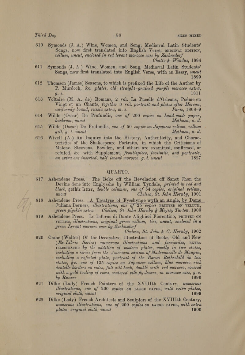 610 611 612 613 614 615 616 617 618 619 620 621 622 Symonds (J. A.) Wine, Women, and Song, Medieval Latin Students’ Songs, now first translated into English Verse, oRI¢INAL EDITION, vellum, uncut, enclosed in red levant morocco case by Zachnsdorf Chatto &amp; Windus, 1884 Symonds (J. A.) Wine, Women, and Song, Medieval Latin Students’ Songs, now first translated into English Verse, with an Essay, uncut 1899 Thomson (James) Seasons, to which is prefixed the Life of the Author by P. Murdoch, &amp;c. plates, old strawght-grained purple morocco extra, TGs | 1811 Voltaire (M. A. de) Romans, 2 vol. La Pucelle d’Orleans, Poéme en Vingt et un Chants, together 3 vol. portrait and plates after Moreau, uniformly bound, russia extra, m. é. Paris, 1808-9 Wilde (Oscar) De Profundis, one of 200 copies on hand-made paper, buckram, uncut Methuen, n. d. Wilde (Oscar) De Profundis, one of 50 copies on Japanese vellum, vellum . gilt, g. t. uncut Methuen, n. d. Wivell (A.) An Inquiry into the History, Authenticity, and Charac- teristics of the Shakespeare Portraits, in which the Criticisms of Malone, Steevens, Bowden, and others are examined, confirmed, or refuted, &amp;c. with Supplement, frontispiece, facsimile, and portraits, an extra one inserted, half levant morocco, g. t. uncut 1827 QUARTO. Ashendene Press. The Boke off the Revelacion off Sanct Jhon the Devine done into Englysshe by William Tyndale, printed in red and black, gothic letter, double columns, one of 54 copies, original vellum, uncut Chelsea, St. John Hornby, 1901 Juliana Berners, ¢lustrations, one of 25 copies PRINTED ON VELLUM, green pigskin extra Chelsea, St. John Hornby 5 Meysey Turton, 1903 Ashendene Press. Le Inferno di Dante Alighieri Fiorentino, PRINTED on VELLUM, tllustrations, original green vellum, tes, uncut, enclosed in a green Levant morocco case by Zachnsdorf Chelsea, St. John &amp; C. Hornby, 1902 Crane (Walter) Of the Decorative [llustration of Books, Old and New (Hx-Lnbris Series) numerous allustrations and facsimiles, EXTRA ILLUSTRATED by the addition of modern plates, mostly in two states, including a serves from the American edition of Mademorselle de Maupin, including a refected plate, portrait of the Baron Rothschild im two states, Sc. one of 185 copies on Japanese vellum, blue morocco, rich dentelle borders on sides, full gilt back, doublé with red morocco, covered with a gold tooling of roses, watered silk fly-leaves, in morocco case, g. é. by Riviere 1896 Dilke (Lady) French Painters of the XVIIIth Century, numerous illustrations, one of 200 copies on LARGE PAPER, with extra plates, original cloth, uncut 1899 Dilke (Lady) French Architects and Sculptors of the XVIIIth Century, numerous illustrations, one of 200 copies on LARGE PAPER, with extra plates, original cloth, uncut 1900