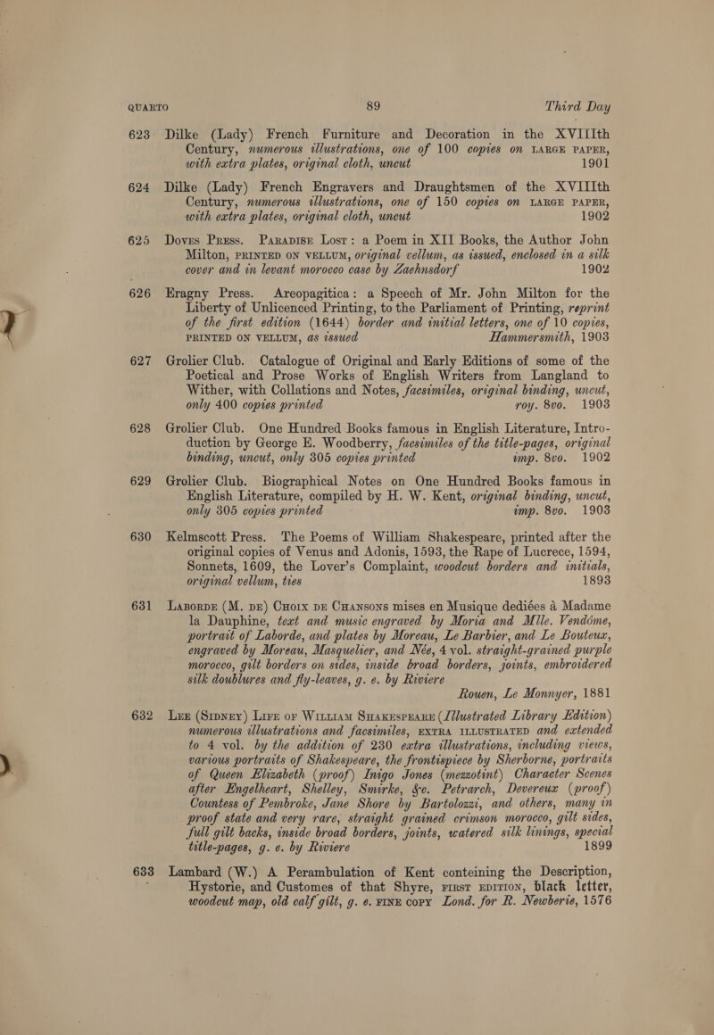 6238 624 625 626 627 628 629 631 632 Dilke (Lady) French Furniture and Decoration in the XVIIIth Century, numerous illustrations, one of 100 copies on LARGE PAPER, with extra plates, original cloth, uncut 1901 Dilke (Lady) French Engravers and Draughtsmen of the XVIIIth Century, numerous tllustrations, one of 150 copies om LARGE PAPER, with extra plates, original cloth, uncut 1902 Doves Press. Parapise Lost: a Poem in XII Books, the Author John Milton, PRINTED ON VELLUM, original vellum, as issued, enclosed in a silk cover and in levant morocco case by Zaehnsdorf 1902 Eragny Press. Areopagitica: a Speech of Mr. John Milton for the Liberty of Unlicenced Printing, to the Parliament of Printing, reprint of the first edition (1644) border and initial letters, one of 10 copies, PRINTED ON VELLUM, as issued Hammersmith, 1903 Grolier Club. Catalogue of Original and Early Editions of some of the Poetical and Prose Works of English Writers from Langland to Wither, with Collations and Notes, facsimiles, original binding, uncut, only 400 copies printed roy. 8vo. 1908 Grolier Club. One Hundred Books famous in English Literature, Intro- duction by George E. Woodberry, facsimiles of the title-pages, original binding, uncut, only 305 copies printed ump. 8vo. 1902 Grolier Club. Biographical Notes on One Hundred Books famous in English Literature, compiled by H. W. Kent, original binding, uncut, only 305 copies printed imp. 8vo. 1908 Kelmscott Press. The Poems of William Shakespeare, printed after the original copies of Venus and Adonis, 1593, the Rape of Lucrece, 1594, Sonnets, 1609, the Lover’s Complaint, woodcut borders and initials, original vellum, tres 18938 LaporvE (M. pr) CHoix pz Cuansons mises en Musique dediées 4 Madame la Dauphine, text and music engraved by Moria and Mile. Vendome, portrait of Laborde, and plates by Moreau, Le Barbier, and Le Bouteuz, engraved by Moreau, Masquelier, and Nee, 4 vol. straight-grained purple morocco, gilt borders on sides, inside broad borders, joints, embroidered sulk doublures and fly-leaves, g. e. by Riviere Rouen, Le Monnyer, 1881 Ler (Sipyey) Lire or Wittram Smaxesprare (Lllustrated Library Edition) numerous illustrations and facsimiles, EXTRA ILLUSTRATED and eatended to 4 vol. by the addition of 280 extra illustrations, including views, various portraits of Shakespeare, the frontispiece by Sherborne, portraits of Queen Elizabeth (proof) Inigo Jones (mezzotint) Character Scenes after Engelheart, Shelley, Smirke, Se. Petrarch, Devereux (proof) Countess of Pembroke, Jane Shore by Bartolozzi, and others, many in proof state and very rare, straight grained crimson morocco, gilt sides, full gilt backs, inside broad borders, joints, watered silk linings, special title-pages, g. ¢. by Riviere 189 Hystorie, and Customes of that Shyre, rresr xprrion, black letter, woodcut map, old calf gilt, g. e. ¥InE copy Lond. for R. Newberie, 1576