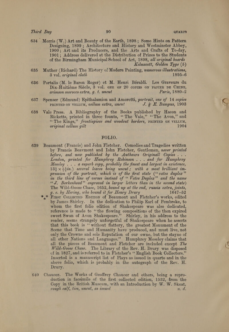 635 636 637 638 639 640 Designing, 1899; Architecture and History and Westminster Abbey, 1900; Art and its Producers, and the Arts and Crafts of To-day, 1901; Address delivered at the Distribution of Prizes to the Students of the Birmingham Municipal School of Art, 1898, all original boards Kelmscott, Golden Type (5) Muther (Richard) The History of Modern Painting, numerous cllustrations, 3 vol. original cloth 1895-6 Portalis (M. le Baron Roger) et M. Henri Béraldi. Les Graveurs du Dix-Huitiéme Siécle, 3 vol. onE oF 20 coPIES ON PAPIER DE CHINE, crimson morocco extra, g. t. uncut Paris, 1880-2 Spenser (Edmund) Epithalamion and Amoretti, portrait, one of 14 copies PRINTED ON VELLUM, vellum extra, uncut J. &amp; H. Bumpus, 1908 Vale Press. A Bibliography of the Books published by Hacon and Ricketts, printed in three founts, ‘‘ The Vaie,” ‘‘The Avon,” and ‘The Kings,” frontispiece and woodcut borders, PRINTED ON VELLUM, original vellum gilt 1904 FOLIO. Beaumont (Francis) and John Fletcher. Comedies and Tragedies written by Francis Beavmont and John Fletcher, Gentlemen, never printed before, and now published by the Authours Originall Copies... London, printed for Humphrey Robinson... and for Humphrey Moseley . . . a superb copy, probably the finest and largest in existence, 132 x 150.) several leaves being uncut; with a most brilliant im- pression of the portrait, which rs of the first state (‘‘vates duplex” in the third line of verses instead of ‘*‘ Vates Duplex” and the name “* J. Berkenhead”’ engraved wn larger letters than in the second state) The Wild-Goose Chase, 1652, bound up at the end, russia extra, joints, g. e. by Hering, who bound it for Henry Drury 1647-52 by James Shirley. In the dedication to Philip Earl of Pembroke, to whom the first folio edition of Shakespeare was also dedicated, reference is made to ‘‘the flowing compositions of the then expired sweet Swan of Avon Shakespeare.” Shirley, in his address to the reader, seems strangely unforgetful of Shakespeare when he asserts that this book is ‘‘ without flattery, the greatest Monument of the Scene that Time and Humanity have produced, and must live, not only the Crowne and sole Reputation of our owne, but the stayne of all other Nations and Languages.’ Humphrey Moseley claims that all the pieces of Beaumont and Fletcher are included except The Wild-Goose Chase. The Library of the Rev. H. Drury was disposed cof in 1827, and is referred to in Fletcher’s ‘‘ English Book Collectors.”’ Inserted is a manuscript list of Plays as issued in quarto and in the above folio, which is probably in the autograph of the Rev. H. Drury. Chaucer. The Works of Geoffrey Chaucer and others, being a repro- duction in facsimile of the first collected edition, 1532, from the Copy in the British Museum, with an Introduction by W. W. Skeat, rough calf, ties, uncut, as issued n. a.