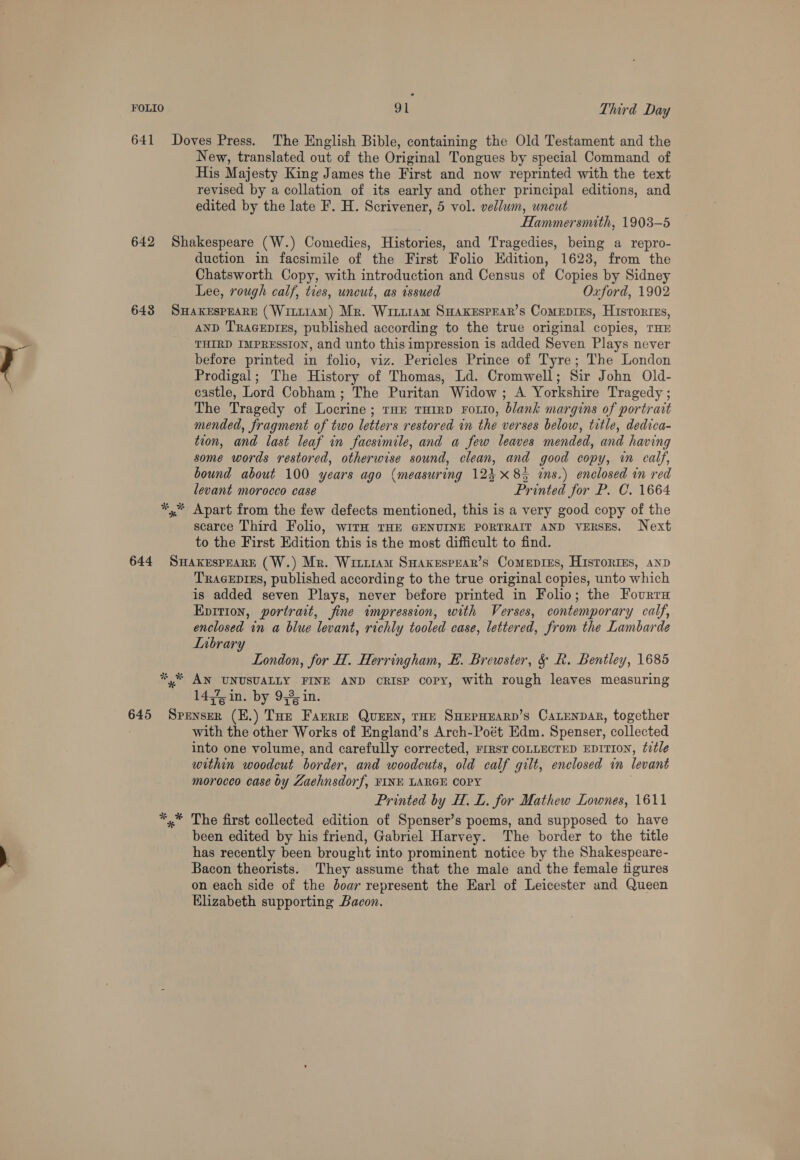 641 Doves Press. The English Bible, containing the Old Testament and the New, translated out of the Original Tongues by special Command of His Majesty King James the First and now reprinted with the text revised by a collation of its early and other principal editions, and edited by the late F. H. Scrivener, 5 vol. vellum, uneut Hammersmuth, 1903-5 642 Shakespeare (W.) Comedies, Histories, and Tragedies, being a repro- duction in facsimile of the First Folio Edition, 1623, from the Chatsworth Copy, with introduction and Census of Copies by Sidney Lee, rough calf, ties, uncut, as issued Oxford, 1902 648 SHakespeaRE (Witt14am) Mr. Wittram SuaKesprar’s Comepries, Historzes, AND TRaceprEs, published according to the true original copies, THE THIRD IMPRESSION, and unto this impression is added Seven Plays never before printed in folio, viz. Pericles Prince of Tyre; The London Prodigal; The History of Thomas, Ld. Cromwell; Sir John Old- castle, Lord Cobham; The Puritan Widow; A Yorkshire Tragedy ; The Tragedy of Locrine ; ror THirD Fort0, blank margins of portrait mended, fragment of two letters restored in the verses below, title, dedica- tion, and last leaf in facsimile, and a few leaves mended, and having some words restored, otherwise sound, clean, and good copy, in calf, bound about 100 years ago (measuring 124 x83 ins.) enclosed in red levant morocco case Printed for P. C. 1664 *,* Apart from the few defects mentioned, this is a very good copy of the scarce Third Folio, wiTH THE GENUINE PORTRAIT AND VERSES. Next to the First Edition this is the most difficult to find. 644 SwakespearE (W.) Mr. Wittiam Suaxespear’s Comepies, Histories, anp TraceEprss, published according to the true original copies, unto which is added seven Plays, never before printed in Folio; the Fourrn Epition, portrait, fine impression, with Verses, contemporary calf, enclosed in a blue levant, richly tooled case, lettered, from the Lambarde Inbrary London, for H. Herringham, EF. Brewster, &amp; R. Bentley, 1685 *,* AN UNUSUALLY FINE AND CRISP copy, with rough leaves measuring 1454 in. by 953, in. 645 Somer (E.) inte Faerie Quen, THE SHEPHEARD’S CALENDAR, together with the other Works of England’s Arch-Poét Edm. Spenser, collected into one volume, and carefully corrected, FPrRsT COLLECTED EDITION, title within woodcut border, and woodcuts, old calf gilt, enclosed im levant morocco case by Zaehnsdorf, FINE LARGE COPY Printed by H. L. for Mathew Lownes, 1611 *,* The first collected edition of Spenser’s poems, and supposed to have been edited by his friend, Gabriel Harvey. The border to the title has recently been brought into prominent notice by the Shakespeare- Bacon theorists. They assume that the male and the female figures on each side of the doar represent the Earl of Leicester and Queen Elizabeth supporting Bacon.