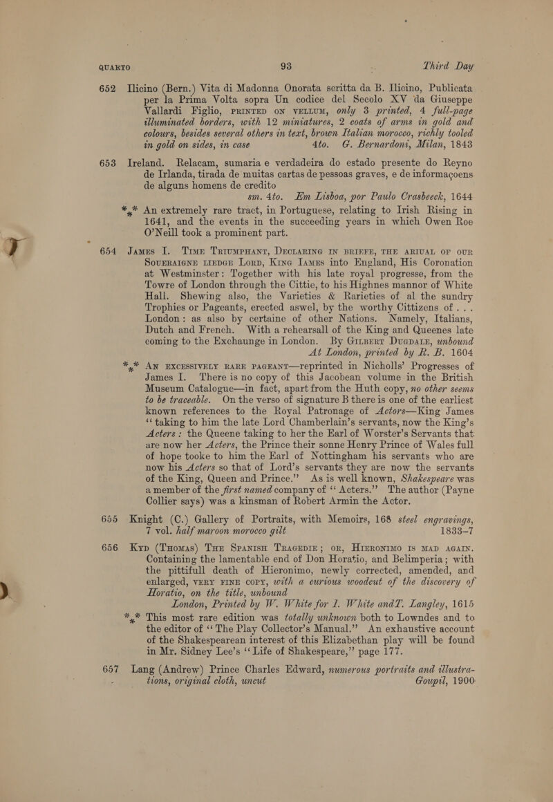 652 TIlicino (Bern.) Vita di Madonna Onorata scritta da B. Ilicino, Publicata per la Prima Volta sopra Un codice del Secolo XV da Giuseppe Vallardi Figlio, printED on veELLUM, only 3 printed, 4 full-page tlluminated borders, with 12 miniatures, 2 coats of arms in gold and colours, besides several others in text, brown Italian morocco, richly tooled in gold on sides, in case 4to. G. Bernardoni, Milan, 1848 653 Ireland. Relacam, sumariae verdadeira do estado presente do Reyno de Irlanda, tirada de muitas cartas de pessoas graves, e de informagoens de alguns homens de credito sm. 4to. Em Lisboa, por Paulo Crasbeeck, 1644 * An extremely rare tract, in Portuguese, relating to Irish Rising in 1641, and the events in the succeeding years in which Owen Roe O’Neill took a prominent part. 654 James I. Trve TriumpHant, DECLARING IN BRIEFE, THE ARIUAL OF OUR SovERAIGNE LIEDGE Lorn, Kine James into England, His Coronation at Westminster: Together with his late royal progresse, from the Towre of London through the Cittie, to his Highnes mannor of White Hali. Shewing also, the Varieties &amp; Rarieties of al the sundry Trophies or Pageants, erected aswel, by the worthy Cittizens of... London: as also by certaine of other Nations. Namely, Italians, Dutch and French. With a rehearsall of the King and Queenes late coming to the Exchaunge in London. By Girpert Duepatz, wndound At London, printed by Rk. B. 1604 *,* AN EXCESSIVELY RARE PAGEANT—Yeprinted in Nicholls’ Progresses of James I. There is no copy of this Jacobean volume in the British Museum Catalogue—in fact, apartfrom the Huth copy, no other seems to be traceable. On the verso of signature B there is one of the earliest known references to the Royal Patronage of Actors—King James ‘taking to him the late Lord Chamberlain’s servants, now the King’s Acters: the Queene taking to her the Earl of Worster’s Servants that are now her Acters, the Prince their sonne Henry Prince of Wales full of hope tooke to him the Earl of Nottingham his servants who are now his Acters so that of Lord’s servants they are now the servants of the King, Queen and Prince.” As is well known, Shakespeare was a member of the first named company of ‘‘ Acters.’’ The author (Payne Collier says) was a kinsman of Robert Armin the Actor. 655 Knight (C.) Gallery of Portraits, with Memoirs, 168 steel engravings, 7 vol. half maroon morocco gilt 1833-7 656 Kyp (Tuomas) Tur Spanish TracEpie; or, HInRONIMO IS MAD AGAIN. Containing the lamentable end of Don Horatio, and Belimperia; with the pittifull death of Hieronimo, newly corrected, amended, and enlarged, VERY FINE copy, with a curious woodeut of the discovery of Horatio, on the title, unbound London, Printed by W. White for 1. White andT. Langley, 1615 ,* This most rare edition was totally unknown both to Lowndes and to the editor of ‘‘ The Play Collector’s Manual.” An exhaustive account of the Shakespearean interest of this Elizabethan play will be found in Mr. Sidney Lee’s ‘‘ Life of Shakespeare,’’ page 177. 657 Lang (Andrew) Prince Charles Edward, numerous portraits and illustra- - trons, original cloth, uncut Goupil, 1900