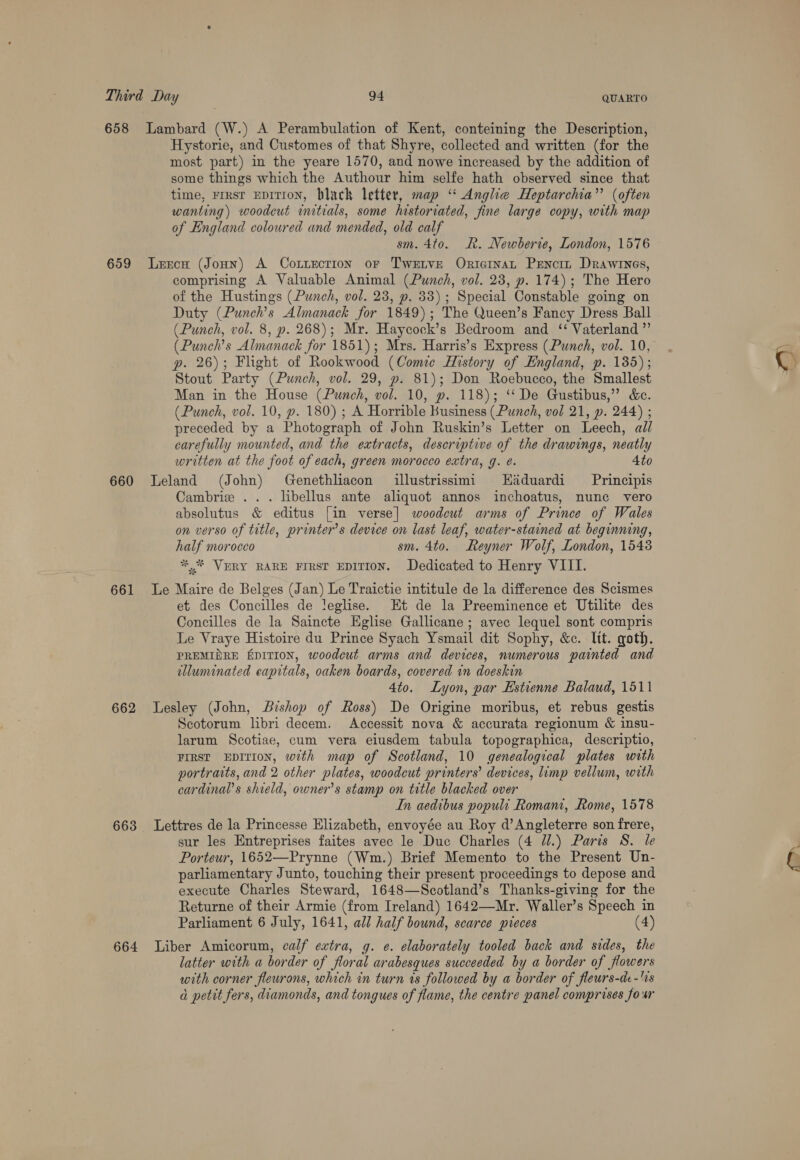 QUARTO Hystorie, and Customes of that Shyre, collected and written (for the most part) in the yeare 1570, and nowe increased by the addition of some things which the Authour him selfe hath observed since that time, First EDITION, hlack letter, map “ Anglie Heptarchia”’ (often wanting) woodcut initials, some historiated, fine large copy, with map of England coloured and mended, old calf sm. 4to. R. Newberie, London, 1576 660 661 662 663 664 comprising A Valuable Animal (Punch, vol. 23, p. 174); The Hero of the Hustings (Punch, vol. 23, p. 33); Special Constable going on Duty (Punch’s Almanack for 1849); The Queen’s Fancy Dress Ball (Punch, vol. 8, p. 268); Mr. Haycock’s Bedroom and ‘‘ Vaterland ”’ (Punch’s Almanack for 1851); Mrs. Harris’s Express (Punch, vol. 10, p. 26); Flight of Rookwood (Comie History of England, p. 185); Stout Party (Punch, vol. 29, p. 81); Don Roebucco, the Smallest Man in the House (Punch, vol. 10, p. 118); ‘‘De Gustibus,” &amp;e. (Punch, vol. 10, p. 180) ; A Horrible Business (Punch, vol 21, p. 244) ; preceded by a Photograph of John Ruskin’s Letter on Leech, all carefully mounted, and the extracts, descriptive of the drawings, neatly written at the foot of each, green morocco extra, g. é. 4to Leland (John) Genethliacon illustrissimi Haduardi Principis Cambrie ... libellus ante aliquot annos inchoatus, nunc vero absolutus &amp; editus [in verse] woodcut arms of Prince of Wales on verso of title, printer’s device on last leaf, water-stained at beginning, half morocco sm. 4to. Reyner Wolf, London, 1548 ** VERY RARE FIRsr EDITION. Dedicated to Henry VIII. Le Maire de Belges (Jan) Le Traictie intitule de la difference des Scismes et des Concilles de leglise. Et de la Preeminence et Utilite des Concilles de la Saincte Eglise Gallicane ; avec lequel sont compris Le Vraye Histoire du Prince Syach Ysmail dit Sophy, &amp;c. ltt. goth. PREMIDRE EDITION, woodcut arms and devices, numerous painted and illuminated eapitals, oaken boards, covered in doeskin 4to. Lyon, par Estienne Balaud, 1511 Lesley (John, Bishop of Ross) De Origine moribus, et rebus gestis Scotorum libri decem. Accessit nova &amp; accurata regionum &amp; insu- larum Scotiae, cum vera eiusdem tabula topographica, descriptio, First EDITION, with map of Scotland, 10 genealogical plates with portraits, and 2 other plates, woodcut printers’ devices, limp vellum, with cardinals shield, owner's stamp on title blacked over In aedibus populi Romani, Rome, 1578 Lettres de la Princesse Elizabeth, envoyée au Roy d’ Angleterre son frere, sur les Entreprises faites avec le Duc Charles (4 J.) Paris 8S. le Porteur, 1652—Prynne (Wm.) Brief Memento to the Present Un- parliamentary Junto, touching their present proceedings to depose and execute Charles Steward, 1648—Scotland’s Thanks-giving for the Returne of their Armie (from Ireland) 1642—Mr. Waller’s Speech in Parliament 6 July, 1641, all half bound, scarce pieces (4) Liber Amicorum, calf extra, g. e. elaborately tooled back and sides, the latter with a border of floral arabesques succeeded by a border of flowers with corner fleurons, which in turn rs followed by a border of fleurs-de-'0s a petit fers, diamonds, and tongues of flame, the centre panel comprises four