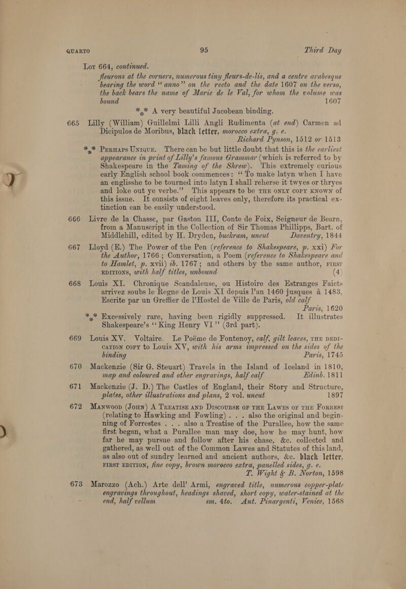 665 666 667 668 669 670 671 672 673 fleurons at the corners, numerous tiny fleurs-de-lis, and a centre arabesque bearing the word *‘anno”’ on the recto and the date 1607 on the verso, the back bears the name of Marie de le Val, for whom the volume was bound 1607 ** A very beautiful Jacobean binding. Lilly (William) Guillelmi Lilli Angli Rudimenta (at end) Carmen ad Dicipulos de Moribus, hlach letter, morocco extra, g. e. Richard Pynson, 1512 or 15138 appearance in print of Lilly’s famous Grammar (which is referred to by Shakespeare in the Zaming of the Shrew). This extremely curious early English school book commences: ‘‘ To make latyn when I have an englisshe to be tourned into latyn I shall reherse it twyes or thryes and loke out ye verbe.”’ This appears to be THE ONLY COPY KNOWN of this issue. It consists of eight leaves only, therefore its practical ex- tinction can be easily understood. Livre de la Chasse, par Gaston III, Conte de Foix, Seigneur de Bearn, from a Manuscript in the Collection of Sir Thomas Phillipps, Bart. of Middlehill, edited by H. Dryden, buckram, uncut Daventry, 1844 Lloyd (K.) The Power of the Pen (reference to Shakespeare, p. xxi) For the Author, 1766 ; Conversation, a Poem (reference to Shakespeare and to Hamlet, p. xvii) 1b. 1767; and others by the same author, Firs EDItIons, with half titles, unbound (4) Louis XI. Chronique Scandaleuse, ou Histoire des Estranges Faicts arrivez soubs le Regne de Louis XI depuis l’an 1460 jusques a 1483, Escrite par un Greffier de |’Hostel de Ville de Paris, old calf Paris, 1620 *,* Excessively rare, having been rigidly suppressed. It illustrates Shakespeare’s ‘‘ King Henry VI” (8rd part). Louis XV. Voltaire. Le Poéme de Fontenoy, calf, gilt leaves, tHE DEDI- cation copy to Louis XV, with his arms impressed on the sides of the binding Paris, 1745 Mackenzie (Sir G. Steuart) Travels in the Island of Iceland in 1810, map and coloured and other engravings, half calf Edinb. 1811 Mackenzie (J. D.) The Castles of England, their Story and Structure, plates, other illustrations and plans, 2 vol. uncut 1897 Manwoop (Joun) A Treatise and Discoursk oF THE Lawes oF THE ForREStT (relating to Hawking and Fowling). . . also the original and begin- ning of Forrestes . . . also a Treatise of the Purallee, how the same first began, what a Purallee man may doe, how he may hunt, how far he may pursue and follow after his chase, &amp;c. collected and gathered, as well out of the Common Lawes and Statutes of this land, as also out of sundry learned and ancient authors, &amp;c. black letter, FIRST EDITION, fine copy, brown morocco extra, panelled sides, g. e. T. Wight &amp; B. Norton, 1598 Marozzo (Ach.) Arte dell’ Armi, engraved title, numerous copper-plate engravings throughout, headings shaved, short copy, water-stained at the end, half vellum sm. 4to, Ant. Pinargenti, Venice, 1568