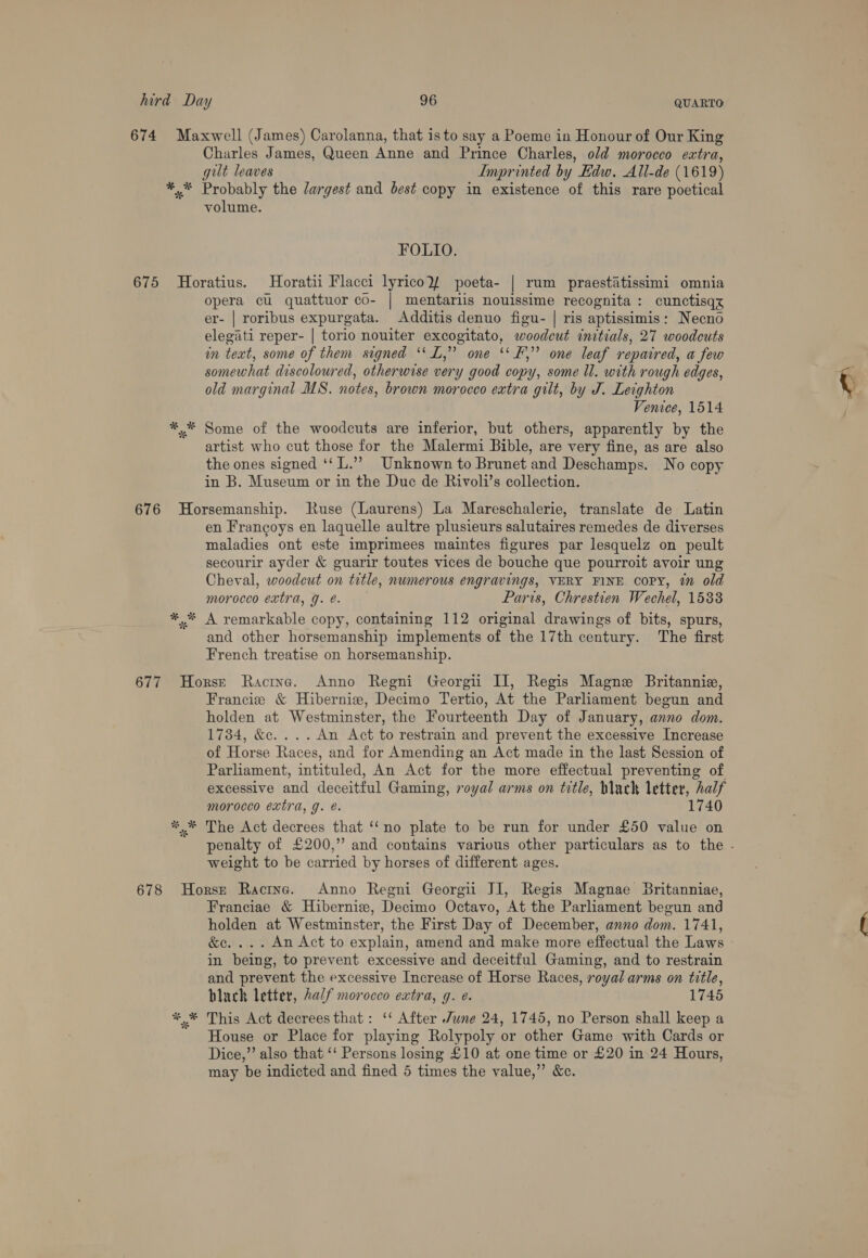 Charles James, Queen Anne and Prince Charles, old morocco extra, gilt leaves Imprinted by Edw. All-de (1619) *,* Probably the Jargest and best copy in existence of this rare poetical volume. FOLIO. 675 Horatius. Horatii Flacci lyricolf poeta- | rum praestiatissimi omnia opera cu quattuor co- | mentariis nouissime recognita : cunctisqy er- | roribus expurgata. Additis denuo figu- | ris aptissimis: Necno elegati reper- | torio nouiter excogitato, woodout initials, 27 woodcuts mn fect, some of them signed ‘‘L,” one ‘‘F,” one leaf repaired, a few somewhat discoloured, otherwise very good copy, some ll. with rough edges, old marginal MS. notes, brown morocco extra gilt, by J. Leighton Venice, 1514 artist who cut those for the Malermi Bible, are very fine, as are also the ones signed ‘‘ L.”?” Unknown to Brunet and Deschamps. No copy in B. Museum or in the Due de Rivoli’s collection. * * en Francoys en laquelle aultre plusieurs salutaires remedes de diverses maladies ont este imprimees maintes figures par lesquelz on peult secourir ayder &amp; guarir toutes vices de bouche que pourroit avoir ung Cheval, woodeut on title, numerous engravings, VERY FINE Copy, 7 old morocco extra, J. é. Paris, Chrestien Wechel, 1533 A remarkable copy, containing 112 original drawings of bits, spurs, and other horsemanship implements of the 17th century. The first French treatise on horsemanship. * * % Francie &amp; Hibernie, Decimo Tertio, At the Parliament begun and holden at Westminster, the Fourteenth Day of January, anno dom. 1734, &amp;c....An Act to restrain and prevent the excessive Increase of Horse Races, and for Amending an Act made in the last Session of Parliament, intituled, An Act for the more effectual preventing of excessive ntl Heed! Gaming, royal arms on title, Wack letter, half morocco extra, g. é. 1740 The Act decrees that ‘‘no plate to be run for under £50 value on weight to be carried by horses of different ages. Franciae &amp; Hiberniee, Decimo Octavo, At the Parliament begun and holden at Westminster, the First Day of December, anno dom. 1741, &amp;e.... An Act to explain, amend and make more effectual the Laws in being, to prevent excessive and deceitful Gaming, and to restrain and prevent the excessive Increase of Horse Races, royal arms on title, black letter, 2al/f morocco extra, g. e. 1745 This Act decrees that: ‘ After June 24, 1745, no Person shall keep a House or Place for playing Rolypoly or other Game with Cards or Dice,” also that ‘‘ Persons losing £10 at one time or £20 in 24 Hours, may be indicted and fined 5 times the value,” &amp;c.