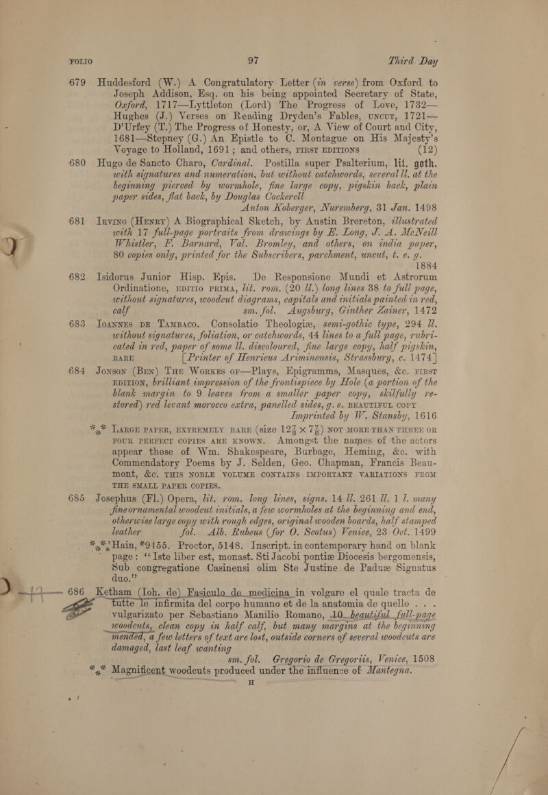 679 Huddesford (W.) A Congratulatory Letter (in verse) from Oxford to Joseph Addison, Esq. on his being appointed Secretary of State, Oxford, 1717—Lyttleton (Lord) The Progress of Love, 1732— Hughes (J.) Verses on Reading Dryden’s Fables, uncur, 1721— : D’Urfey (T.) The Progress of Honesty, or, A View of Court and City, 1681—Stepney (G.) An Epistle to C. Montague on His Majesty’s Voyage to Holland, 1691; and others, First EDITIONS (12) 680 Hugo de Sancto Charo, Cardinal. Postilla super Psalterium, lil. goth, with signatures and numeration, but without catchwords, several ll, at the beginning pierced by wormhole, fine large copy, pigskin back, plain paper sides, flat back, by Douglas Cockerell Anton Koberger, Nuremberg, 31 Jan. 1498 681 Irvine (Henry) A Biographical Sketch, by Austin Brereton, ¢/lustrated with 17 full-page portraits from drawings by EL. Long, J. A. McNeill J a Whistler, I. Barnard, Val. Bromley, and others, on india paper, ‘A 80 copies only, printed for the Subscribers, parchment, uncut, t. e. g. | 1884 682 Isidorus Junior Hisp. Epis. De Responsione Mundi et Astrorum Ordinatione, EpITIo prima, lit. rom. (20 Ul.) long lines 38 to full page, without signatures, woodcut diagrams, capitals and initials painted in red, calf sm. fol. Augsburg, Gunther Zainer, 1472 683 Joannes DE Tampaco. Consolatio Theologie, semi-gothie type, 294 WU. without signatures, foliation, or catchwords, 44 lines to a full page, rubri- cated in red, paper of some ll. discoloured, fine large copy, half pigskin, RARE [Printer of Henricus Ariminensis, Strassburg, c. 1474 | 684 Jonson (Ben) THe Worxes or—Plays, Epigramms, Masques, &amp;c. First EDITION, braliiant impression of the frontispiece by Hole (a portion of the blank margin to 9 leaves from a smaller paper copy, skilfully re- stored) red levant morocco extra, panelled sides, g. @. BEAUTIFUL COPY Imprinted by W. Stansby, 1616 ** LARGE PAPER, EXTREMELY RARE (size 12% x 72) NOT MORE THAN THREE OR FOUR PERFECT COPIES ARE KNowN. Amongst the names of the actors appear those of Wm. Shakespeare, Burbage, Heming, &amp;c. with Commendatory Poems by J. Selden, Geo. Chapman, Francis Beau- mont, &amp;c. THIS NOBLE VOLUME CONTAINS IMPORTANT VARIATIONS FROM THE SMALL PAPER COPIES. ; 685 Josephus (Fl.) Opera, lit. rom. long lines, signs. 14 Ul. 261 Ul. 1 1. many Jine ornamental woodcut initials, a few wormholes at the beginning and end, otherwise large copy with rough edges, original wooden boards, half stamped leather fol. Alb. Rubeus (for O. Scotus) Venice, 23 Oct. 1499 *%* Hain, *9455. Proctor, 5148. Inscript. in contemporary hand on blank ' page: ‘‘Iste liber est, monast. Sti Jacobi pontie Diocesis bergomensis, Sub congregatione Casinensi olim Ste Justine de Padue Signatus . RE utte le infirmita del corpo humano et de la anatomia de quello . . . vulgarizato per Sebastiano Manilio Romano, .10_ beautiful..full-page _ woodcuts, clean copy in half calf, but many margins at the beginning mended, a few letters of text are lost, outside corners of several woodcuts are damaged, last leaf wanting sm. fol. Gregorio de Gregorwis, Venice, 1508 *,.* Magnificent woodcuts produced under the influence of Mantegna. Sita ig el a duo.”