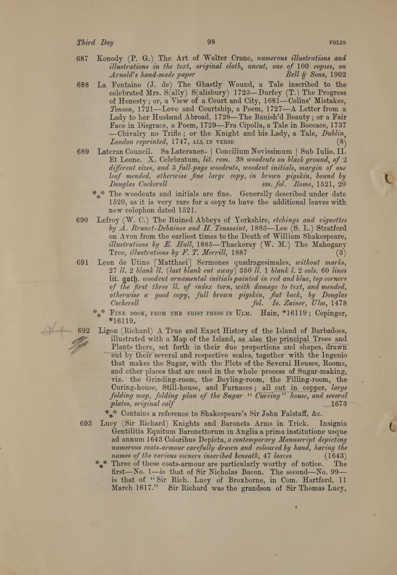 allustrations in the text, original cloth, uncut, one of 100 copres, on Arnold’s hand-made paper Bell &amp; Sons, 1902 celebrated Mrs. S(ally) S(alisbury) 1723—Durfey (T.) The Progress of Honesty ; or, a View of a Court and City, 1681—Colins’ Mistakes, Tonson, 1721—Love and Courtship, a Poem, 1727—A Letter from a Lady to her Husband Abroad, 1728—The Banish’d Beauty ; or a Fair Face in Disgrace, a Poem, 1729—Fra Cipolla, a Tale in Boccace, 1737 —Chivalry no Trifle; or the Knight and his Lady, a Tale, Dublin, London reprinted, 1747, ALL IN VERSE (8) Et Leone. X. Celebratum, lit. rom. 38 woodcuts on black ground, of 2 different sizes, and 3 full-page woodcuts, woodcut initials, margin of one leaf mended, otherwise fine large copy, in brown pigskin, bound by Douglas Cockerell sm. fol. Rome, 1521, 20 The woodcuts and initials are fine. Generally described under date 1520, as it is very rare for a copy to have the additional leaves with new colophon dated 1521. 691 by A. Brunet-Debaines and H. Toussaint, 1883—Lee (S. L.) Stratford on Avon from the earliest times to the Death of William Shakespeare, ellustrations by EH. Hull, 1885—Thackeray (W. M.) The Mahogany Tree, tdlustrations by F. T. Merrill, 1887 (3) 27 Ul. 2 blank WU. (last blank cut away) 350 Ul. 1 blank 1. 2 cols. 60 lines ltt. goth. woodcut ornamental initials painted in red and blue, top corners of the first three ll. of index torn, with damage to text, and mended, otherwise a good copy, full brown pigskin, flat back, by Douglas Cockerell fol. Lo. Zainer, Ulm, 1478 *16119, illustrated with a Map of the Island, as also the principal Trees and Plants there, set forth in their due proportions and shapes, drawn out by their several and respective scales, together with the Ingenio that makes the Sugar, with the Plots of the Several Houses, Rooms, and other places that are used in the whole process of Sugar-making, viz. the Grinding-room, the Boyling-room, the Filling-room, the Curing-house, Still-house, and Furnaces; all cut in copper, large folding map, folding plan of the Sugar ‘* Cureing”’ house, and several plates, original calf ; 1673 Gentilitia Equitum Baronettorum in Anglia a prima institutione usque ad annum 1648 Coloribus Depicta, a contemporary Manuscript depicting numerous coats-armour carefully drawn and coloured by hand, having the names of the various owners inscribed beneath, 47 leaves (1643) first—No. 1—is that of Sir Nicholas Bacon. The second—No. 99— is that of “Sir Rich. Lucy of Broxborne, in Com. Hartford, 11 March 1617.” Sir Richard was the grandson of Sir Thomas Lucy, r°