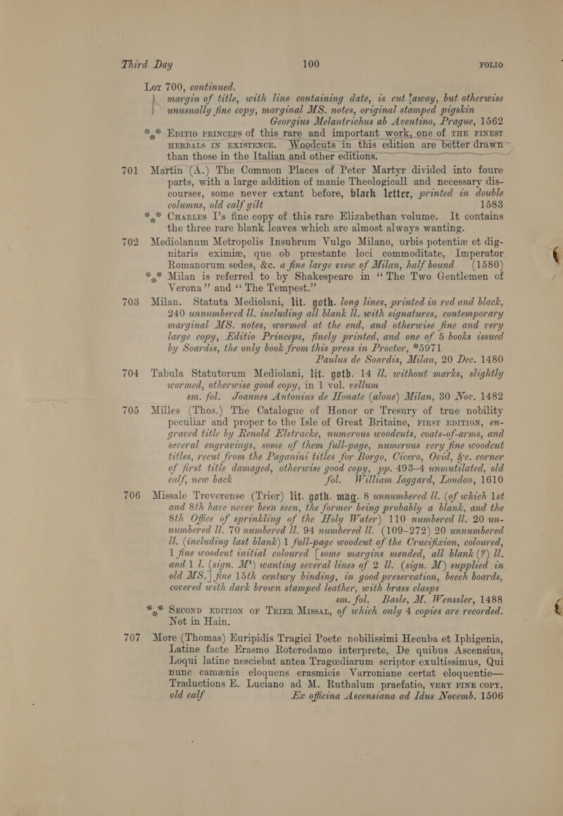Lor 700, continued. \ margin of title, with line containing date, is cut laway, but otherwise | unusually fine copy, marginal MS. notes, original stamped pigskin Georgius Melantrichus ab Aventino, Prague, 1562 ** Eprrio princers of this rare and important work, one of THE FINEST HERBALS IN EXISTENCE. _Woodcuts in this edition are better drawn than those in the Italian and other editions. i lt 701 Martin (A.) The Common Places of Peter Martyr divided into foure parts, with a large addition of manie Theologicall and necessary dis- courses, some never extant before, black letter, printed in double columns, old calf gilt 1583 *,.* Caartes I’s fine copy of this rare Elizabethan volume. It contains the three rare blank leaves which are aimost always wanting. 702 Mediolanum Metropolis Insubrum Vulgo Milano, urbis potentie et dig- nitaris eximigz, que ob prestante loci commoditate, Imperator Romanorum sedes, &amp;c. a fine large view of Milan, half bound (1580) *.* Milan is referred to by Shakespeare in ‘‘ The Two Gentlemen of Verona ’”’ and ‘‘ The Tempest.” 703 Milan. Statuta Mediolani, lit. goth. long lines, printed in red and black, 240 unnumbered ll. including all blank ll. with signatures, contemporary marginal MS. notes, wormed at the end, and otherwise fine and very large copy, Editio Princeps, finely printed, and one of 5 books issued by Soardis, the only book from this press in Proctor, *5971 Paulus de Soardis, Milan, 20 Dec. 1480 704 Tabula Statutorum Mediolani, lit. goth. 14 7. without marks, slightly wormed, otherwise good copy, in 1 vol. vellum sm. fol. Joannes Antonius de Honate (alone) Milan, 30 Nov. 1482 705 Milles (Thos.) The Catalogue of Honor or Tresury of true nobility peculiar and proper to the Isle of Great Britaine, Frrst EDITION, en- graved title by Renold Kilstracke, numerous woodcuts, coats-of-arms, and several engravings, some of them full-page, numerous very fine woodcut titles, recut from the Paganini titles for Borgo, Cicero, Ovid, &amp;¢. corner of first title damaged, otherwise good copy, pp. 493-4 unmutilated, old calf, new back fol. Wiatlham Laggard, London, 1610 706 Missale Treverense (Trier) lit. goth. mag. 8 wanumbered Ul. (of which 1st and 8th have never been seen, the former being probably a blank, and the 8th Office of sprinkling of the Holy Water) 110 numbered Ul. 20 un- numbered ll. 70 numbered ll. 94 numbered Il. (109-272) 20 unnumbered il. (including last blank) 1 full-page woodcut of the Crucifixion, coloured, 1 fine woodcut initial coloured | some margins mended, all blank (2) 11. and 1 1. (sign. M*) wanting several lines of 2 Ul. (sign. I) supplied in old MS. | fine 15th century binding, in good preservation, beech boards, covered with dark brown stamped leather, with brass clasps sm. fol. Basle, M. Wenssler, 1488 ** SECOND EDITION oF Trier Missaz, of which only 4 copies are recorded. Not in Hain. 707 More (Thomas) Euripidis Tragici Poete nobilissimi Hecuba et Iphigenia, Latine facte Erasmo Roterodamo interprete, De quibus Ascensius, Loqui latine nesciebat antea Tragcediarum scriptor exultissimus, Qui nunc camenis eloquens erasmicis Varroniane certat eloquentie— Traductions EK. Luciano ad M. Ruthalum praefatio, very FINE COPY, old calf Lx officona Ascensiana ad Idus Novemb. 1506