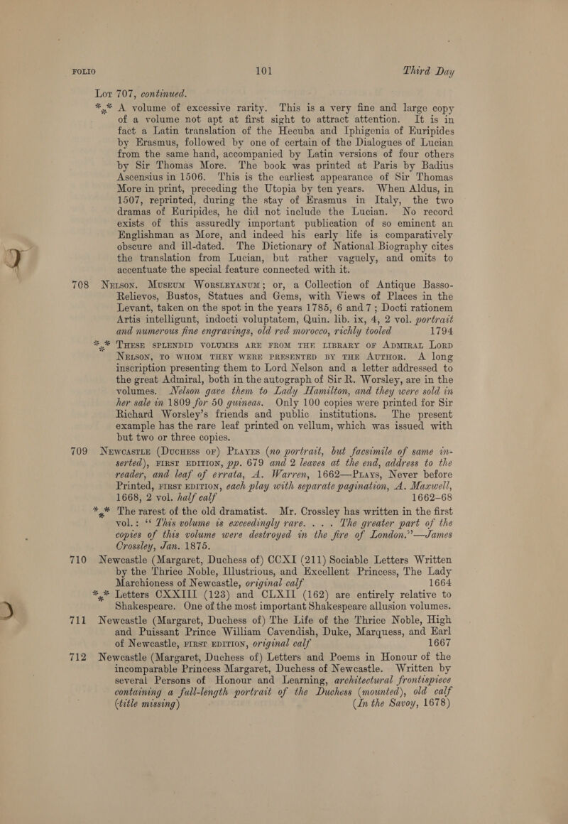 Lor 707, continued. *.* A volume of excessive rarity. This is a very fine and large copy of a volume not apt at first sight to attract attention. It is in fact a Latin translation of the Hecuba and Iphigenia of Euripides by Erasmus, followed by one of certain of the Dialogues of Lucian from the same hand, accompanied by Latin versions of four others by Sir Thomas More. The book was printed at Paris by Badius Ascensius in 1506. This is the earliest appearance of Sir Thomas More in print, preceding the Utopia by ten years. When Aldus, in 1507, reprinted, during the stay of Erasmus in Italy, the two dramas of Kuripides, he did not include the Lucian. No record exists of this assuredly important publication of so eminent an Englishman as More, and indeed his early life is comparatively obscure and ill-dated. The Dictionary of National Biography cites the translation from Lucian, but rather vaguely, and omits to accentuate the special feature connected with it. 708 Nerson. Museum Worstryanum; or, a Collection of Antique Basso- Relievos, Bustos, Statues and Gems, with Views of Places in the Levant, taken on the spot in the years 1785, 6 and7; Docti rationem Artis intelligunt, indocti voluptatem, Quin. lib. ix, 4, 2 vol. portrait and numerous fine engravings, old red morocco, richly tooled 1794 *,* THESE SPLENDID VOLUMES ARE FROM THR LIBRARY OF ADMIRAL LorpD NELson, TO WHOM THEY WERE PRESENTED BY THE AUTHOR. A long inscription presenting them to Lord Nelson and a letter addressed to the great Admiral, both in the autograph of Sir R. Worsley, are in the volumes. Velson gave them to Lady Hamilton, and they were sold in her sale in 1809 for 50 guineas. Only 100 copies were printed for Sir Richard Worsley’s friends and public institutions. The present example has the rare leaf printed on vellum, which was issued with but two or three copies. 709 Newoeastry (Ducuuss oF) Prarus (no portrait, but facsimile of same in- serted), FIRST EDITION, pp. 679 and 2 leaves at the end, address to the reader, and leaf of errata, A. Warren, 1662—Puays, Never before Printed, rrrsr epITIon, cach play with separate pagination, A. Maxwell, 1668, 2 vol. half calf 1662-68 *,* The rarest of the old dramatist. Mr. Crossley has written in the first vol.: ‘* This volume is exceedingly rare. . . . The greater part of the copies of this volume were destroyed in the fire of London.””—James Crossley, Jan. 1875. 710 Newcastle (Margaret, Duchess of) CCXI (211) Sociable Letters Written by the Thrice Noble, Illustrious, and Excellent Princess, The Lady Marchioness of Newcastle, original calf 1664 ** Letters CXXIII (128) and CLXII (162) are entirely relative to Shakespeare. One of the most important Shakespeare allusion volumes. 711 Neweastle (Margaret, Duchess of) The Life of the Thrice Noble, High and Puissant Prince William Cavendish, Duke, Marquess, and Earl of Newcastle, rrrst EDITION, original calf 1667 712 Newcastle (Margaret, Duchess of) Letters and Poems in Honour of the incomparable Princess Margaret, Duchess of Newcastle. Written by several Persons of Honour and Learning, architectural frontispiece containing a full-length portrait of the Duchess (mounted), old calf (title missing) (In the Savoy, 1678)