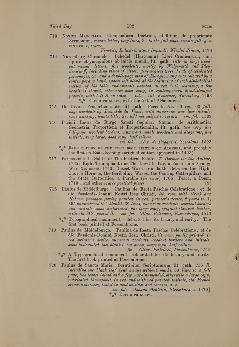 718 Nonrus Marcertus. Compendiosa Doctrina, ad filium de proprietate Sermonum, roman letter, long lines, 34 to the full page, russia gilt, g. e. FINE COPY, scarce Venetus, Industria atque impendio Nicolai Jenson, 1476 714 Nuremberg Chronicle. Schedel (Hartmann) Libri Cronicarum, cum figuris et ymaginibus ab inicio mundi, lit, goth, title in large wood- cut missal letters, fine woodcuts, mostly by Wolgemuth and Pley- denwurff, including views of cities, genealogical trees, heads of celebrated personages, 5c. and a double-page map of Europe, many cuts coloured by a contemporary hand, spaces left blank at the beginning of each alphabetical section of the table, and initials painted in red, 6 ll. wanting, a few headlines shaved, otherwise good copy, in contemporary blind-stamped pigskin, with LH.S. on sides fol. Ant. Koberger, Nuremberg, 1493 *,* Eprrio PRINCEPS, with the 5 11. of ‘‘ Samarcia.” 715 De Divina Proportione, &amp;c. lit, goth.—Paccioli, &amp;c.—Burgo, 63 full- page woodcuts by Leonardo da Vine, with numerous fine lace initials, some wanting, wants title, Sc. sold not subject to return sm. fol. 1509 716 Pacioli Lucas de Burgo Sancti Sepulecri Summa de Arithmetica Geometria, Proportiona et Proportionalita, lit. goth. two very fine full-page woodcut borders, numerous small woodcuts and diagrams, fine initials, very large, good copy, half vellum sm. fol. Alex. de Paganini, Toscolano, 1523 *,.* RARE EDITION OF THE FIRST BOOK PRINTED ON ALGEBRA, and probably the first on Book-keeping (original edition appeared in 1493). 717. Parnassus to be Sold: or The Poetical Estate, 7. Dormer for the Author, 1735; Right Triumphant: or The Devil to Pay, a Poem on a Strange War, &amp;c. uncut, 1742; Insect War: or a Battle Between the High- Church Hornets, the Scribbling Wasps, the Canting Catterpillars, and the State Butterflies, a Parable (in verse) 1706; Peace, a Poem, 1713; and other scarce poetical preces (9) 718 Paulus de Middelburgo. Paulina de Recta Pasche Celebratione: et de die Passionis-Domini Nostri Jesu Christi, lt. rom. with Greek and Hebrew passages partly printed in red, printer’s device, 2 parts in 1, 395 unnumbered Ul. 1 blank 1. 39 lines, numerous woodcuts, woodcut borders and initials, some historiated, fine large copy, original stamped leather, with old MS. pasted ll. sm. fol. Ottav. Pettruccr, Fossombrone, 1518 *.* Typographical monument, celebrated for its beauty and rarity. The first book printed at Fossombrone. 719 Paulus de Middelburgo. Paulina de Recta Paschze Celebratione: et de die Passionis-Domini Nostri Iesu Christi, lit. rom. partly printed in red, printer’s device, numerous woodcuts, woodcut borders and initrals, some historiated, last blank l. cut away, large copy, half vellum fol. Ottav. Pettrucei, Fossombrone, 1513 *,* A Typographical monument, celebrated for its beauty and rarity. The first book printed at Fossombrone. 720 Paulus de Sancta Maria. Scrutinium Scripturarum, lit. goth. 216 77. including one blank leaf (cut away) without marks, 39 lines to a full page, two leaves inlaid and a few margins mended, otherwise a large copy, rubricated throughout in red and with red painted initials, old French ervmson morocco, tooled in gold on sides and corners, g. ¢. sm. fol. [Johann Mentelin, Strassburg, c. 1470 | *,* EDITIO PRINCEPS.