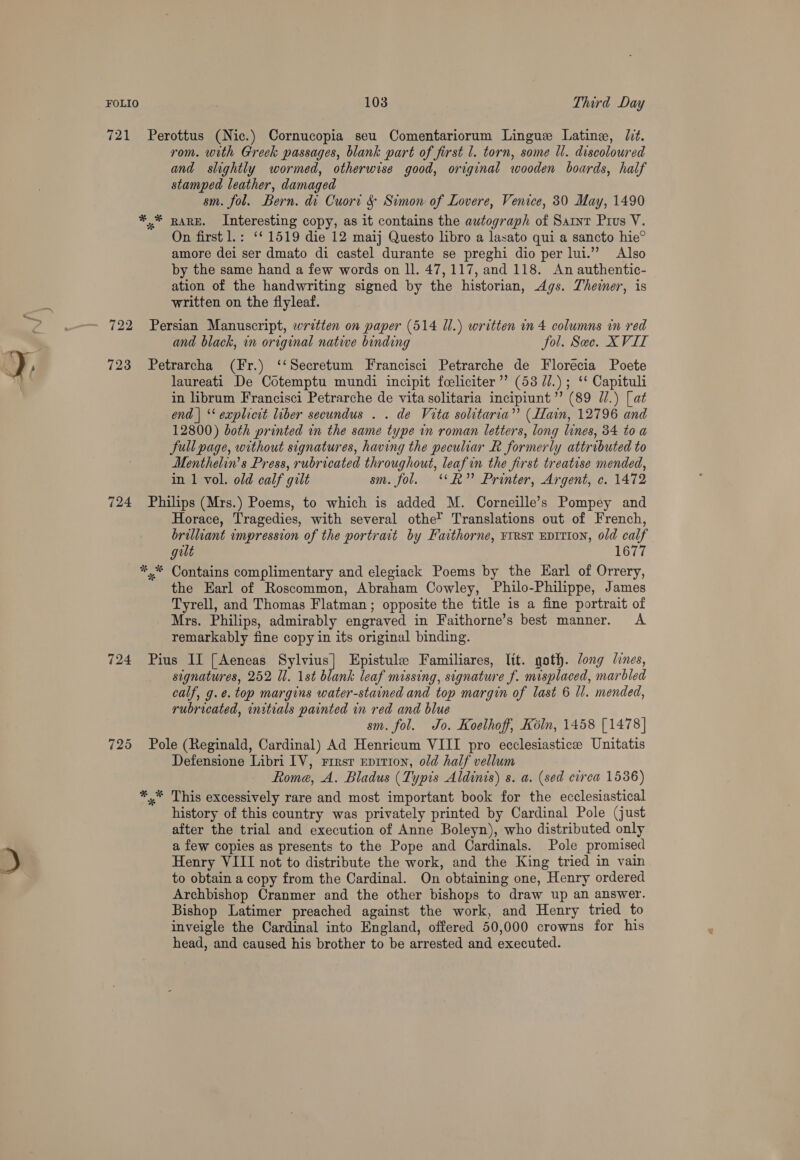 721 Perottus (Nic.) Cornucopia seu Comentariorum Lingue Latine, Ut. rom. with Greek passages, blank part of first 1. torn, some Ul. discoloured and slightly wormed, otherwise good, original wooden boards, half stamped leather, damaged sm. fol. Bern. di Cuort &amp; Simon of Lovere, Venice, 30 May, 1490 *.* RARE. Interesting copy, as it contains the autograph of Saint Pius V. On first l.: ‘* 1519 die 12 maij Questo libro a lasato qui a sancto hie® amore dei ser dmato di castel durante se preghi dio per lui.”’ Also by the same hand a few words on ll. 47, 117, and 118. An authentic- ation of the handwriting signed by the historian, Ags. Theiner, is written on the flyleaf. 722 Persian Manuscript, written on paper (514 Ul.) written in 4 columns in red and black, in original native binding fol. See. XVII oy, 723 Petrarcha (Fr.) ‘‘Secretum Francisci Petrarche de Florecia Poete W laureati De Cotemptu mundi incipit foeliciter”’ (53 71.) ; ‘* Capituli in librum Francisci Petrarche de vita solitaria incipiunt’’ (89 77.) [at end | ‘‘ explicit liber secundus . . de Vita solitaria”’ (Hain, 12796 and 12800) both printed in the same type in roman letters, long lines, 34 to a full page, without signatures, having the peculiar R formerly attributed to Menthelin’s Press, rubricated throughout, leaf in the first treatise mended, in 1 vol. old calf gilt sm. fol. ‘‘h” Printer, Argent, c. 1472 724 Philips (Mrs.) Poems, to which is added M. Corneille’s Pompey and Horace, Tragedies, with several othe’ Translations out of French, brilliant impression of the portrait by Faithorne, ¥rrst EpItION, old calf gult 1677 *,* Contains complimentary and elegiack Poems by the Earl of Orrery, the Earl of Roscommon, Abraham Cowley, Philo-Philippe, James Tyrell, and Thomas Flatman; opposite the title is a fine portrait of Mrs. Philips, admirably engraved in Faithorne’s best manner. A remarkably fine copy in its original binding. 724 Pius II [Aeneas py aus Epistule Familiares, lit. goth. Jong lines, signatures, 252 Il. 1st blank leaf missing, signature f. misplaced, marbled calf, g.e. top margins water-stained and top margin of last 6 ll. mended, rubricated, initials painted in red and blue sm. fol. Jo. Koelhoff, Koln, 1458 [1478] 725 Pole (Reginald, Cardinal) Ad Henricum VIII pro ecclesiastice Unitatis Defensione Libri IV, rrrsr Eprrion, old half vellum Rome, A. Bladus (Typis Aldinis) s. a. (sed ctrea 1536) *,* This excessively rare and most important book for the ecclesiastical history of this country was privately printed by Cardinal Pole (just after the trial and execution of Anne Boleyn), who distributed only ! a few copies as presents to the Pope and Cardinals. Pole promised % Henry VIII not to distribute the work, and the King tried in vain to obtain a copy from the Cardinal. On obtaining one, Henry ordered Archbishop Cranmer and the other bishops to draw up an answer. Bishop Latimer preached against the work, and Henry tried to inveigle the Cardinal into England, offered 50,000 crowns for his head, and caused his brother to be arrested and executed.