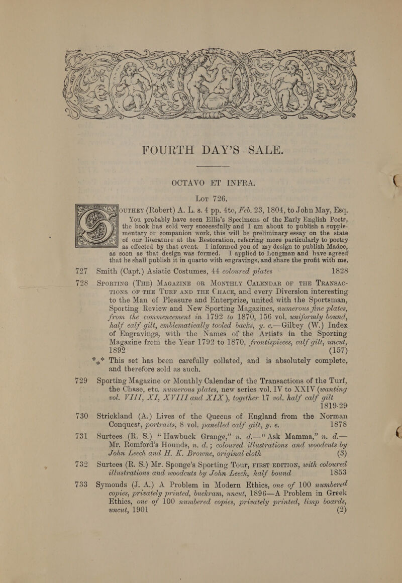  FOURTH DAY’S. SALE. OCTAVO ET INFRA. Lot 726. You probably have seen Ellis’s Specimens of the Early English Poets, *| the book has sold very successfully and I am about to publish a supple- ry) i) mentary or companion work, this will be preliminary essay on the state —= AS of our literature at the Restoration, referring more particularly to poetry === as effected by that event. I informed you of my design to publish Madoc, as soon as that design was formed. I applied to Longman and have agreed that he shall publish it in quarto with engravings, and share the profit with me. Smith (Capt.) Asiatic Costumes, 44 colowred plates 1828 7 728 Sportine (Tue) Macazinz on MontTuty CALENDAR OF THE TRANSAC- TIONS OF THE TURF AND THE CHAcgE, and every Diversion interesting to the Man of Pleasure and Enterprize, united with the Sportsman, Sporting Review and New Sporting Magazines, numerous fine plates, from the commencement in 1792 to 1870, 156 vol. unzformly bound, half calf gilt, emblematically tooled backs, y. e—Gilbey (W.) Index of Engravings, with the Names of the Artists in the Sporting Magazine from the Year 1792 to 1870, frontispieces, calf gult, uncut, 1892 (157) *,* This set has been carefully collated, and is absolutely complete, and therefore sold as such,   729° Sporting Magazine or Monthly Calendar of the Transactions of the Turf, | the Chase, etc. nwmerous plates, new series vol. [V to XXLV (wanting vol. VIII, XI, XVIII and XIX ), together 17 vol. half calf gilt 1819-29 730 Strickland (A.) Lives of the Queens of England from the Norman Conquest, portraits, 8 vol. panelled calf gilt, y. e. 1878 731 Surtees (R. 8.) “Hawbuck Grange,” n. d.—“ Ask Mamma,” n. d.— Mr. Romford’s Hounds, xn. d.; colowred illustrations and woodcuts by John Leech and H. K. Browne, original cloth (3) 732 Surtees (R. S.) Mr. Sponge’s Sporting Tour, FIRST EDITION, with coloured allustrations and woodcuts by John Leech, half bound 1853 733 Symonds (J. A.) A Problem in Modern Ethics, one of 100 numbered copies, privately printed, buckram, uncut, 1896—A Problem in Greek Ethics, one of 100 numbered copies, privately printed, limp boards, uncut, 1901 (2)