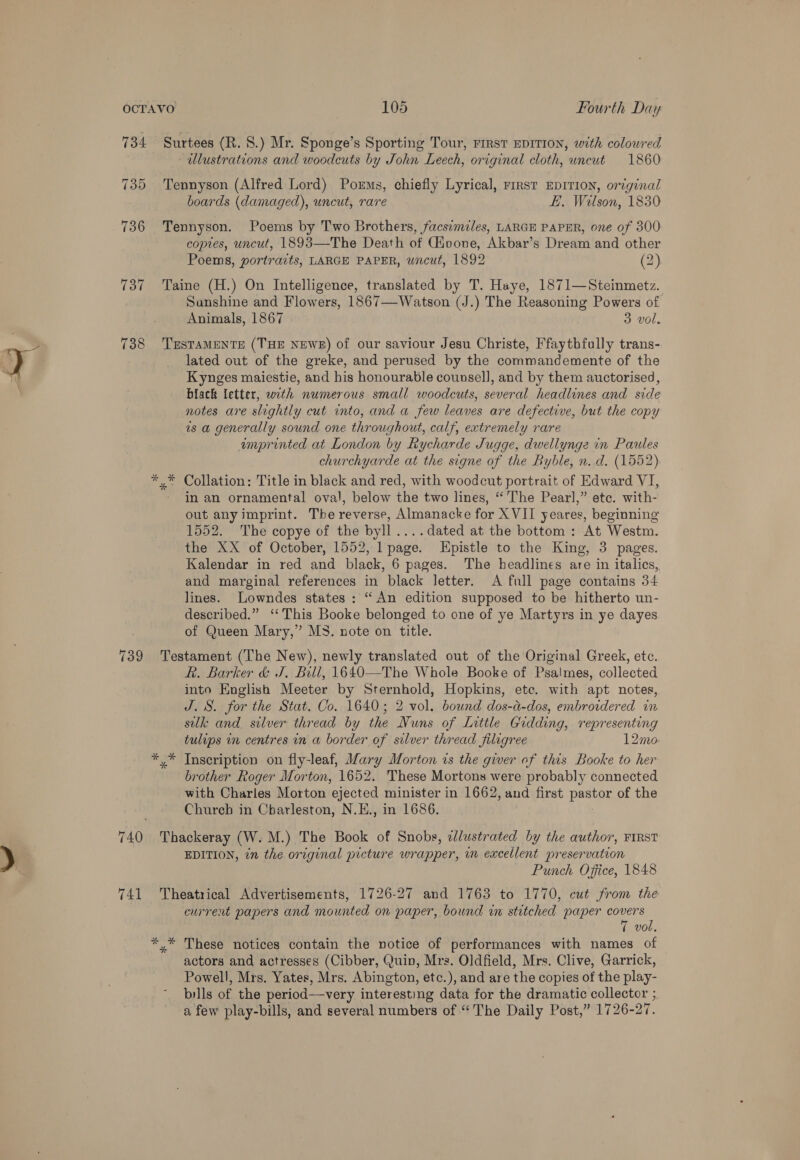 134 738 739 741 Surtees (R. 8.) Mr. Sponge’s Sporting Tour, FIRST EDITION, with coloured ulustrations and woodcuts by John Leech, original cloth, uncut 1860 Tennyson (Alfred Lord) Porms, chiefly Lyrical, rrrst EDITION, original boards (damaged), uncut, rare E. Wilson, 1830 Tennyson. Poems by Two Brothers, facsimiles, LARGE PAPER, one of 300 copies, uncut, 1893—The Death of Givone, Akbar’s Dream and other Poems, portraits, LARGE PAPER, uncut, 1892 (2) Taine (H.) On Intelligence, translated by T. Haye, 1871—Steinmetz. Sunshine and Flowers, 1867—Watson (J.) The Reasoning Powers of Animals, 1867 3 vol. TESTAMENTE (THE NEWE) of our saviour Jesu Christe, Ffaytbfully trans- lated out of the greke, and perused by the commandemente of the Kynges maiestie, and his honourable counsel], and by them auctorised, black letter, with numerous small woodcuts, several headlines and side notes are slightly cut into, and a few leaves are defective, but the copy ws a generally sound one throughout, calf, extremely rare unprinted at London by Rycharde Jugge, dwellynge in Paules churchyarde at the signe of the Byble, n.d. (1552) in an ornamental oval, below the two lines, ‘The Pearl,” ete. with- out any imprint. The reverse, Almanacke for XVII yeares, beginning 1552. The copye of the byll ....dated at the bottom: At Westm. the XX of October, 1552, 1 page. Hpistle to the King, 3 pages. Kalendar in red and black, 6 pages. The headlines are in italics, and marginal references in black letter. A full page contains 34 lines. Lowndes states : “An edition supposed to be hitherto un- described.” ‘‘ This Booke belonged to one of ye Martyrs in ye dayes of Queen Mary,” MS. note on title. Testament (The New), newly translated out of the Original Greek, etc. R. Barker &amp; J, Bill, 1640—The Whole Booke of Psa!mes, collected into English Meeter by Sternhold, Hopkins, ete. with apt notes, J. 8. for the Stat. Co. 1640; 2 vol. bound dos-a-dos, embroidered in silk and silver thread by the Nuns of Little Gidding, representing tulips in centres in a border of silver thread filigree 12mo y* Inscription on fly-leaf, Mary Morton is the giver of this Booke to her brother Roger Morton, 1652. These Mortons were probably connected with Charles Morton ‘ejected minister in 1662, and first Pa of the Chureb in Charleston, N.E., in 1686. Thackeray (W. M.) The Book of Snobs, ¢lustrated by the author, FIRST EDITION, in the original picture wrapper, in excellent preservation Punch Office, 1848 Theatrical Advertisements, 1726-27 and 1763 to 1770, cut from the current papers and mounted on paper, bound in stitched paper covers 7 vol. actors and actresses (Cibber, Quin, Mrs. Oldfield, Mrs. Clive, Garrick, Powell, Mrs. Yates, Mrs. Abington, etc.), and are the copies of the play- - pills of the period—very interesting data for the dramatic collector ; a few play-bills, and several numbers of “The Daily Post,” 1726- 27.
