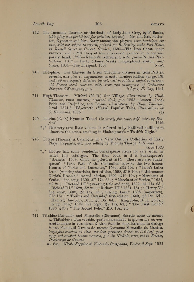 742 The Innocent Usurper, or the death of Lady Jane Grey, by F. Banks, (this play was prohibited for political reasons). Mr. and Mrs. Better- into, sold not subject to return, printed for R. Bentley at the Post House in Russell Street in Covent Garden, 1694—The Iron Chest, FIRST EDITION, and a MS. Copy of the suppressed preface in a contem- porary hand, 1796-—Kemble’s retirement, with portraits and cllus- trations, 1817 — Betty (Henry West) Biographical sketch, half bound, 1804—The Thespiad, 1809 5 vol. 743 Théophile. L-s CHuvres du Sieur Thévphile divisées en trois Parties, reveués, corrigées et augmentées en ceste derniére édition (as pp. 431 and 499 are slightly defective the vol. will be sold not subject to return), old French black morocco, with arms and monogram of Crémeaux Marquis @ Entragues, g. ¢. a Lyon, N. Gay, 1641 744 Hugh Thomson. Mitford (M. R.) Our Village, clustrations by Hugh Thomson, FIRST EDITION, original cloth, g. e. 1893—Austen (Jane) Pride and Prejudice, and Emma, dllustrations by Hugh Thomson, 2 vol. 1894-6—Kdgeworth (Maria) Popular Tales, illustrations by C. Hammond, 1895 (4) 745 Thorius (R. O.) Hymnus Tabasci (2m verse), fine copy, calf extra by Bed- ford 1626 *,* This very rare little volume is referred to by Halliwell-Phillipps to illustrate the actors smoking in Shakespeare’s “ Twelfth Night.” 746 Thorpe (Thomas) A Catalogue of a Very Curious Collection of Early Plays, Pageants, etc. now selling by Thomas Thorpe, half roan circa 1820 *,* Thorpe had some wonderful Shakespeare items for sale when he issued this catalogue. The first book in it is Shakespeare’s ‘“‘ Sonnets,” 1609, which he priced at £45. There are also Shake- speare’s “First Part of the Contention betwixt the two famous Houses of Yorke and Lancaster,” 1594, £52 10s. ; ‘“‘ Love’s Labor Lost” (wanting the title), first edition, 1598, £10 10s. ; ‘‘ Midsommer Night’s Dreame,” second edition, 1600, £10 103.; “‘ Merchant of Venice,” fine copy, 1600, £7 17s. 6d.; “ Merchant of Venice,” 1637, £2 2s.; “Richard ILI” (wanting title and end), 1602, £1 11s. 6d. ; “ Richard III,” 1629, £2 2s.; ‘‘ Richard III,” 1634, 18s. ; “‘ Henry V,” fine copy, 1608, £5 15s. 6d.; ‘‘King Lear,” 1608 (imperfect), £15 15s.; ‘‘ Troilus and Cressida,” first edition, 1609, £8 18s. 6d. ; “‘ Hamlet,” fine copy, 1611, £6 16s. 6d. ; ‘ King John, 1611, £6 6s. ; “King John,” 1622, fine copy, £2 12s. 6d.; “The First Folio,” 1623, £20 ; “The Second Folio,” £10 10s., ete. 747 Tibaldeo (Antonio) and Mozarello (Giovanne) Stantie noue de messer A. Thibaldeo: d’un vecchio, quale non amando in gioventu : su con- stretto amare in vecchiezza &amp; altre Stantie singularissime in dialogo &amp; una Fabula di Narciso de messer Giovanne Mozarello da Mantoa, large fine woodcut on trtle, woodcut printer’s device on last leaf, good copy, red crushed levant morocco, g. e. by Niedrée, rare, not in Brunet, Deschamps or G'raesse sm. 8vo. Nicolo Zoppino &amp; Vincentio Compagno, Venice, 2 Sept. 1522