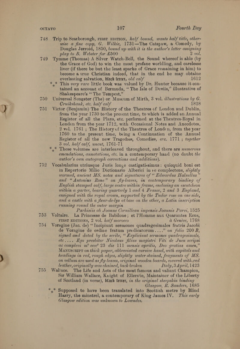 748 Trip to Scarborough, First EDITION, half bound, wants half tetle, other- wise a fine copy, G. Wilkie, 1731—The Catspaw, a Comedy, by Douglas Jerrold, 1850, bound up with it is the author’s letter assigning play to B. Webster for £500 2 vol. 749 Tymme (Thomas) A Silver Watch-Bell, the Sound whereof is able (by the Grace of God) to win the most profane worldling, and carelesse liver (if there be but the least sparke of Grace remaining in him) to become a true Christian indeed, that in the end he may obtaine everlasting salvation, black letter, old calf 1612 *,* This very rare little book was valued by Dr. Hunter because it con- tained an account of Bermuda, “ The Isle of Devils,” illustrative of Shakespeare’s ‘‘ The Tempest.” 750 Universal Songster (The) or Museum of Mirth, 3 vol. clustrations by G. Cruikshank, etc. half calf 1828 751 Victor (Benjamin) The History of the Theatres of London and Dublin, from the year 1730 tothe present time, to which is added an Annual Register of al] the Plays, etc. performed at the Theatres-Royal in Londen from the year 1712, with Occasional Notes and Anecdotes, 2 vol. 1761 ; The History of the Theatres of Londcn, from the year 1760 to the present time, being a Continuation of the Annual Register of all the new Tragedies, Comedies, etc. 1771 ; together 3 vol. half calf, uncut, 1761-71 *,* These vulumes are interleaved throughout, and there are numerous emendations, annotations, etc. in a contemporary hand (no doubt the author's own autograph corrections and additions). 752 Vocabularius utriusque Juris longe castigatissimus: quicquid boni est in Repertorio Milio Dictionario Alberici in se complectens, slightly wormed, ancient MS. notes and signatures of “ Edwardus Halsullus ” and “ Antonius Rone” on fly-leaves, in contemporary binding of English stamped calf, large centre within frame, enclosing an escutcheon within a garter, bearing quarterly 1 and 4 France, 2 and 3 England, ensigned with the royal crown, supported by the Tudor rose on one side, and a castle with a flewr-de-lys at base on the other, a Latin inscription running round the outer margin Parhisiis ab Joanne Cornilleau impensis Joannis Parvi, 1525 753 Voltaire. La Princesse de Babilone; et Homme aux Quarantes Ecus, FIRST EDITIONS, 2 vol. half morocco a Geneve, 1768 754 Voragine (Jac. de) “ Incipiunt sermones quadragesimales fratris Jacobi de Voragine de ordine fratum predicatorum....” on folio 200 B, segned and dated by the scribe, “* Expliciunt sermones quadragesimale, etc.... Hgo preshiter Nicolaus filius magistre Viti de Suen scripse ac complevi m® cccce® 23 die 111 mensis aprilis, Deo gratias amen,” Manvusorirt on thick paper, abbreviated cursive hand, with capitals and headings in red, rough edges,. slightly water-stained, fragments of MS. on vellum are used as fly-leaves, original wooden boards, covered with.red leather, originally was chained, back broken Italy, 3 Aprol, 1423 755 Wallace. The Life and Acts of the most famous and valiant Champion, Sir William Wallace, Kvight of Ellers!ie, Maintainer of the Liberty of Scotland (in verse), black letter, on the original sheepskin binding Glasgow, &amp;. Sanders, 1685 *,* Supposed to have been translated into Scottish metre by Blind Harry, the minstrel, a contemporary of King James IV. This early Glasgow edition was unknown to Lowndes,