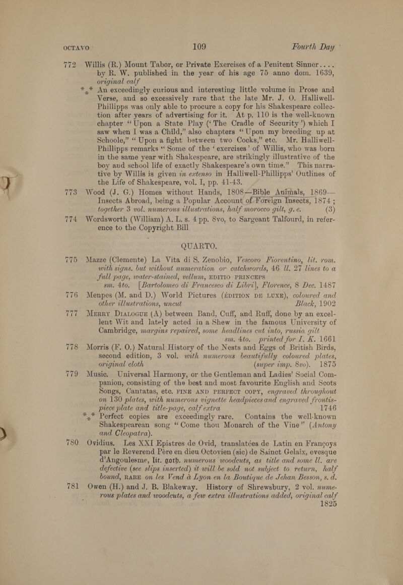 172 780 781 Willis (R.) Mount Tabor, or Private Exercises of a Penitent Sinner.... by R. W. published in the year of his age 75 anno dom. 1639, original calf ,* An exceedingly curious and interesting little volume in Prose and Verse, and so excessively rare that the late Mr. J. O. Halliwell- Phillipps was only able to procure a copy for his Shakespeare collec- tion after years of advertising for it. At p. 110 is the well-known chapter “Upon a State Play (‘The Cradle of Security’) which I saw when I was a Child,” also chapters ‘“‘ Upon my breeding up at Schoole,” “‘ Upon a fight between two Cocks,” etc. Mr. Halliwell- Phillipps remarks “‘ Some of the ‘ exercises’ of Willis, who was born in the same year with Shakespeare, are strikingly illustrative of the boy aud school life of exactly Shakespeare’s own time.” This narra- tive by Willis is given 7 extenso in Halliwell-Phillipps’ Outlines of the Life of Shakespeare, vol. I, pp. 41-43. Wood (J. G.) Homes without Hands, 1808—Bible Animals, 1869— Insects Abroad, being a Popular Account of Foreign: Insects, 1874 ; together 3 vol. nwmerous illustrations, half morocco gilt, g. e. (3) Wordsworth (William) A. L. s. 4 pp. 8vo, to Sargeant Talfourd, in refer- ence to the Copyright Bill QUARTO, Mazze (Clemente) La Vita diS. Zenobio, Vescovo Fiorentino, lit. rom. with signs. but without numeration or catchwords, 46 ll. 27 lines to a Full page, water-stained, vellum, EDITIO PRINCEPS sm. 4to. |Bartolomeo di Francesco di Libri), Florence, 8 Dec. 1487 Menpes (M. and D.) World Pictures (HpITION DE LUXE), coloured and other illustrations, uncut Black, 1902 Merry Drarocus (A) between Band, Cuff, and Ruff, done by an excel- lent Wit and lately acted in a Shew in the famous University of Cambridge, margins repavred, some headlines cut into, russia gilt sm. 4to. printed for I. K. 1661 Morris (I. O.) Natural History of the Nests and Eggs of British Birds, second edition, 3 vol. with numerous beautifully coloured plates, original cloth (super imp. 8vo). 1875 Music. Universal Harmony, or the Gentleman and Ladies’ Social Com- panion, consisting of the best and most favourite English and Scots Songs, Cantatas, etc. FINE AND PERFECT copy, engraved throughout on 130 plates, with numerous vignette headpieces and engraved frontis- prece plate and title-page, calf extra 1746 Shakespearean song “Come thou Monarch of the Vine” (Antony and Cleopatra). Ovidius. Les XXI Epistres de Ovid, translatées de Latin en Francoys par le Reverend Pére en dieu Octovien (sic) de Sainct Gelaix, evesque d’Angoulesme, lit. goth. numerous woodcuts, as title and some ll. are defective (see slips inserted) it will be sold not subject to return, half bound, RARE on les Vend a&amp; Lyon en la Boutique de Jehan Besson, s. d. Owen (H.) and J. B. Blakeway. History of Shrewsbury, 2 vol. nwme- rous plates and woodcuts, a few extra illustrations added, original calf 1825