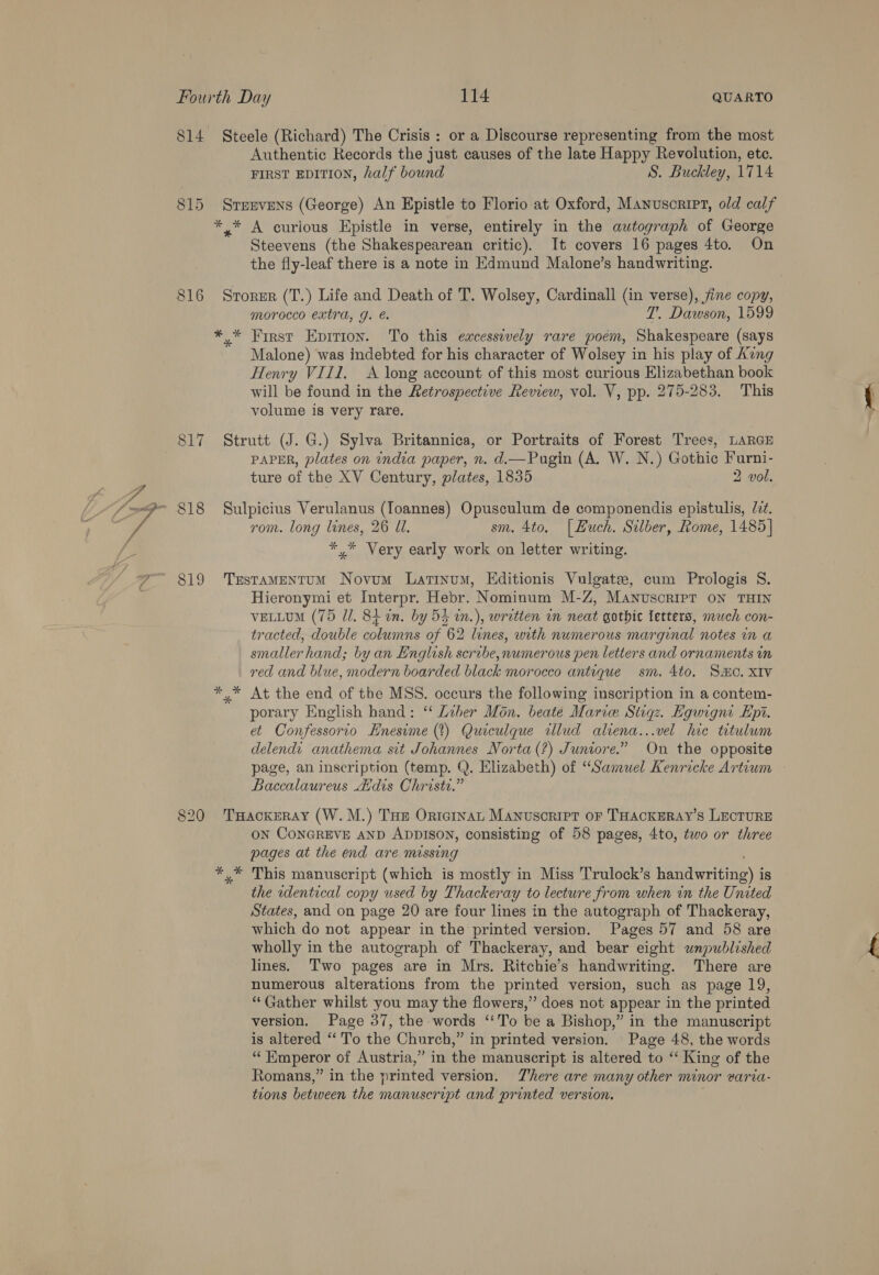 o 2) —— ~I 819 Authentic Records the just causes of the late Happy Revolution, ete. FIRST EDITION, half bound S. Buckley, 1714 Strevens (George) An Epistle to Florio at Oxford, Manuscript, old calf Steevens (the Shakespearean critic). It covers 16 pages 4to. On the fly-leaf there is a note in Edmund Malone’s handwriting. Storer (T.) Life and Death of T. Wolsey, Cardinall (in verse), fine copy, morocco extra, g. T. Dawson, 1599 Malone) was indebted for his character of Wolsey in his play of Kung Henry VIII. <A long account of this most curious Elizabethan book will be found in the Retrospective Review, vol. V, pp. 275-283. This volume is very rare. Strutt (J. G.) Sylva Britannica, or Portraits of Forest Trees, LARGE PAPER, plates on india paper, n. d.mPugin (A. W. N.) Gothic Furni- ture of the XV Century, plates, 1835 2 vol. Sulpicius Verulanus (Ioannes) Opusculum de componendis epistulis, Zz. rom. long lines, 26 Ul. sm. 4to. [Huch. Silber, Rome, 1485] *,* Very early work on letter writing. TrestTAMENTUM Novum Latinum, Editionis Vulgate, cum Prologis S. Hieronymi et Interpr. Hebr. Nominum M-Z, Manuscript ON THIN veLLuM (75 Ul. 8i in. by 54 in.), written in neat gothic letters, much con- tracted, double columns of 62 lines, with numerous marginal notes in a smaller hand; by an English scribe, numerous pen letters and ornaments in red and blue, modern boarded black morocco antique sm. 4to. SHO. XIV y* At the end of the MSS. occurs the following inscription in a contem- porary English hand: ‘“‘ Liber Mon. beate Marie Stiqz. Kgwigni Epi. et Confessorio Enesime (t) Quiculque wlud aliena...vel hic titulwm delendt anathema sit Johannes Norta(?) Juniore.” On the opposite page, an inscription (temp. Q. Elizabeth) of “Samuel Kenricke Artium Baccalaureus Adis Christi.” ON CONGREVE AND ADDISON, consisting of 58 pages, 4to, two or three pages at the end are missing the wdentical copy used by Thackeray to lecture from when in the United States, and on page 20 are four lines in the autograph of Thackeray, which do not appear in the printed version. Pages 57 and 58 are wholly in the autograph of Thackeray, and bear eight unpublished lines. Two pages are in Mrs. Ritchie's handwriting. There are numerous alterations from the printed version, such as page 19, “Gather whilst you may the flowers,” does not appear in the printed version. Page 37, the words “To bea Bishop,” in the manuscript is altered “To the Church,” in printed version. - Page 48, the words i Emperor of Austria,” in the manuscript is altered to ‘‘ King of the Romans,” in the nrinted version. There are many other minor varia- trons between the en a and printed version.