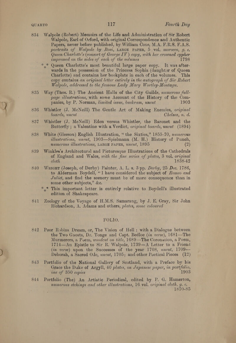 834 835 841 842 843 844 Walpole (Robert) Memoirs of the Life and Administration of Sir Robert Walpole, Earl of Orford, with original Correspondence and Authentic Papers, never before published, by William Coxe, M.A. F.R.S. F.A.S. portraits of Walpole by Bovi, LARGE PAPER, 5 vol. morocco, g. ¢ Queen Charlotte's (consort of George IV ) copy, with her crowned cypher empressed on the sides of each of the volumes 1798 wards in the possession of the Princess Sophia (daughter of Queen Charlotte) and contains her bookplate in each of the volumes. This copy contalos an original letter entrrely in the autograph of Sir Robert Walpole, addressed to the famous Lady Mary Wortley-Montagu. Way (Thos. R.) The Ancient Halls of the City Guilds, numerous full- page ulustrations, with some Account of the History of the Com- panies, by P. Norman, lemited issue, buckram, uncut 1903 Whistler (J. McNeill) The Gentle Art of Making Enemies, original boards, uncut Chelsea, n. d. Whistler (J. McNeill) Eden versus Whistler, the Baronet and the Butterfly ; a Valentine with a Verdict, original boards, uncut (1894) White (Gleeson) English Illustration, ‘‘ the Sixties,” 1855-70, numerous ulustrations, uncut, 1903—Spielmann (M. H.) History of Punch, numerous illustrations, LARGE PAPER, uncut, 1895 (2) Winkles’s Architectural and Picturesque Illustrations of the Cathedrals of England and Wales, wrth the fine series of plates, 3 vol. original cloth 1838-42 Wriceut (Joseph, of Derby) Painter, A. L. s. 3 pp. Derby, 25 Dec. 1786, to Alderman Boydell, ‘‘I have considered the subject of Romeo and Julcet, and find the scenery must be of more consequence than in some other subjects,” &amp;e. edition of Shakespeare. Zoology of the Voyage of H.M.S. Samarang, by J. EH. Gray, Sir John Richardson, A. Adams and others, plates, some coloured FOLIO. Poor R»bins Dream, or, The Vision of Hell: with a Dialogue between the Two Goosts, Dr. Tonge and Capt. Bedloe (in verse), 1681—The Murmerers, a Pvem, woodcut on title, 1689—The Coronation, a Poem, 1714—An Epistle to Sir R. Walpole, 1739—A Letter to a Friend (in verse) upon the Successes of the year 1708, uncut, 1709— Deborah, a Sacred Ode, wneut, 1705; and other Poetical Pieces (12) Portfolio of the National Gallery of Scotland, with a Preface by bis Grace the Dake of Argyll, 40 plates, on Japanese paper, in portfolio, one of 350 copies 1903 Portfolio (The) An Artistic Periodical, edited by P. G. Hamerton, numerous etchings and other illustrations, 16 vol. original cloth, g. ¢. 1870-85