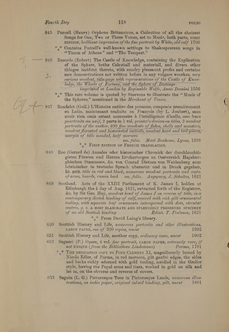 845 Purcell (Henry) Orpheus Britannicus, a Collection of all the choicest Songs for One, Two or Three Voices, set to Music, both parts, First EDITION, brilliant impression of the fine portrait by White, old calf 1706 *,* Contains Purcell’s well-known settings to Shakespearean songs in “Timon of Athens” and “The Tempest.” 846 Recorde (Robert) The Castle of Knowledge, containing the Explication of the Sphere, bothe Celestiall and materiall, and divers other thinges incident thereto, with sundry pleasaunt profes and certaine 2. new demonstrations not written before in any vulgare woorkes, very curtous woodcut, title-page with representations of the Castle of Know- ledge, the Wheele of Fortune, and the Sphere of Destinye emprinted at London by Reginalde Wolfe, Anno Domine 1556 y This rare volume is quoted by Steevens to illustrate the ‘‘ Music of the Spheres,” mentioned in the Merchant of Venice. 847 Rondelet (Guil.) L’Histoire entiére des poissons, composée premicrement ; en Latin, maintenant traduite en Francois (by L. Joubert), sans avoir rien omis estant necessaire a l’intelligence d’icelle, avec leurs pourtraits au narf, 2 parts in | vol. prenter’s devices on titles, 2 woodcut portraits of the author, 400 fine woodcuts of fishes, shells and monsters, woodcut floreated and historiated initials, woodcut head and tacl-preces, margin of title mended, half morocco sm. folio. Macé Bonhome, Lyons, 1558 *,* FIRST EDITION OF FRENCH TRANSLATION. 848 Roo (Gerard de) Annales oder historischer Chronick der durchleuchti- gisten Fiirsten und Herren Ertzhertzogen zu Oesterreich Hapsbur- ghischen Stammens, &amp;c. von Conrad Dietzen von Weidenberg ausz lateinischer in teutsche Sprach ubersetzt und in Druck gegehen, lit. goth. ttle in red and black, numerous woodcut portraits and coats- of-arms, boards, russia back sm. folio. Augspurg, J. Schultes, 1621 849 Scotland. Acts of the XXIII Parliament of K. James I, holden at Hdinburgh the 4 day of Aug. 1621, extracted forth of the Registers, &amp;c. by Sir Geo. Hay, woodcut head of James I on reverse of title, ina contemporary Scotch binding of calf, covered with rich gilt ornamental tooling, with separate leaf ornaments interspersed with dots, circular centres, g. €. A MOST ELABORATE AND SPLENDIDLY PRESERVED SPECIMEN of an old Scottish binding Edinb. T. Finlason, 1621 *,* From David Laing’s library. 850 Scottish History and Life, nwmerous portraits and other tllustrations, LARGE PAPER, one of 320 copies, uncut 1902 851 Scottish History and Life, another copy, ordinary issue, uncut 1902 852 Segneri (P.) Opere, 4 vol. fine portrait, LARGE PAPER, extremely rare, if not UNIQUE (from the Bibliotheca Lindesiana) Parma, 1701 *,* ‘THE DEDICATION copy To Pope CLEMENT XI, magnificently bound by Nicolo Edler, of Parma, in red morocco, gilt gaufré edges, the sides and backs richly adorned with gold tooling, scrolled in the Grolier style, having the Papal arms and tiara, worked in gold on silk and let in, on the obverse and reverse of covers. 853 Seguin (L. G.) Picturesque Tonr in Picturesque Lands, numerous ilus- trations, on india paper, original inlaid binding, gilt, uncut 1881