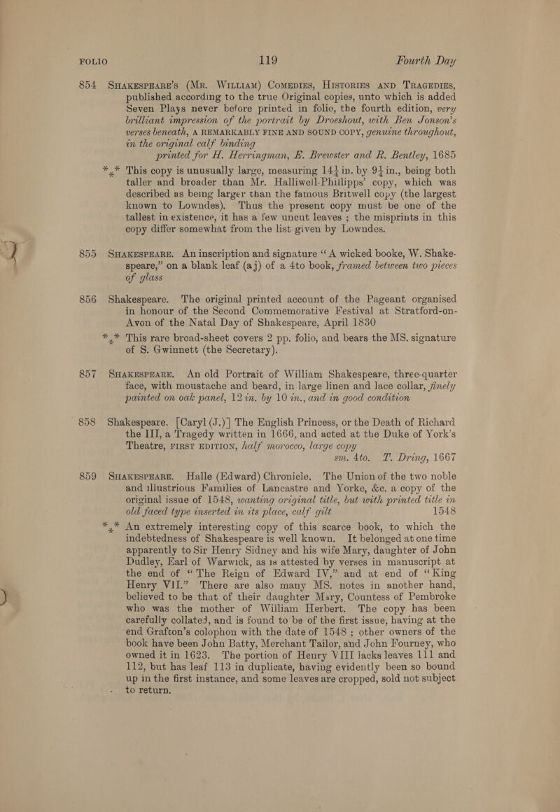 854 SHakespeaRE’S (Mr. Wiiiram) Comepiges, HistoriIzEsS AND TRAGEDIES, published according to the true Original copies, unto which is added Seven Plays never before printed in folio, the fourth edition, very brilliant impression of the portrat by Droeshout, with Ben Jonson’s verses beneath, A REMARKABLY FINE AND SOUND COPY, genuine throughout, in the original calf binding printed for H, Herringman, #. Brewster and R. Bentley, 1685 *,* This copy is unusually large, measuring 144 in. by 94in., being both taller and broader than Mr. Halliwejl-Phiilipps’ copy, which was described as being larger than the famous Britwell copy (the largest known to Lowndes). Thus the present copy must be one of the tallest in existence, it has a few uncut leaves ; the misprints in this copy differ somewhat from the list given by Lowndes. 855 SHAKESPEARE. An inscription and signature “‘ A wicked booke, W. Shake- speare,” on a blank leaf (aj) of a 4to book, framed between two preces of glass 856 Shakespeare. The original printed account of the Pageant organised in honour of the Second Commemorative Festival at Stratford-on- Avon of the Natal Day of Shakespeare, April 1830 *,* This rare broad-sheet covers 2 pp. folio, and bears the MS. signature of 8. Gwinnett (the Secretary). 857 SHakeEspeARE. An old Portrait of William Shakespeare, three-quarter face, with moustache and beard, in large linen and lace collar, finely painted on oak panel, 12%. by 10 in., and in good condition 858 Shakespeare. [Caryl (J.)] The English Princess, or the Death of Richard the III, a Tragedy written in 1666, and acted at the Duke of York’s Theatre, FIRST EDITION, half morocco, large copy sm. 4to. TT. Dring, 1667 859 SHAKESPEARE. Halle (Edward) Chronicle. The Union of the two noble and illustrious Families of Lancastre and Yorke, &amp;c. a copy of the original issue of 1548, wanting original title, but with printed title in old faced type inserted in its place, calf guilt 1548 *,* An extremely interesting copy of this scarce book, to which the indebtedness of Shakespeare is well known. It belonged at one time apparently to Sir Henry Sidney and his wife Mary, daughter of John Dudley, Earl of Warwick, as 1s attested by verses in manuscript at the end of “The Reign of Edward IV,” and at end of “ King Henry VII.” There are also many MS. notes in another hand, believed to be that of their daughter Mary, Countess of Pembroke who was the mother of William Herbert. The copy has been carefully collated, and is found to be of the first issue, having at the end Grafton’s colophon with the date of 1548 ; other owners of the book have been John Batty, Merchant Tailor, and John Fourney, who owned it in 1623. The portion of Henry VIII Jacks leaves 111 and 112, but has leaf 113 in duplicate, having evidently been so bound up in the first instance, and some leaves are cropped, sold not subject to return.