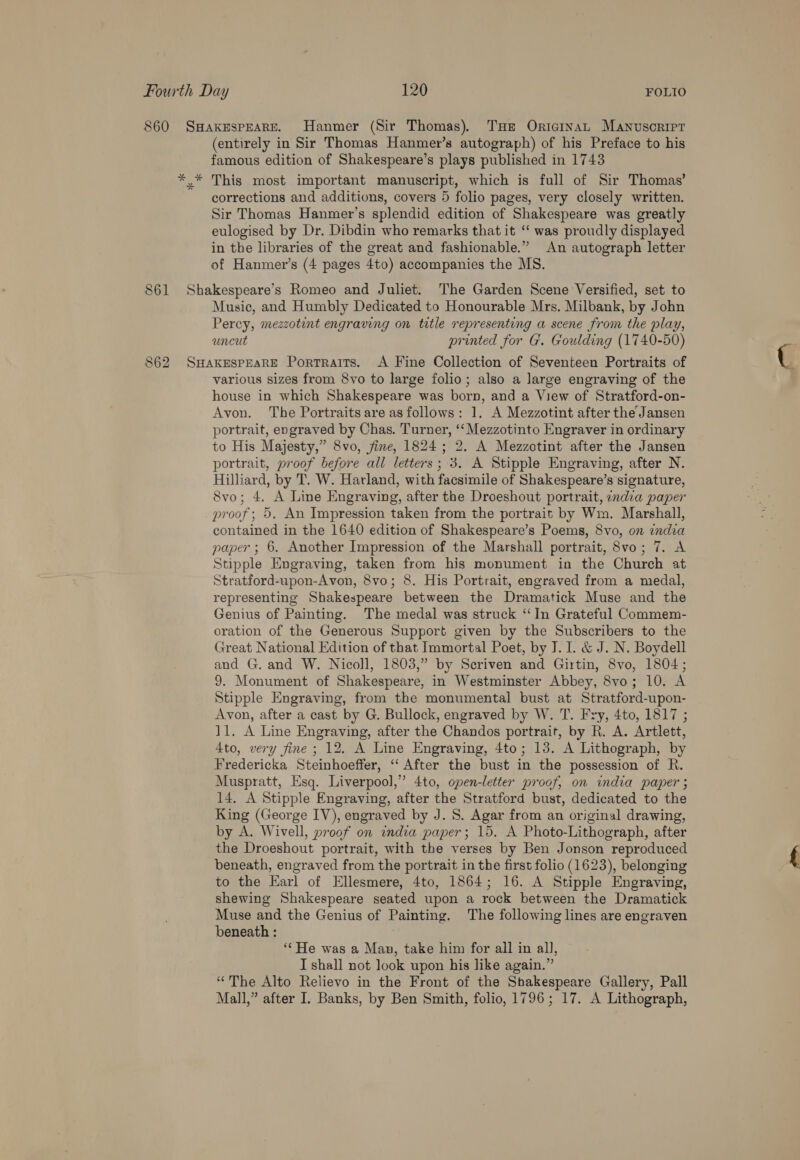 860 SHAKESPEARE. Hanmer (Sir Thomas) THe OricinaL Manvusoripr (entirely in Sir Thomas Hanmer’s autograph) of his Preface to his famous edition of Shakespeare’s plays published in 1743 * * This most important manuscript, which is full of Sir Thomas’ corrections and additions, covers 5 folio pages, very closely written. Sir Thomas Hanmer’s splendid edition of Shakespeare was greatly eulogised by Dr. Dibdin who remarks that it ‘“ was proudly displayed in the libraries of the great and fashionable.” An autograph letter of Hanmer’s (4 pages 4to) accompanies the MS. 861 Shakespeare's Romeo and Juliet. The Garden Scene Versified, set to Music, and Humbly Dedicated to Honourable Mrs. Milbank, by John Percy, mezzotint engraving on title representing a scene from the play, uncut printed for G'. Goulding (1740-50) 862 SHAKESPEARE Portraits. <A Fine Collection of Seventeen Portraits of various sizes from 8vo to large folio; also a large engraving of the house in which Shakespeare was born, and a View of Stratford-on- Avon. The Portraits are as follows: 1. A Mezzotint after the Jansen portrait, engraved by Chas. Turner, ‘‘Mezzotinto Engraver in ordinary to His Majesty,” 8vo, fine, 1824; 2. A Mezzotint after the Jansen portrait, proof before all letters; 3. A Stipple Engraving, after N. Hilliard, by T. W. Harland, with facsimile of Shakespeare’s signature, 8vo; 4. A Line Engraving, after the Droeshout portrait, ondia paper proof; 5. An Impression taken from the portrait by Wm. Marshall, contained in the 1640 edition of Shakespeare’s Poems, 8vo, on india paper ; 6. Another Impression of the Marshall portrait, 8vo; 7. A Stipple Engraving, taken from his monument in the Church at Stratford-upon-Avon, 8vo; 8. His Portrait, engraved from a medal, representing Shakespeare between the Dramatick Muse and the Genius of Painting. The medal was struck “In Grateful Commem- oration of the Generous Support given by the Subscribers to the Great National Edition of that Immortal Poet, by J. 1. &amp; J. N. Boydell and G. and W. Nicoll, 1803,” by Scriven and Girtin, 8vo, 1804; 9. Monument of Shakespeare, in Westminster Abbey, 8vo; 10. A Stipple Engraving, from the monumental bust at Stratford-upon- Avon, after a cast by G. Bullock, engraved by W. T. Fry, 4to, 1817 ; 11. A Line Engraving, after the Chandos portrait, by R. A. Artlett, 4to, very fine ; 12. A Line Engraving, 4to; 13. A Lithograph, by Fredericka Steinhoeffer, ‘‘ After the bust in the possession of R. Muspratt, Esq. Liverpool,” 4to, open-letter proof, on india paper ; 14. A Stipple Engraving, after the Stratford bust, dedicated to the King (George IV), engraved by J. S. Agar from an original drawing, by A. Wivell, proof on india paper; 15. A Photo-Lithograph, after the Droeshout portrait, with the verses by Ben Jonson reproduced beneath, engraved from the portrait in the first folio (1623), belonging to the Earl of Ellesmere, 4to, 1864; 16. A Stipple Engraving, shewing Shakespeare seated upon a rock between the Dramatick Muse and the Genius of Painting. The following lines are engraven beneath : “He was a Man, take him for all in all, I shall not look upon his like again.” “The Alto Relievo in the Front of the Shakespeare Gallery, Pall Mall,” after I. Banks, by Ben Smith, folio, 1796; 17. A Lithograph,