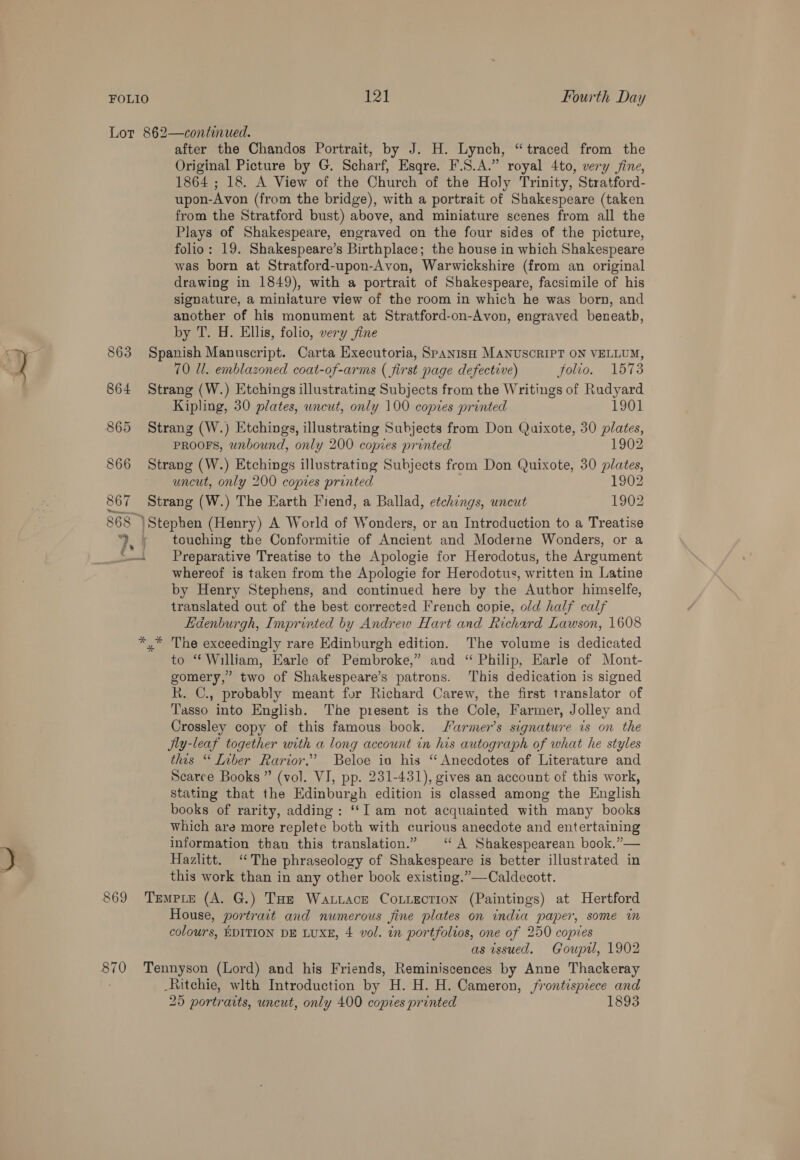 Lot 862—continued. after the Chandos Portrait, by J. H. Lynch, “traced from the Original Picture by G. Scharf, Esqre. F.S.A.” royal 4to, very jine, 1864 ; 18. A View of the Church of the Holy Trinity, Stratford- upon-Avon (from the bridge), with a portrait of Shakespeare (taken from the Stratford bust) above, and miniature scenes from all the Plays of Shakespeare, engraved on the four sides of the picture, folio: 19. Shakespeare’s Birthplace; the house in which Shakespeare was born at Stratford-upon-Avon, Warwickshire (from an original drawing in 1849), with a portrait of Shakespeare, facsimile of his signature, a miniature view of the room in which he was born, and another of his monument at Stratford-on-Avon, engraved beneatb, by T. H. Ellis, folio, very jine 863 Spanish Manuscript. Carta Executoria, SpAnisH MANUSCRIPT ON VELLUM, 70 Ul. emblazoned coat-of-arms ( first page defective) folio. 1573 864 Strang (W.) Etchings illustrating Subjects from the Writings of Rudyard Kipling, 30 plates, wneut, only 100 copies printed 1901 865 Strang (W.) Etchings, illustrating Subjects from Don Quixote, 30 plates, PROOFS, wnbound, only 200 copies printed 1902 866 Strang (W.) Etchings illustrating Subjects from Don Quixote, 30 plates, uncut, only 200 copies printed 1902 867 Strang (W.) The Earth Fiend, a Ballad, etchings, uncut 1902 868 Stephen (Henry) A World of Wonders, or an Introduction to a Treatise ‘, ; touching the Conformitie of Ancient and Moderne Wonders, or a _‘S—. Preparative Treatise to the Apologie for Herodotus, the Argument whereof is taken from the Apologie for Herodotus, written in Latine by Henry Stephens, and continued here by the Author himselfe, translated out of the best corrected French copie, old half calf Edenburgh, Imprinted by Andrew Hart and Richard Lawson, 1608 *,* The exceedingly rare Edinburgh edition. The volume is dedicated to “ William, Earle of Pembroke,” and “ Philip, Earle of Mont- gomery,” two of Shakespeare’s patrons. This dedication is signed Rk. C., probably meant for Richard Carew, the first translator of Tasso into English. The present is the Cole, Farmer, Jolley and Crossley copy of this famous book. Sarmer’s signature is on the Jly-leaf together with a long account in his autograph of what he styles this “ Liber Rarior.”’ Beloe ia his ‘“ Anecdotes of Literature and Scarce Books ” (vol. VI, pp. 231-431), gives an account of this work, stating that the Edinburgh edition is classed among the English books of rarity, adding : ‘‘I am not acquainted with many books which are more replete both with curious anecdote and entertaining information than this translation.” ‘“ A Shakespearean book.”— Hazlitt. ‘The phraseology of Shakespeare is better illustrated in this work than in any other book existing.”—Caldecott. 869 Tremere (A. G.) Tae Watrace Coxtection (Paintings) at Hertford House, portrait and numerous fine plates on india paper, some in colours, EDITION DE LUXE, 4 vol. in portfolios, one of 250 copies as issued. Goupil, 1902 pie Tennyson (Lord) and his Friends, Reminiscences by Anne Thackeray Ritchie, wlth Introduction by H. H. H. Cameron, frontispiece and 25 portraits, uncut, only 400 copies printed 1893