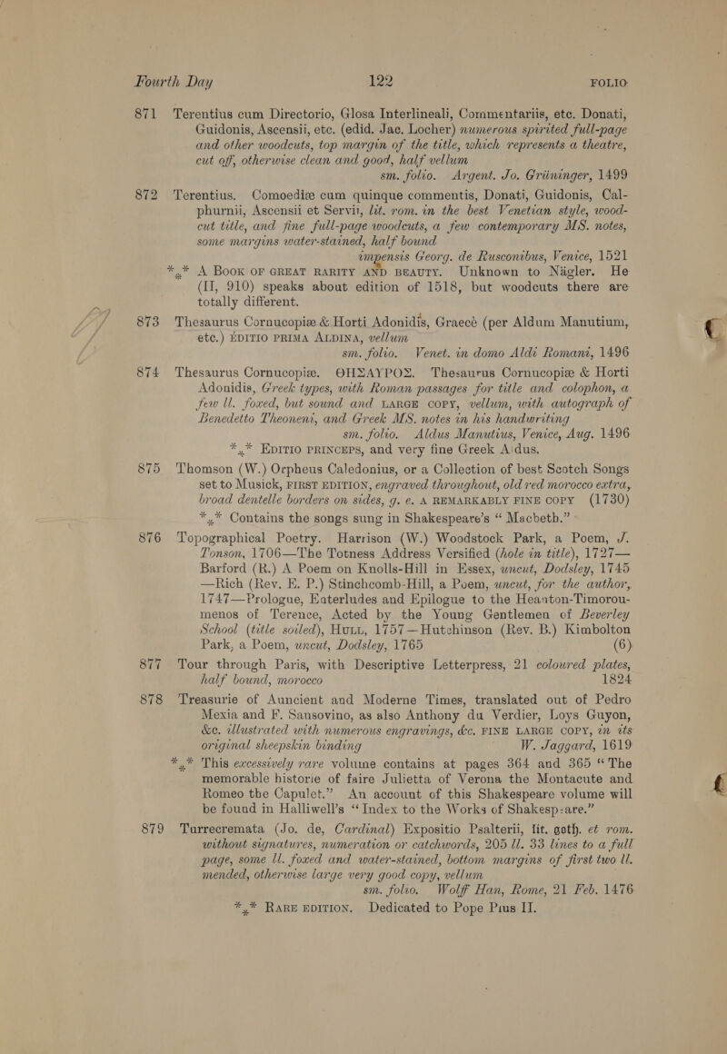 871 872 873 874 875 Terentius cum Directorio, Glosa Interlineali, Commentariis, etc. Donati, Guidonis, Ascensii, etc. (edid. Jac. Locher) numerous spirited full-page and other woodcuts, top margin of the title, which represents a theatre, cut off, otherwise clean and good, half vellum sm. folio. Argent. Jo. Griininger, 1499 Terentius. Comoediz cum quinque commentis, Donati, Guidonis, Cal- phurnu, Ascensii et Servii, lit. rom. in the best Venetian style, wood- cut ttle, and fine full-page woodcuts, a few contemporary MS. notes, some margins water-stained, half bound empensis Georg. de Ruscontbus, Venice, 1521 (II, 910) speaks about edition of 1518, but woodcuts there are totally different. = . . «ae \ = Thesaurus Cornucopize &amp; Horti Adonidis, Graece (per Aldum Manutium, etc.) EDITIO PRIMA ALDINA, vellum sm. folio. Venet. in domo Aldi Romani, 1496 Thesaurus Cornucopie. OHZAYPOX. Thesaurus Cornucopie &amp; Horti Adonidis, Greek types, with Roman passages for title and colophon, a few ll. foxed, but sound and LARGE copy, vellum, with autograph of Benedetto Theonentr, and Greek MS. notes in his handwriting sm. folio, Aldus Manutius, Venice, Aug. 1496 *,* HDITIO PRINCEPS, and very fine Greek Aidus. Thomson (W.) Orpheus Caledonius, or a Collection of best Scotch Songs set to Musick, FIRST EDITION, engraved throughout, old red morocco extra, broad dentelle borders on sides, g. ¢. A REMARKABLY FINE copy (1730) *,* Contains the songs sung in Shakespeare’s “ Macbetb.” ' Topographical Poetry. Harrison (W.) Woodstock Park, a Poem, J. Tonson, 1706—The Totness Address Versified (hole in title), 1727— Barford (R.) A Poem on Knolls-Hill in Essex, wneut, Dodsley, 1745 —Rich (Rev. E. P.) Stinchcomb-Hill, a Poem, wneut, for the author, 1747—Prologue, Eaterludes and Epilogue to the Heanton-Timorou- menos of Terence, Acted by the Young Gentlemen of Beverley School (title sovled), Hutu, 1757—Hutchinson (Rev. B.) Kimbolton Park, a Poem, wneut, Dodsley, 1765 (6) Tour through Paris, with Descriptive Letterpress, 21 colowred plates, half bound, morocco ) 1824 Treasurie of Auncient and Moderne Times, translated out of Pedro Mexia and F. Sansovino, as also Anthony du Verdier, Loys Guyon, &amp;e. wlustrated with numerous engravings, &amp;c, FINE LARGE COPY, wm tts original sheepskin binding | W. Jaggard, 1619 % memorable historie of faire Julietta of Verona the Montacute and Romeo the Capulet.” An account of this Shakespeare volume will be found in Halliwell’s “ Index to the Works of Shakesp:are.” Turrecremata (Jo. de, Cardinal) Expositio Psalterii, lit. goth. et rom. without signatures, numeration or catchwords, 205 ll. 33 lines to a full page, some ll. foxed and water-stained, bottom margins of first two ll. mended, otherwise large very good copy, vellum sm. folio. Wolf Han, Rome, 21 Feb. 1476