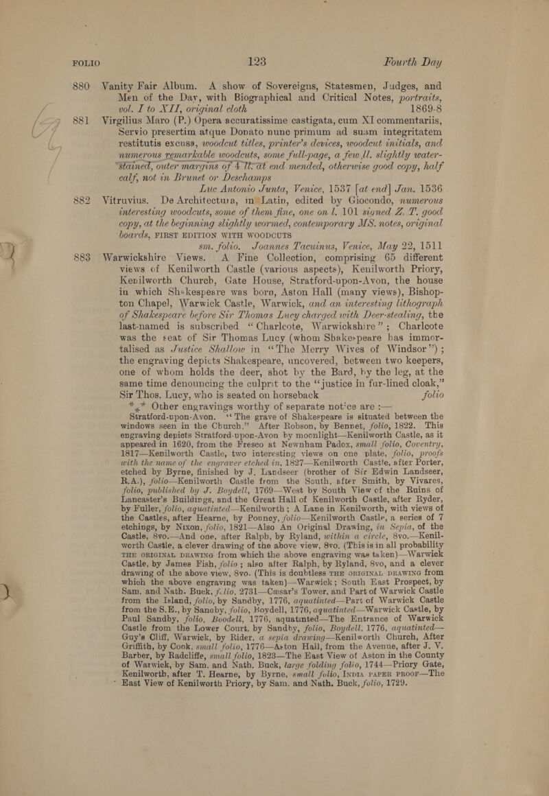 880 881 OO oe) bo 883 123 Fourth Day Vanity Fair Album. A show of Sovereigns, Statesmen, Judges, and Men of the Day, with Biographical and Critical Notes, portraits, vol. I to XII, original cloth 1869-8 Virgilius Maro (P.) Opera accuratissime castigata, cum XI commentariis, Servio presertim atque Donato nunc primum ad suam integritatem restitutis excusa, woodcut titles, printer’s devices, woodcut initials, and numerous remarkable woodcuts, some full-page, a few ll. slightly water- ‘stained, outer margins of 4 lat end mended, otherwise good copy, half calf, not in Brunet or Deschamps Lue Antonio Junta, Venice, 1537 [at end| Jan. 1536 Vitruvius. De Architectura, in Latin, edited by Giocondo, numerous enteresting woodcuts, some of them fine, one on l. 101 segned Z. T. good copy, at the beginning slightly wormed, contemporary MS. notes, original boards, FIRST EDITION WITH WOODCUTS sm. folio. Joannes Tacuinus, Venice, May 22, 1511 Warwickshire Views. A Fine Collection, comprising 65 different views of Kenilworth Castle (various aspects), Kenilworth Priory, Kenilworth Church, Gate House, Stratford-upon-Avon, the house in which Shakespeare was boro, Aston Hall (many views), Bishop- ton Chapel, Warwick Castle, Warwick, and an interesting lithograph of Shakespeare before Sir Thomas Lucy charged with Deer-stealing, the last-named is subscribed ‘“ Charlcote, Warwickshire”; Charlcote was the seat of Sir Thomas Lucy (whom Sbakespeare bas immor- talised as Justice Shallow in “The Merry Wives of Windsor”) ; the engraving depicts Shakespeare, uncovered, between two keepers, one of whom holds the deer, shot by the Bard, by the leg, at the same time denouncing the culprit to the ‘‘justice in fur-lined cloak,” Sir Thos. Lucy, who is seated on horseback folvo *,* Other engravings worthy of separate notice are :— Stratford-upon-Avon. ‘‘ The grave of Shakespeare is situated between the windows seen in the Church.” After Robson, by Bennet, folio, 1822. This engraving depicts Stratford-upon-Avon by moonlight—Kenilworth Castle, as it appeared in 1620, from the Fresco at Newnham Padox, small folio, Coventry, 1817—Kenilworth Castle, two interesting views on one plate, folio, proofs with the name of the engraver etched in, 1827—Kenilworth Castle, after Porter, etched by Byrne, finished by J. Landseer (brother of Sic Edwin Landseer, R.A.), folio—Kenilworth Castle from the South, after Smith, by Vivares, folio, published by J. Boydell, 1769—-West by South View of the Ruins of Lancaster’s Buildings, and the Great Hall of Kenilworth Castle, after Ryder, by Fuiler, folio, aquatinted—Kenilworth ; A Lane in Kenilworth, with views of the Castles, after Hearne, by Pouncy, folio—Kenilworth Castle, a series of 7 etchings, by Nixon, folio, 1821—Also An Original Drawing, in Sepia, of the Castle, Svo.—And one, after Ralpb, by Ryland, within a circle, 8vo.—Kenil- worth Castle, a clever drawing of the above view, 8vo. (Thisis in all probability THE ORIGINAL DRAWING from which the above engraving was teken)—Warwick Castle, by James Fish, folio; also after Ralph, by Ryland, 8vo, and a clever drawing of the above view, 8vo. (This is doubtless THE ORIGINAL DRAWING from which the above engraving was taken)—-Warwick; South East Prospect, by Sam. and Nath. Buck, fvlio, 2731—Cwasar’s Tower, and Part of Warwick Castle from the Island, folio, by Sandby, 1776, aquatinted—Part of Warwick Castle from the 8.E., by Sanaby, folio, Boydell, 1776, aquatinted—Warwick Castle, by Paul Sandby, folio, Boodell, 1776, aquatinted—The Entrance of Warwick Castle from the Lower Court, by Sandby, folio, Boydell, 1776, aquatinted— Guy’s Cliff, Warwick, by Rider, a sepia drawing—Kenilworth Church, After Griffith, by Cook, small folio, 1776—Aston Hail, from the Avenue, after J. V. Barber, by Radcliffe, small folio, 1823—The East View of Aston in the County of Warwick, by Sam. and Nath. Buck, large folding folio, 1744—-Priory Gate, Kenilworth, after T. Hearne, by Byrne, small folio, INDIA PAPER PROoF—The ~ East View of Kenilworth Priory, by Sam. and Nath. Buck, folio, 1729.